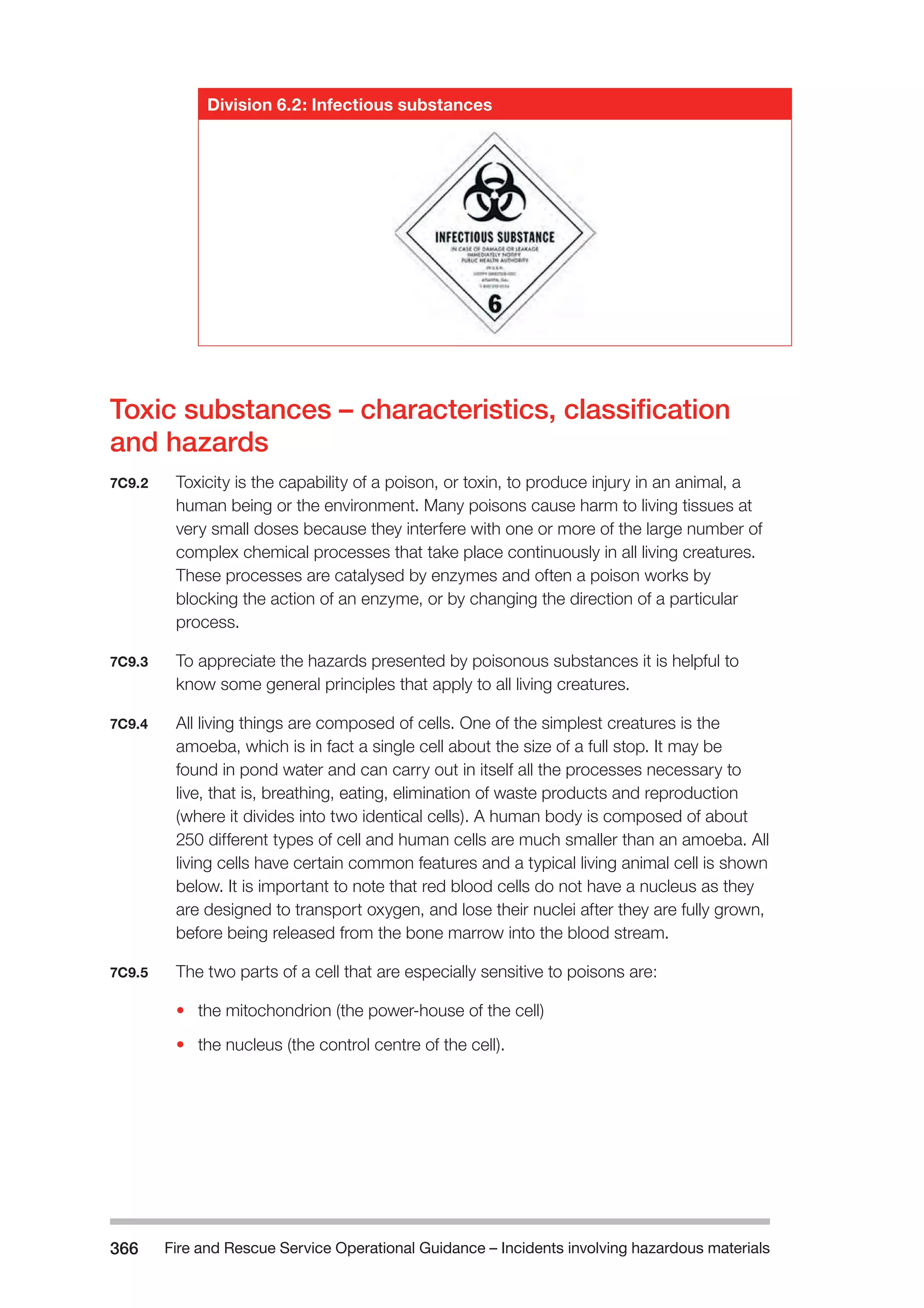 Fire and Rescue Service Operational Guidance – Incidents 366 involving hazardous materials 
Division 6.2: Infectious substances 
Toxic substances – characteristics, classification 
and hazards 
7C9.2 Toxicity is the capability of a poison, or toxin, to produce injury in an animal, a 
human being or the environment. Many poisons cause harm to living tissues at 
very small doses because they interfere with one or more of the large number of 
complex chemical processes that take place continuously in all living creatures. 
These processes are catalysed by enzymes and often a poison works by 
blocking the action of an enzyme, or by changing the direction of a particular 
process. 
7C9.3 To appreciate the hazards presented by poisonous substances it is helpful to 
know some general principles that apply to all living creatures. 
7C9.4 All living things are composed of cells. One of the simplest creatures is the 
amoeba, which is in fact a single cell about the size of a full stop. It may be 
found in pond water and can carry out in itself all the processes necessary to 
live, that is, breathing, eating, elimination of waste products and reproduction 
(where it divides into two identical cells). A human body is composed of about 
250 different types of cell and human cells are much smaller than an amoeba. All 
living cells have certain common features and a typical living animal cell is shown 
below. It is important to note that red blood cells do not have a nucleus as they 
are designed to transport oxygen, and lose their nuclei after they are fully grown, 
before being released from the bone marrow into the blood stream. 
7C9.5 The two parts of a cell that are especially sensitive to poisons are: 
• the mitochondrion (the power-house of the cell) 
• the nucleus (the control centre of the cell). 
 