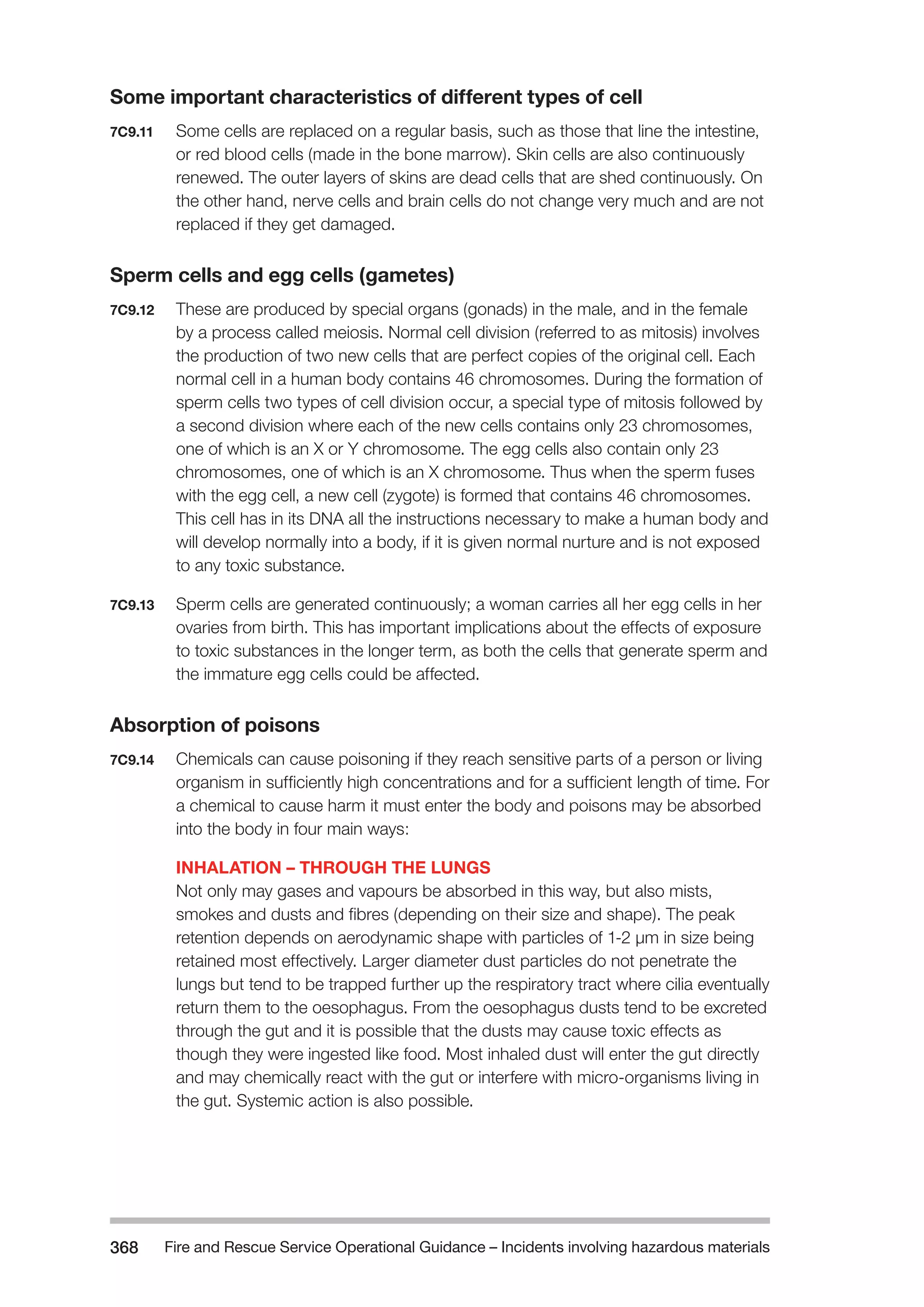 Fire and Rescue Service Operational Guidance – Incidents 368 involving hazardous materials 
Some important characteristics of different types of cell 
7C9.11 Some cells are replaced on a regular basis, such as those that line the intestine, 
or red blood cells (made in the bone marrow). Skin cells are also continuously 
renewed. The outer layers of skins are dead cells that are shed continuously. On 
the other hand, nerve cells and brain cells do not change very much and are not 
replaced if they get damaged. 
Sperm cells and egg cells (gametes) 
7C9.12 These are produced by special organs (gonads) in the male, and in the female 
by a process called meiosis. Normal cell division (referred to as mitosis) involves 
the production of two new cells that are perfect copies of the original cell. Each 
normal cell in a human body contains 46 chromosomes. During the formation of 
sperm cells two types of cell division occur, a special type of mitosis followed by 
a second division where each of the new cells contains only 23 chromosomes, 
one of which is an X or Y chromosome. The egg cells also contain only 23 
chromosomes, one of which is an X chromosome. Thus when the sperm fuses 
with the egg cell, a new cell (zygote) is formed that contains 46 chromosomes. 
This cell has in its DNA all the instructions necessary to make a human body and 
will develop normally into a body, if it is given normal nurture and is not exposed 
to any toxic substance. 
7C9.13 Sperm cells are generated continuously; a woman carries all her egg cells in her 
ovaries from birth. This has important implications about the effects of exposure 
to toxic substances in the longer term, as both the cells that generate sperm and 
the immature egg cells could be affected. 
Absorption of poisons 
7C9.14 Chemicals can cause poisoning if they reach sensitive parts of a person or living 
organism in sufficiently high concentrations and for a sufficient length of time. For 
a chemical to cause harm it must enter the body and poisons may be absorbed 
into the body in four main ways: 
INHALATION – THROUGH THE LUNGS 
Not only may gases and vapours be absorbed in this way, but also mists, 
smokes and dusts and fibres (depending on their size and shape). The peak 
retention depends on aerodynamic shape with particles of 1-2 μm in size being 
retained most effectively. Larger diameter dust particles do not penetrate the 
lungs but tend to be trapped further up the respiratory tract where cilia eventually 
return them to the oesophagus. From the oesophagus dusts tend to be excreted 
through the gut and it is possible that the dusts may cause toxic effects as 
though they were ingested like food. Most inhaled dust will enter the gut directly 
and may chemically react with the gut or interfere with micro-organisms living in 
the gut. Systemic action is also possible. 
 