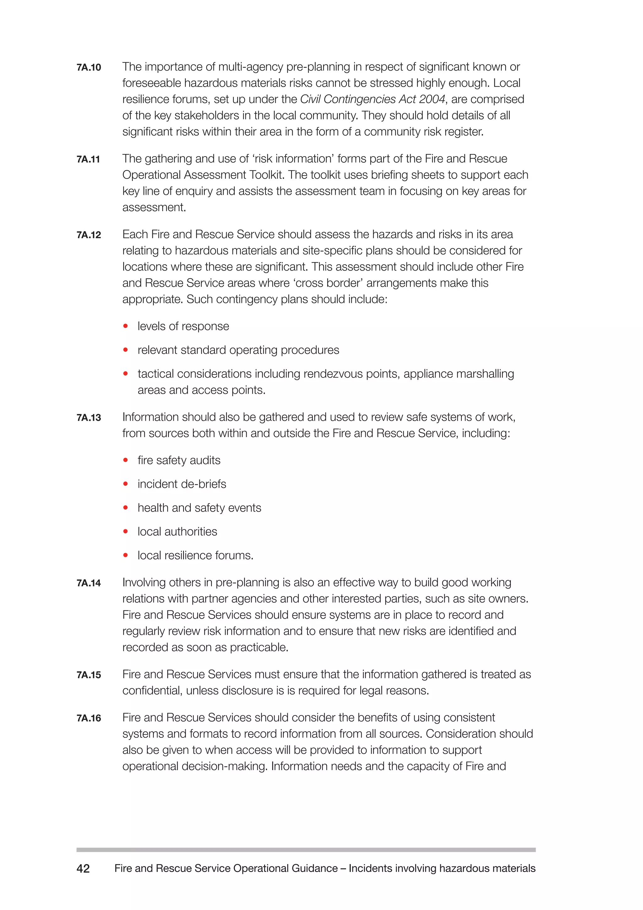 Fire and Rescue Service Operational Guidance – Incidents 42 involving hazardous materials 
7A.10 The importance of multi-agency pre-planning in respect of significant known or 
foreseeable hazardous materials risks cannot be stressed highly enough. Local 
resilience forums, set up under the Civil Contingencies Act 2004, are comprised 
of the key stakeholders in the local community. They should hold details of all 
significant risks within their area in the form of a community risk register. 
7A.11 The gathering and use of ‘risk information’ forms part of the Fire and Rescue 
Operational Assessment Toolkit. The toolkit uses briefing sheets to support each 
key line of enquiry and assists the assessment team in focusing on key areas for 
assessment. 
7A.12 Each Fire and Rescue Service should assess the hazards and risks in its area 
relating to hazardous materials and site-specific plans should be considered for 
locations where these are significant. This assessment should include other Fire 
and Rescue Service areas where ‘cross border’ arrangements make this 
appropriate. Such contingency plans should include: 
• levels of response 
• relevant standard operating procedures 
• tactical considerations including rendezvous points, appliance marshalling 
areas and access points. 
7A.13 Information should also be gathered and used to review safe systems of work, 
from sources both within and outside the Fire and Rescue Service, including: 
• fire safety audits 
• incident de-briefs 
• health and safety events 
• local authorities 
• local resilience forums. 
7A.14 Involving others in pre-planning is also an effective way to build good working 
relations with partner agencies and other interested parties, such as site owners. 
Fire and Rescue Services should ensure systems are in place to record and 
regularly review risk information and to ensure that new risks are identified and 
recorded as soon as practicable. 
7A.15 Fire and Rescue Services must ensure that the information gathered is treated as 
confidential, unless disclosure is is required for legal reasons. 
7A.16 Fire and Rescue Services should consider the benefits of using consistent 
systems and formats to record information from all sources. Consideration should 
also be given to when access will be provided to information to support 
operational decision-making. Information needs and the capacity of Fire and 
 