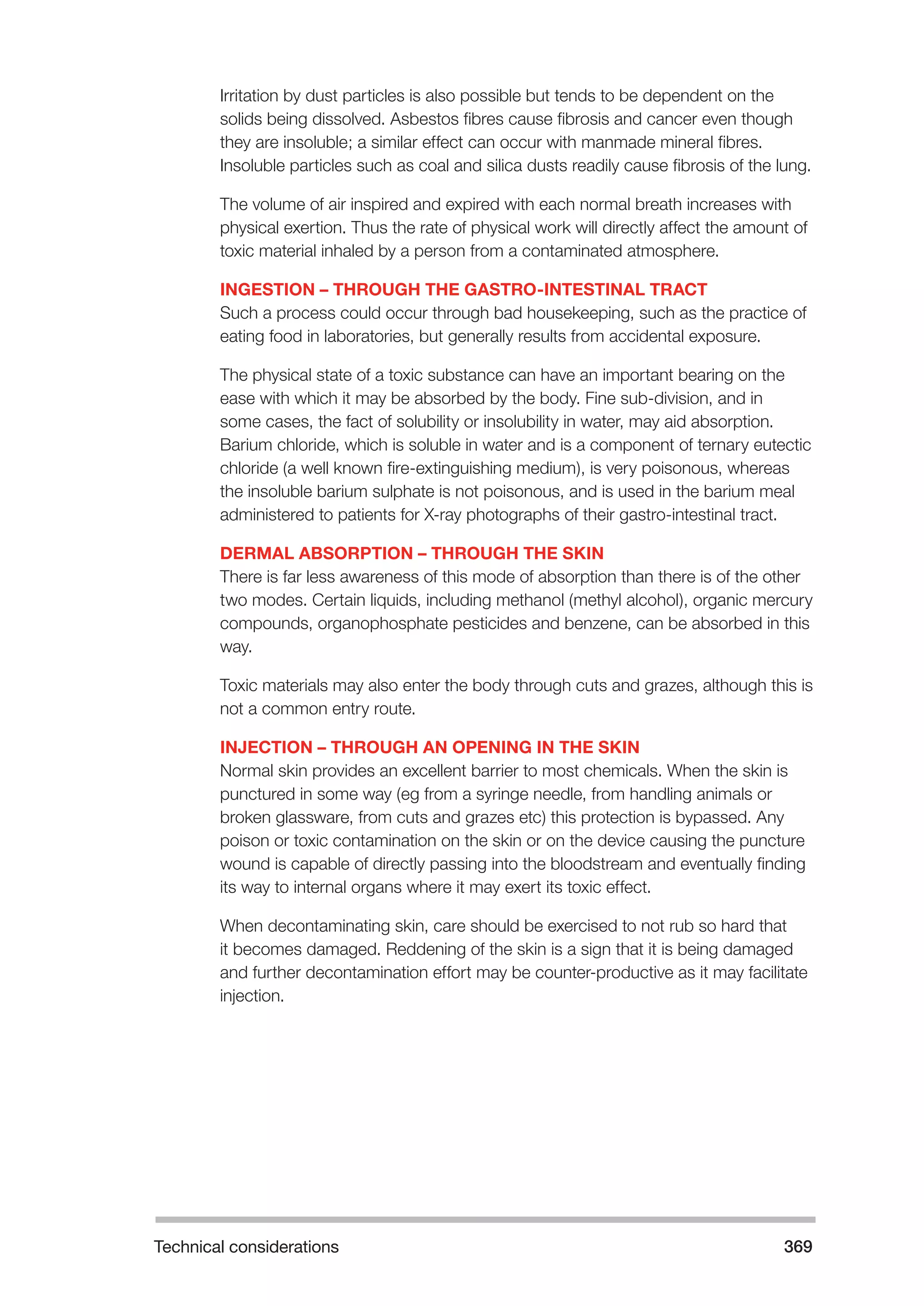 Technical considerations 369 
Irritation by dust particles is also possible but tends to be dependent on the 
solids being dissolved. Asbestos fibres cause fibrosis and cancer even though 
they are insoluble; a similar effect can occur with manmade mineral fibres. 
Insoluble particles such as coal and silica dusts readily cause fibrosis of the lung. 
The volume of air inspired and expired with each normal breath increases with 
physical exertion. Thus the rate of physical work will directly affect the amount of 
toxic material inhaled by a person from a contaminated atmosphere. 
INGESTION – THROUGH THE GASTRO-INTESTINAL TRACT 
Such a process could occur through bad housekeeping, such as the practice of 
eating food in laboratories, but generally results from accidental exposure. 
The physical state of a toxic substance can have an important bearing on the 
ease with which it may be absorbed by the body. Fine sub-division, and in 
some cases, the fact of solubility or insolubility in water, may aid absorption. 
Barium chloride, which is soluble in water and is a component of ternary eutectic 
chloride (a well known fire-extinguishing medium), is very poisonous, whereas 
the insoluble barium sulphate is not poisonous, and is used in the barium meal 
administered to patients for X-ray photographs of their gastro-intestinal tract. 
DERMAL ABSORPTION – THROUGH THE SKIN 
There is far less awareness of this mode of absorption than there is of the other 
two modes. Certain liquids, including methanol (methyl alcohol), organic mercury 
compounds, organophosphate pesticides and benzene, can be absorbed in this 
way. 
Toxic materials may also enter the body through cuts and grazes, although this is 
not a common entry route. 
INJECTION – THROUGH AN OPENING IN THE SKIN 
Normal skin provides an excellent barrier to most chemicals. When the skin is 
punctured in some way (eg from a syringe needle, from handling animals or 
broken glassware, from cuts and grazes etc) this protection is bypassed. Any 
poison or toxic contamination on the skin or on the device causing the puncture 
wound is capable of directly passing into the bloodstream and eventually finding 
its way to internal organs where it may exert its toxic effect. 
When decontaminating skin, care should be exercised to not rub so hard that 
it becomes damaged. Reddening of the skin is a sign that it is being damaged 
and further decontamination effort may be counter-productive as it may facilitate 
injection. 
 