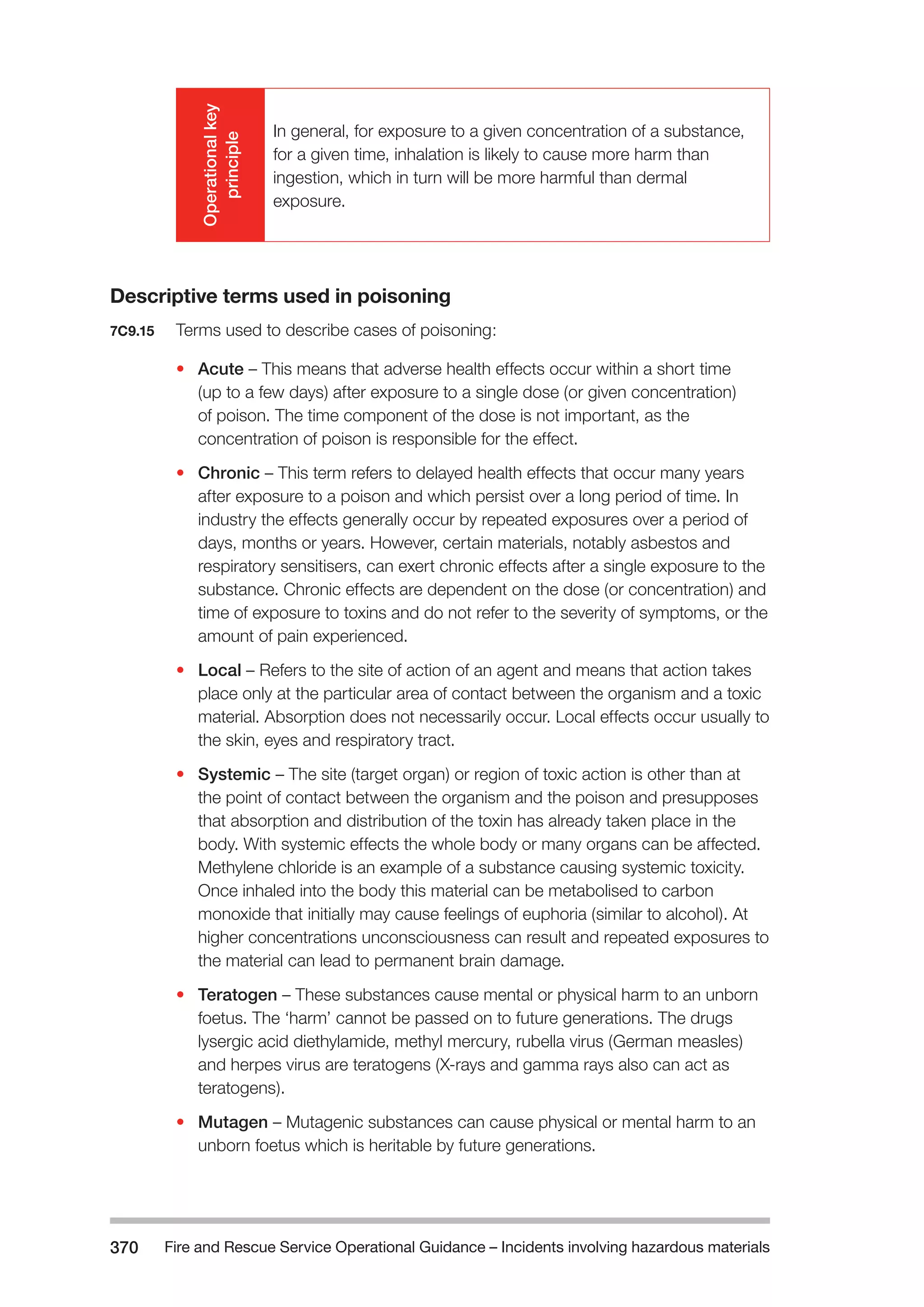Fire and Rescue Service Operational Guidance – Incidents 370 involving hazardous materials 
Operational key 
principle 
In general, for exposure to a given concentration of a substance, 
for a given time, inhalation is likely to cause more harm than 
ingestion, which in turn will be more harmful than dermal 
exposure. 
Descriptive terms used in poisoning 
7C9.15 Terms used to describe cases of poisoning: 
• Acute – This means that adverse health effects occur within a short time 
(up to a few days) after exposure to a single dose (or given concentration) 
of poison. The time component of the dose is not important, as the 
concentration of poison is responsible for the effect. 
• Chronic – This term refers to delayed health effects that occur many years 
after exposure to a poison and which persist over a long period of time. In 
industry the effects generally occur by repeated exposures over a period of 
days, months or years. However, certain materials, notably asbestos and 
respiratory sensitisers, can exert chronic effects after a single exposure to the 
substance. Chronic effects are dependent on the dose (or concentration) and 
time of exposure to toxins and do not refer to the severity of symptoms, or the 
amount of pain experienced. 
• Local – Refers to the site of action of an agent and means that action takes 
place only at the particular area of contact between the organism and a toxic 
material. Absorption does not necessarily occur. Local effects occur usually to 
the skin, eyes and respiratory tract. 
• Systemic – The site (target organ) or region of toxic action is other than at 
the point of contact between the organism and the poison and presupposes 
that absorption and distribution of the toxin has already taken place in the 
body. With systemic effects the whole body or many organs can be affected. 
Methylene chloride is an example of a substance causing systemic toxicity. 
Once inhaled into the body this material can be metabolised to carbon 
monoxide that initially may cause feelings of euphoria (similar to alcohol). At 
higher concentrations unconsciousness can result and repeated exposures to 
the material can lead to permanent brain damage. 
• Teratogen – These substances cause mental or physical harm to an unborn 
foetus. The ‘harm’ cannot be passed on to future generations. The drugs 
lysergic acid diethylamide, methyl mercury, rubella virus (German measles) 
and herpes virus are teratogens (X-rays and gamma rays also can act as 
teratogens). 
• Mutagen – Mutagenic substances can cause physical or mental harm to an 
unborn foetus which is heritable by future generations. 
 