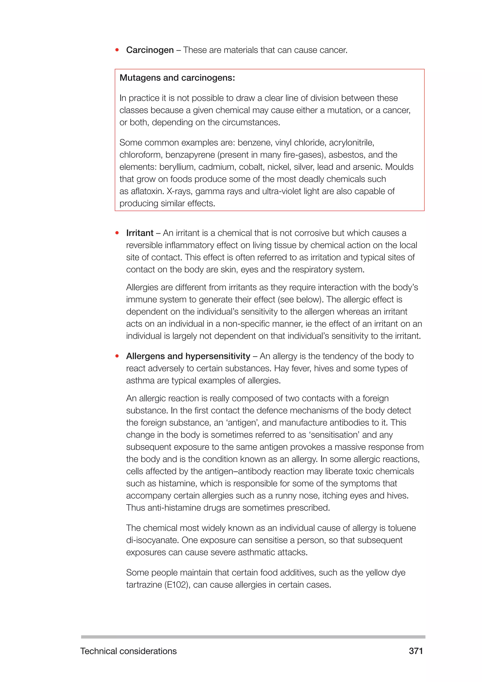 Technical considerations 371 
• Carcinogen – These are materials that can cause cancer. 
Mutagens and carcinogens: 
In practice it is not possible to draw a clear line of division between these 
classes because a given chemical may cause either a mutation, or a cancer, 
or both, depending on the circumstances. 
Some common examples are: benzene, vinyl chloride, acrylonitrile, 
chloroform, benzapyrene (present in many fire-gases), asbestos, and the 
elements: beryllium, cadmium, cobalt, nickel, silver, lead and arsenic. Moulds 
that grow on foods produce some of the most deadly chemicals such 
as aflatoxin. X-rays, gamma rays and ultra-violet light are also capable of 
producing similar effects. 
• Irritant – An irritant is a chemical that is not corrosive but which causes a 
reversible inflammatory effect on living tissue by chemical action on the local 
site of contact. This effect is often referred to as irritation and typical sites of 
contact on the body are skin, eyes and the respiratory system. 
Allergies are different from irritants as they require interaction with the body’s 
immune system to generate their effect (see below). The allergic effect is 
dependent on the individual’s sensitivity to the allergen whereas an irritant 
acts on an individual in a non-specific manner, ie the effect of an irritant on an 
individual is largely not dependent on that individual’s sensitivity to the irritant. 
• Allergens and hypersensitivity – An allergy is the tendency of the body to 
react adversely to certain substances. Hay fever, hives and some types of 
asthma are typical examples of allergies. 
An allergic reaction is really composed of two contacts with a foreign 
substance. In the first contact the defence mechanisms of the body detect 
the foreign substance, an ‘antigen’, and manufacture antibodies to it. This 
change in the body is sometimes referred to as ‘sensitisation’ and any 
subsequent exposure to the same antigen provokes a massive response from 
the body and is the condition known as an allergy. In some allergic reactions, 
cells affected by the antigen–antibody reaction may liberate toxic chemicals 
such as histamine, which is responsible for some of the symptoms that 
accompany certain allergies such as a runny nose, itching eyes and hives. 
Thus anti-histamine drugs are sometimes prescribed. 
The chemical most widely known as an individual cause of allergy is toluene 
di-isocyanate. One exposure can sensitise a person, so that subsequent 
exposures can cause severe asthmatic attacks. 
Some people maintain that certain food additives, such as the yellow dye 
tartrazine (E102), can cause allergies in certain cases. 
 