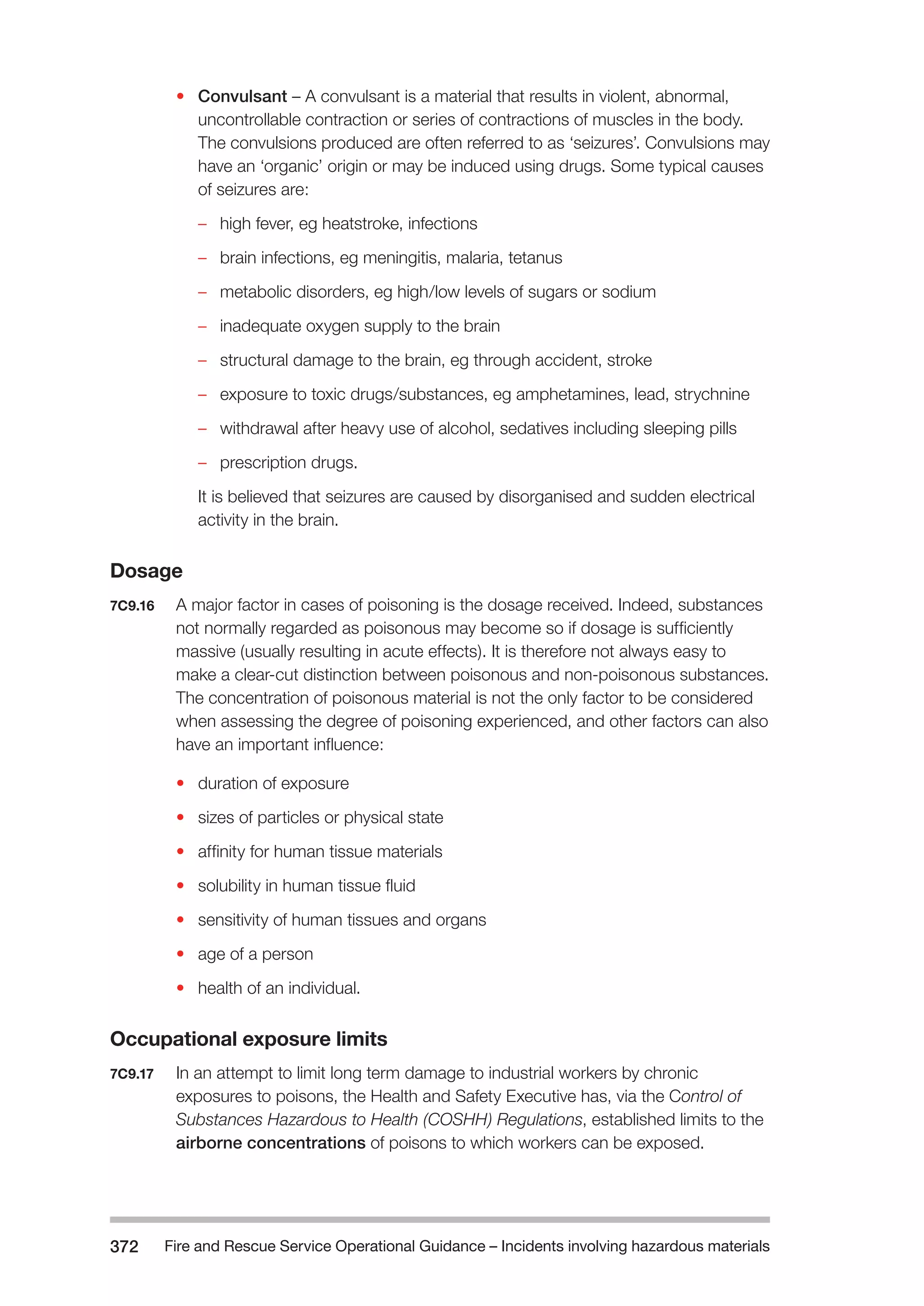 Fire and Rescue Service Operational Guidance – Incidents 372 involving hazardous materials 
• Convulsant – A convulsant is a material that results in violent, abnormal, 
uncontrollable contraction or series of contractions of muscles in the body. 
The convulsions produced are often referred to as ‘seizures’. Convulsions may 
have an ‘organic’ origin or may be induced using drugs. Some typical causes 
of seizures are: 
–– high fever, eg heatstroke, infections 
–– brain infections, eg meningitis, malaria, tetanus 
–– metabolic disorders, eg high/low levels of sugars or sodium 
–– inadequate oxygen supply to the brain 
–– structural damage to the brain, eg through accident, stroke 
–– exposure to toxic drugs/substances, eg amphetamines, lead, strychnine 
–– withdrawal after heavy use of alcohol, sedatives including sleeping pills 
–– prescription drugs. 
It is believed that seizures are caused by disorganised and sudden electrical 
activity in the brain. 
Dosage 
7C9.16 A major factor in cases of poisoning is the dosage received. Indeed, substances 
not normally regarded as poisonous may become so if dosage is sufficiently 
massive (usually resulting in acute effects). It is therefore not always easy to 
make a clear-cut distinction between poisonous and non-poisonous substances. 
The concentration of poisonous material is not the only factor to be considered 
when assessing the degree of poisoning experienced, and other factors can also 
have an important influence: 
• duration of exposure 
• sizes of particles or physical state 
• affinity for human tissue materials 
• solubility in human tissue fluid 
• sensitivity of human tissues and organs 
• age of a person 
• health of an individual. 
Occupational exposure limits 
7C9.17 In an attempt to limit long term damage to industrial workers by chronic 
exposures to poisons, the Health and Safety Executive has, via the Control of 
Substances Hazardous to Health (COSHH) Regulations, established limits to the 
airborne concentrations of poisons to which workers can be exposed. 
 