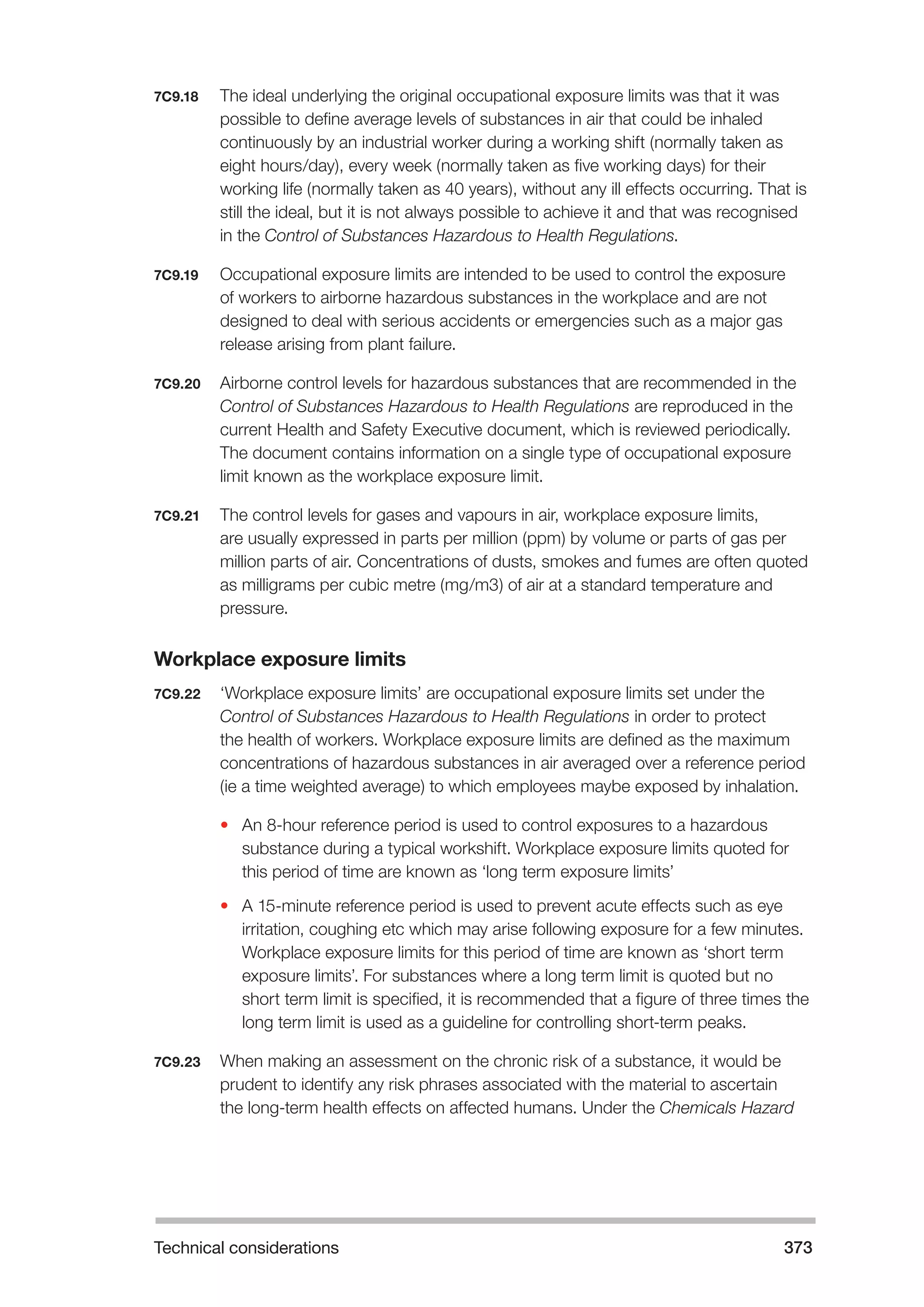 Technical considerations 373 
7C9.18 The ideal underlying the original occupational exposure limits was that it was 
possible to define average levels of substances in air that could be inhaled 
continuously by an industrial worker during a working shift (normally taken as 
eight hours/day), every week (normally taken as five working days) for their 
working life (normally taken as 40 years), without any ill effects occurring. That is 
still the ideal, but it is not always possible to achieve it and that was recognised 
in the Control of Substances Hazardous to Health Regulations. 
7C9.19 Occupational exposure limits are intended to be used to control the exposure 
of workers to airborne hazardous substances in the workplace and are not 
designed to deal with serious accidents or emergencies such as a major gas 
release arising from plant failure. 
7C9.20 Airborne control levels for hazardous substances that are recommended in the 
Control of Substances Hazardous to Health Regulations are reproduced in the 
current Health and Safety Executive document, which is reviewed periodically. 
The document contains information on a single type of occupational exposure 
limit known as the workplace exposure limit. 
7C9.21 The control levels for gases and vapours in air, workplace exposure limits, 
are usually expressed in parts per million (ppm) by volume or parts of gas per 
million parts of air. Concentrations of dusts, smokes and fumes are often quoted 
as milligrams per cubic metre (mg/m3) of air at a standard temperature and 
pressure. 
Workplace exposure limits 
7C9.22 ‘Workplace exposure limits’ are occupational exposure limits set under the 
Control of Substances Hazardous to Health Regulations in order to protect 
the health of workers. Workplace exposure limits are defined as the maximum 
concentrations of hazardous substances in air averaged over a reference period 
(ie a time weighted average) to which employees maybe exposed by inhalation. 
• An 8-hour reference period is used to control exposures to a hazardous 
substance during a typical workshift. Workplace exposure limits quoted for 
this period of time are known as ‘long term exposure limits’ 
• A 15-minute reference period is used to prevent acute effects such as eye 
irritation, coughing etc which may arise following exposure for a few minutes. 
Workplace exposure limits for this period of time are known as ‘short term 
exposure limits’. For substances where a long term limit is quoted but no 
short term limit is specified, it is recommended that a figure of three times the 
long term limit is used as a guideline for controlling short-term peaks. 
7C9.23 When making an assessment on the chronic risk of a substance, it would be 
prudent to identify any risk phrases associated with the material to ascertain 
the long-term health effects on affected humans. Under the Chemicals Hazard 
 