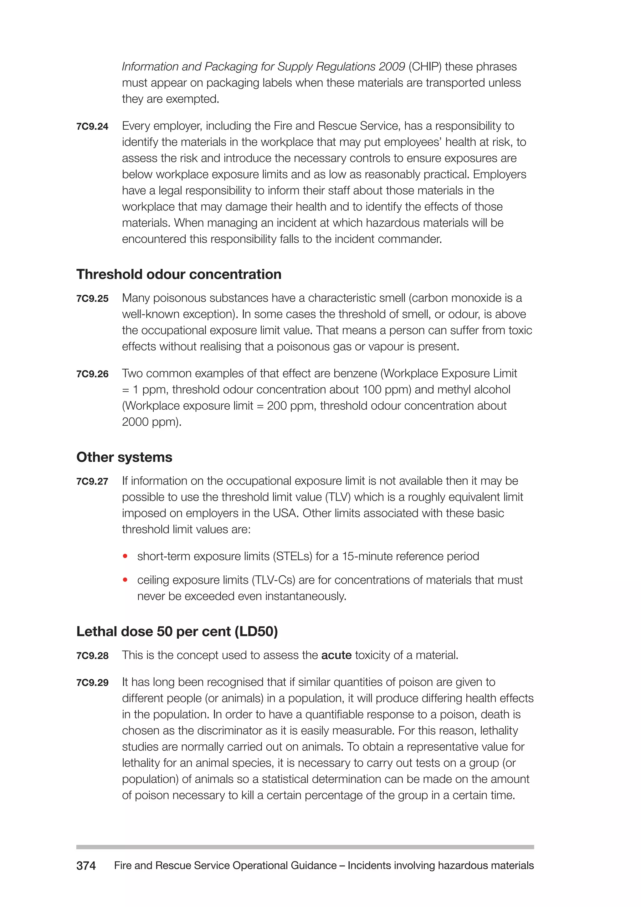 Fire and Rescue Service Operational Guidance – Incidents 374 involving hazardous materials 
Information and Packaging for Supply Regulations 2009 (CHIP) these phrases 
must appear on packaging labels when these materials are transported unless 
they are exempted. 
7C9.24 Every employer, including the Fire and Rescue Service, has a responsibility to 
identify the materials in the workplace that may put employees’ health at risk, to 
assess the risk and introduce the necessary controls to ensure exposures are 
below workplace exposure limits and as low as reasonably practical. Employers 
have a legal responsibility to inform their staff about those materials in the 
workplace that may damage their health and to identify the effects of those 
materials. When managing an incident at which hazardous materials will be 
encountered this responsibility falls to the incident commander. 
Threshold odour concentration 
7C9.25 Many poisonous substances have a characteristic smell (carbon monoxide is a 
well-known exception). In some cases the threshold of smell, or odour, is above 
the occupational exposure limit value. That means a person can suffer from toxic 
effects without realising that a poisonous gas or vapour is present. 
7C9.26 Two common examples of that effect are benzene (Workplace Exposure Limit 
= 1 ppm, threshold odour concentration about 100 ppm) and methyl alcohol 
(Workplace exposure limit = 200 ppm, threshold odour concentration about 
2000 ppm). 
Other systems 
7C9.27 If information on the occupational exposure limit is not available then it may be 
possible to use the threshold limit value (TLV) which is a roughly equivalent limit 
imposed on employers in the USA. Other limits associated with these basic 
threshold limit values are: 
• short-term exposure limits (STELs) for a 15-minute reference period 
• ceiling exposure limits (TLV-Cs) are for concentrations of materials that must 
never be exceeded even instantaneously. 
Lethal dose 50 per cent (LD50) 
7C9.28 This is the concept used to assess the acute toxicity of a material. 
7C9.29 It has long been recognised that if similar quantities of poison are given to 
different people (or animals) in a population, it will produce differing health effects 
in the population. In order to have a quantifiable response to a poison, death is 
chosen as the discriminator as it is easily measurable. For this reason, lethality 
studies are normally carried out on animals. To obtain a representative value for 
lethality for an animal species, it is necessary to carry out tests on a group (or 
population) of animals so a statistical determination can be made on the amount 
of poison necessary to kill a certain percentage of the group in a certain time. 
 