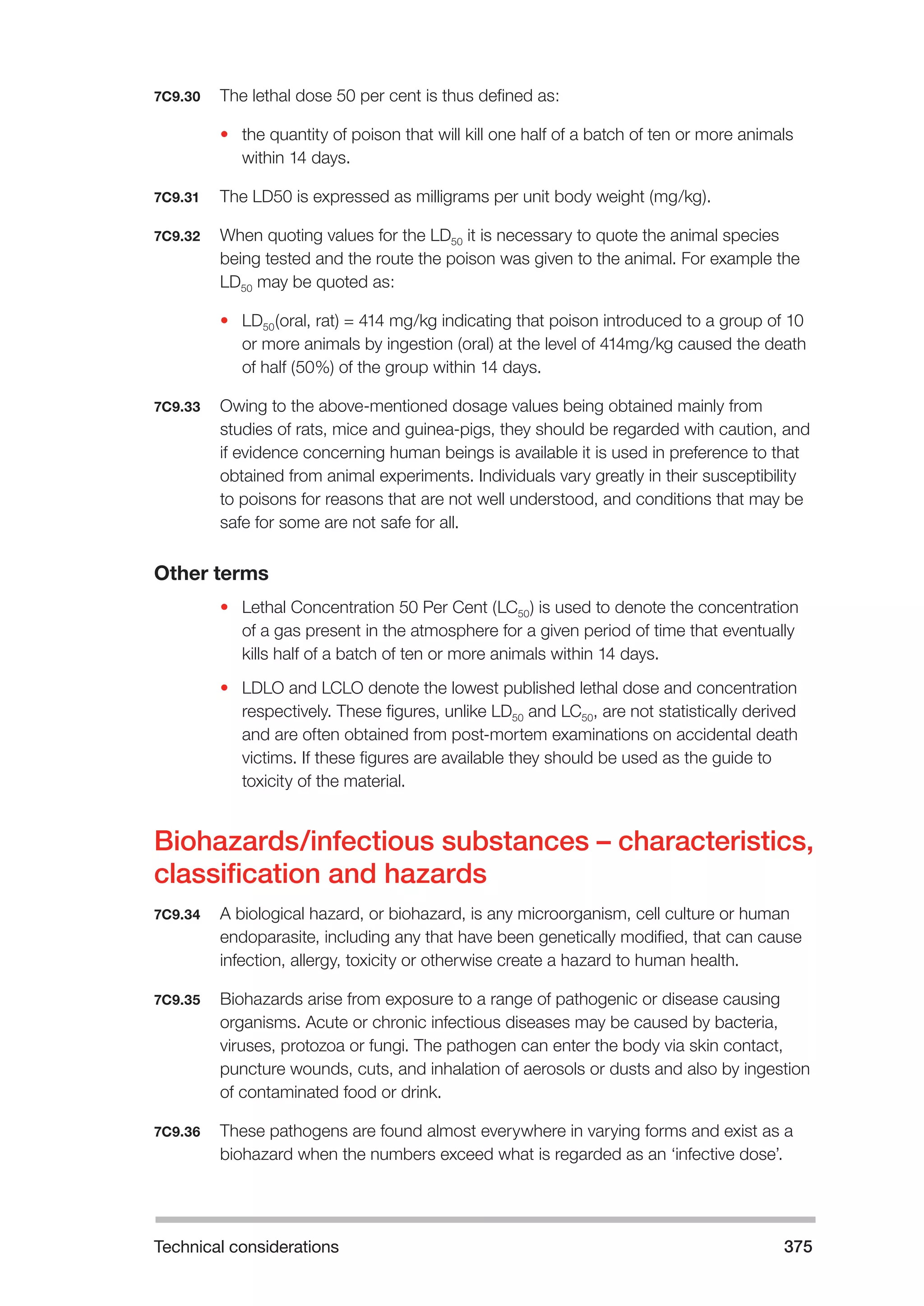 Technical considerations 375 
7C9.30 The lethal dose 50 per cent is thus defined as: 
• the quantity of poison that will kill one half of a batch of ten or more animals 
within 14 days. 
7C9.31 The LD50 is expressed as milligrams per unit body weight (mg/kg). 
7C9.32 When quoting values for the LD50 it is necessary to quote the animal species 
being tested and the route the poison was given to the animal. For example the 
LD50 may be quoted as: 
• LD50(oral, rat) = 414 mg/kg indicating that poison introduced to a group of 10 
or more animals by ingestion (oral) at the level of 414mg/kg caused the death 
of half (50%) of the group within 14 days. 
7C9.33 Owing to the above-mentioned dosage values being obtained mainly from 
studies of rats, mice and guinea-pigs, they should be regarded with caution, and 
if evidence concerning human beings is available it is used in preference to that 
obtained from animal experiments. Individuals vary greatly in their susceptibility 
to poisons for reasons that are not well understood, and conditions that may be 
safe for some are not safe for all. 
Other terms 
• Lethal Concentration 50 Per Cent (LC50) is used to denote the concentration 
of a gas present in the atmosphere for a given period of time that eventually 
kills half of a batch of ten or more animals within 14 days. 
• LDLO and LCLO denote the lowest published lethal dose and concentration 
respectively. These figures, unlike LD50 and LC50, are not statistically derived 
and are often obtained from post-mortem examinations on accidental death 
victims. If these figures are available they should be used as the guide to 
toxicity of the material. 
Biohazards/infectious substances – characteristics, 
classification and hazards 
7C9.34 A biological hazard, or biohazard, is any microorganism, cell culture or human 
endoparasite, including any that have been genetically modified, that can cause 
infection, allergy, toxicity or otherwise create a hazard to human health. 
7C9.35 Biohazards arise from exposure to a range of pathogenic or disease causing 
organisms. Acute or chronic infectious diseases may be caused by bacteria, 
viruses, protozoa or fungi. The pathogen can enter the body via skin contact, 
puncture wounds, cuts, and inhalation of aerosols or dusts and also by ingestion 
of contaminated food or drink. 
7C9.36 These pathogens are found almost everywhere in varying forms and exist as a 
biohazard when the numbers exceed what is regarded as an ‘infective dose’. 
 