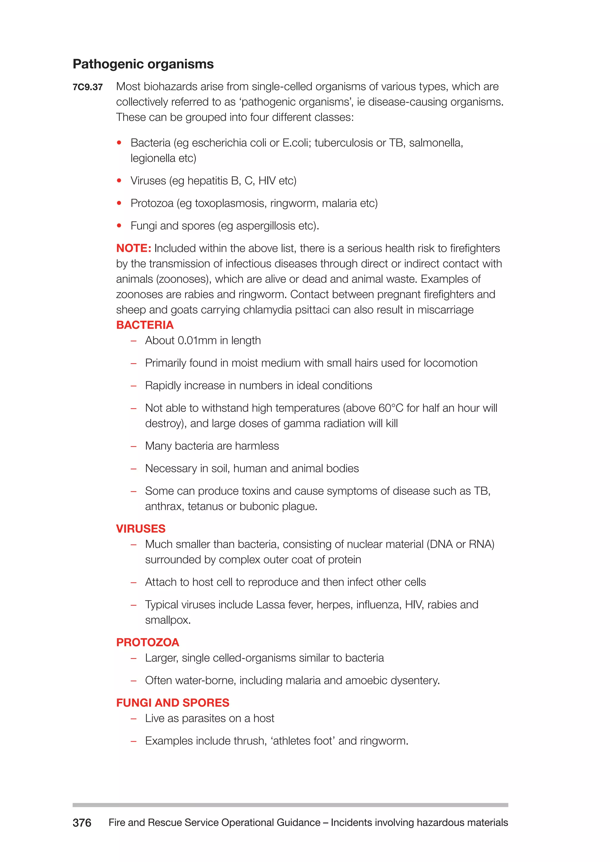 Fire and Rescue Service Operational Guidance – Incidents 376 involving hazardous materials 
Pathogenic organisms 
7C9.37 Most biohazards arise from single-celled organisms of various types, which are 
collectively referred to as ‘pathogenic organisms’, ie disease-causing organisms. 
These can be grouped into four different classes: 
• Bacteria (eg escherichia coli or E.coli; tuberculosis or TB, salmonella, 
legionella etc) 
• Viruses (eg hepatitis B, C, HIV etc) 
• Protozoa (eg toxoplasmosis, ringworm, malaria etc) 
• Fungi and spores (eg aspergillosis etc). 
NOTE: Included within the above list, there is a serious health risk to firefighters 
by the transmission of infectious diseases through direct or indirect contact with 
animals (zoonoses), which are alive or dead and animal waste. Examples of 
zoonoses are rabies and ringworm. Contact between pregnant firefighters and 
sheep and goats carrying chlamydia psittaci can also result in miscarriage 
BACTERIA 
–– About 0.01mm in length 
–– Primarily found in moist medium with small hairs used for locomotion 
–– Rapidly increase in numbers in ideal conditions 
–– Not able to withstand high temperatures (above 60°C for half an hour will 
destroy), and large doses of gamma radiation will kill 
–– Many bacteria are harmless 
–– Necessary in soil, human and animal bodies 
–– Some can produce toxins and cause symptoms of disease such as TB, 
anthrax, tetanus or bubonic plague. 
VIRUSES 
–– Much smaller than bacteria, consisting of nuclear material (DNA or RNA) 
surrounded by complex outer coat of protein 
–– Attach to host cell to reproduce and then infect other cells 
–– Typical viruses include Lassa fever, herpes, influenza, HIV, rabies and 
smallpox. 
PROTOZOA 
–– Larger, single celled-organisms similar to bacteria 
–– Often water-borne, including malaria and amoebic dysentery. 
FUNGI AND SPORES 
–– Live as parasites on a host 
–– Examples include thrush, ‘athletes foot’ and ringworm. 
 
