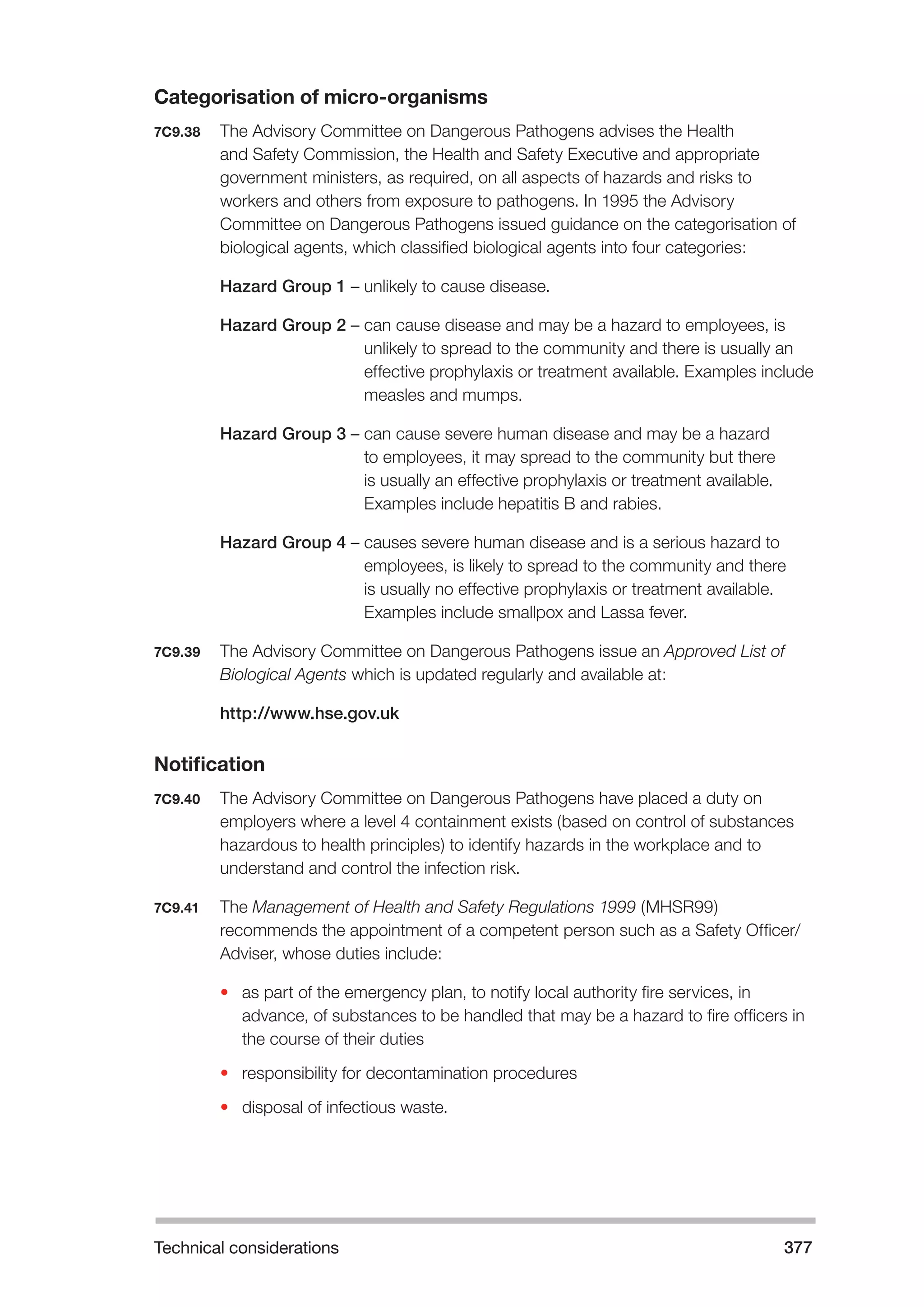 Technical considerations 377 
Categorisation of micro-organisms 
7C9.38 The Advisory Committee on Dangerous Pathogens advises the Health 
and Safety Commission, the Health and Safety Executive and appropriate 
government ministers, as required, on all aspects of hazards and risks to 
workers and others from exposure to pathogens. In 1995 the Advisory 
Committee on Dangerous Pathogens issued guidance on the categorisation of 
biological agents, which classified biological agents into four categories: 
Hazard Group 1 – unlikely to cause disease. 
Hazard Group 2 – can cause disease and may be a hazard to employees, is 
unlikely to spread to the community and there is usually an 
effective prophylaxis or treatment available. Examples include 
measles and mumps. 
Hazard Group 3 – can cause severe human disease and may be a hazard 
to employees, it may spread to the community but there 
is usually an effective prophylaxis or treatment available. 
Examples include hepatitis B and rabies. 
Hazard Group 4 – causes severe human disease and is a serious hazard to 
employees, is likely to spread to the community and there 
is usually no effective prophylaxis or treatment available. 
Examples include smallpox and Lassa fever. 
7C9.39 The Advisory Committee on Dangerous Pathogens issue an Approved List of 
Biological Agents which is updated regularly and available at: 
http://www.hse.gov.uk 
Notification 
7C9.40 The Advisory Committee on Dangerous Pathogens have placed a duty on 
employers where a level 4 containment exists (based on control of substances 
hazardous to health principles) to identify hazards in the workplace and to 
understand and control the infection risk. 
7C9.41 The Management of Health and Safety Regulations 1999 (MHSR99) 
recommends the appointment of a competent person such as a Safety Officer/ 
Adviser, whose duties include: 
• as part of the emergency plan, to notify local authority fire services, in 
advance, of substances to be handled that may be a hazard to fire officers in 
the course of their duties 
• responsibility for decontamination procedures 
• disposal of infectious waste. 
 
