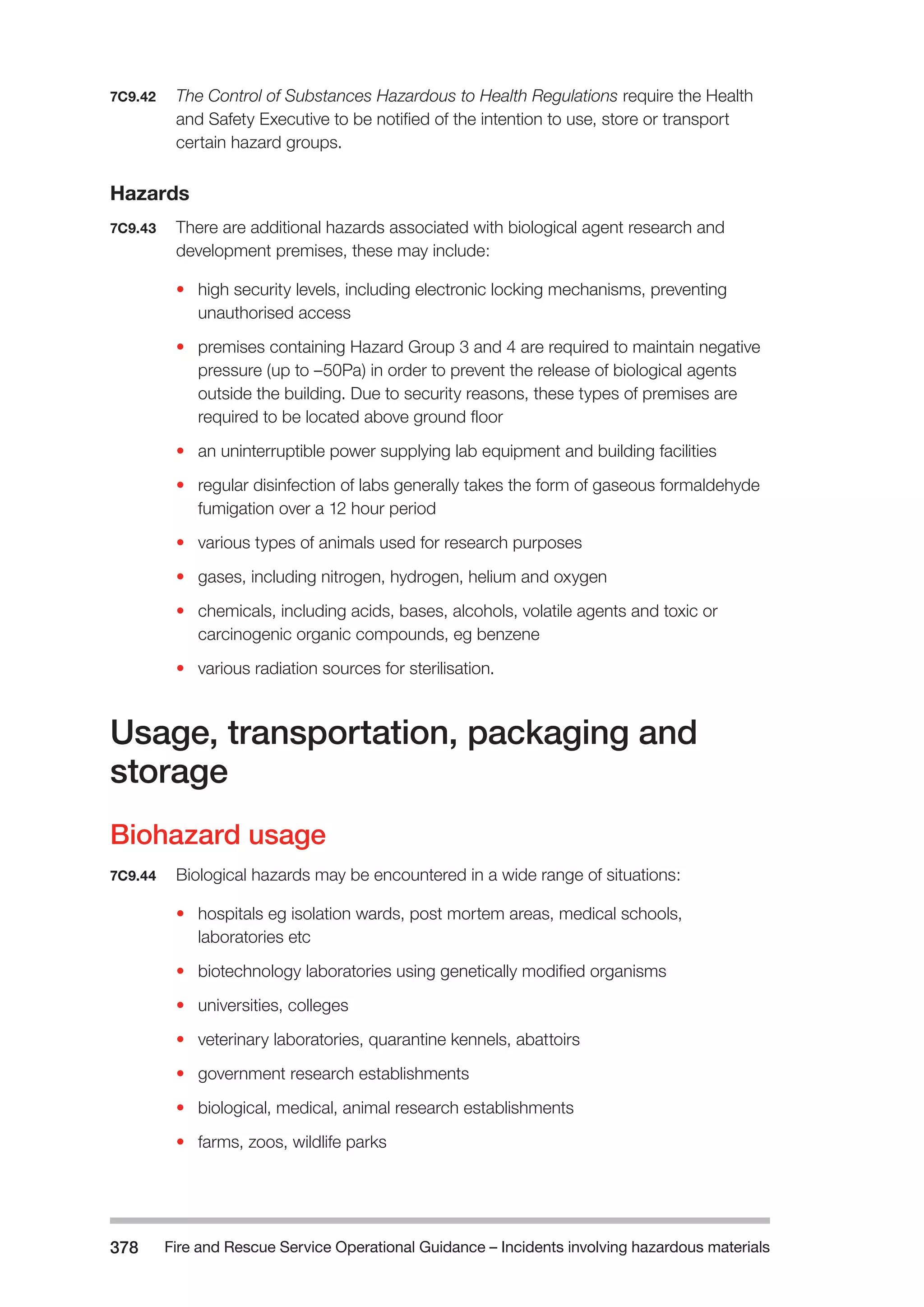 Fire and Rescue Service Operational Guidance – Incidents 378 involving hazardous materials 
7C9.42 The Control of Substances Hazardous to Health Regulations require the Health 
and Safety Executive to be notified of the intention to use, store or transport 
certain hazard groups. 
Hazards 
7C9.43 There are additional hazards associated with biological agent research and 
development premises, these may include: 
• high security levels, including electronic locking mechanisms, preventing 
unauthorised access 
• premises containing Hazard Group 3 and 4 are required to maintain negative 
pressure (up to –50Pa) in order to prevent the release of biological agents 
outside the building. Due to security reasons, these types of premises are 
required to be located above ground floor 
• an uninterruptible power supplying lab equipment and building facilities 
• regular disinfection of labs generally takes the form of gaseous formaldehyde 
fumigation over a 12 hour period 
• various types of animals used for research purposes 
• gases, including nitrogen, hydrogen, helium and oxygen 
• chemicals, including acids, bases, alcohols, volatile agents and toxic or 
carcinogenic organic compounds, eg benzene 
• various radiation sources for sterilisation. 
Usage, transportation, packaging and 
storage 
Biohazard usage 
7C9.44 Biological hazards may be encountered in a wide range of situations: 
• hospitals eg isolation wards, post mortem areas, medical schools, 
laboratories etc 
• biotechnology laboratories using genetically modified organisms 
• universities, colleges 
• veterinary laboratories, quarantine kennels, abattoirs 
• government research establishments 
• biological, medical, animal research establishments 
• farms, zoos, wildlife parks 
 