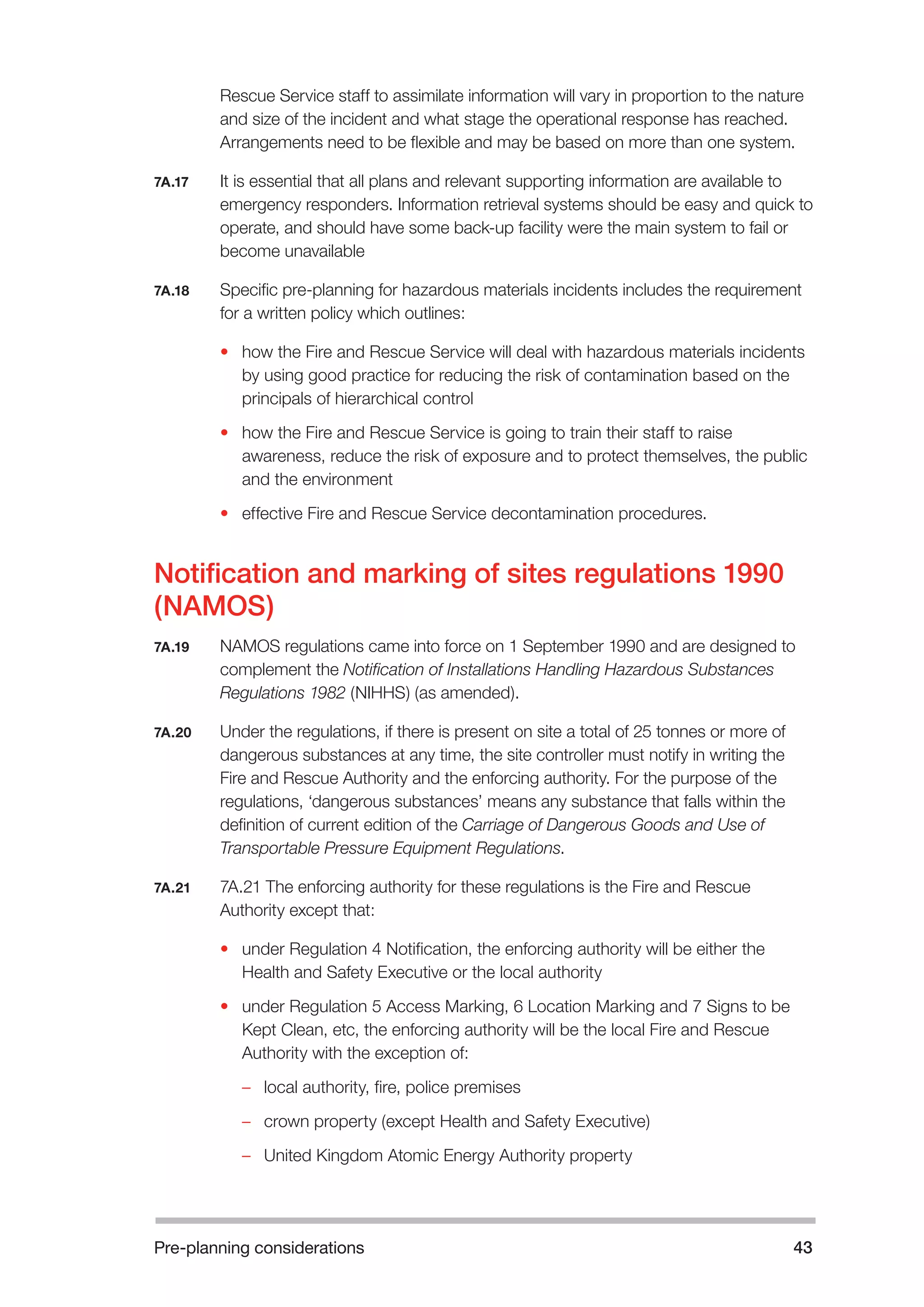 Pre-planning considerations 43 
Rescue Service staff to assimilate information will vary in proportion to the nature 
and size of the incident and what stage the operational response has reached. 
Arrangements need to be flexible and may be based on more than one system. 
7A.17 It is essential that all plans and relevant supporting information are available to 
emergency responders. Information retrieval systems should be easy and quick to 
operate, and should have some back-up facility were the main system to fail or 
become unavailable 
7A.18 Specific pre-planning for hazardous materials incidents includes the requirement 
for a written policy which outlines: 
• how the Fire and Rescue Service will deal with hazardous materials incidents 
by using good practice for reducing the risk of contamination based on the 
principals of hierarchical control 
• how the Fire and Rescue Service is going to train their staff to raise 
awareness, reduce the risk of exposure and to protect themselves, the public 
and the environment 
• effective Fire and Rescue Service decontamination procedures. 
Notification and marking of sites regulations 1990 
(NAMOS) 
7A.19 NAMOS regulations came into force on 1 September 1990 and are designed to 
complement the Notification of Installations Handling Hazardous Substances 
Regulations 1982 (NIHHS) (as amended). 
7A.20 Under the regulations, if there is present on site a total of 25 tonnes or more of 
dangerous substances at any time, the site controller must notify in writing the 
Fire and Rescue Authority and the enforcing authority. For the purpose of the 
regulations, ‘dangerous substances’ means any substance that falls within the 
definition of current edition of the Carriage of Dangerous Goods and Use of 
Transportable Pressure Equipment Regulations. 
7A.21 7A.21 The enforcing authority for these regulations is the Fire and Rescue 
Authority except that: 
• under Regulation 4 Notification, the enforcing authority will be either the 
Health and Safety Executive or the local authority 
• under Regulation 5 Access Marking, 6 Location Marking and 7 Signs to be 
Kept Clean, etc, the enforcing authority will be the local Fire and Rescue 
Authority with the exception of: 
– local authority, fire, police premises 
– crown property (except Health and Safety Executive) 
– United Kingdom Atomic Energy Authority property 
 