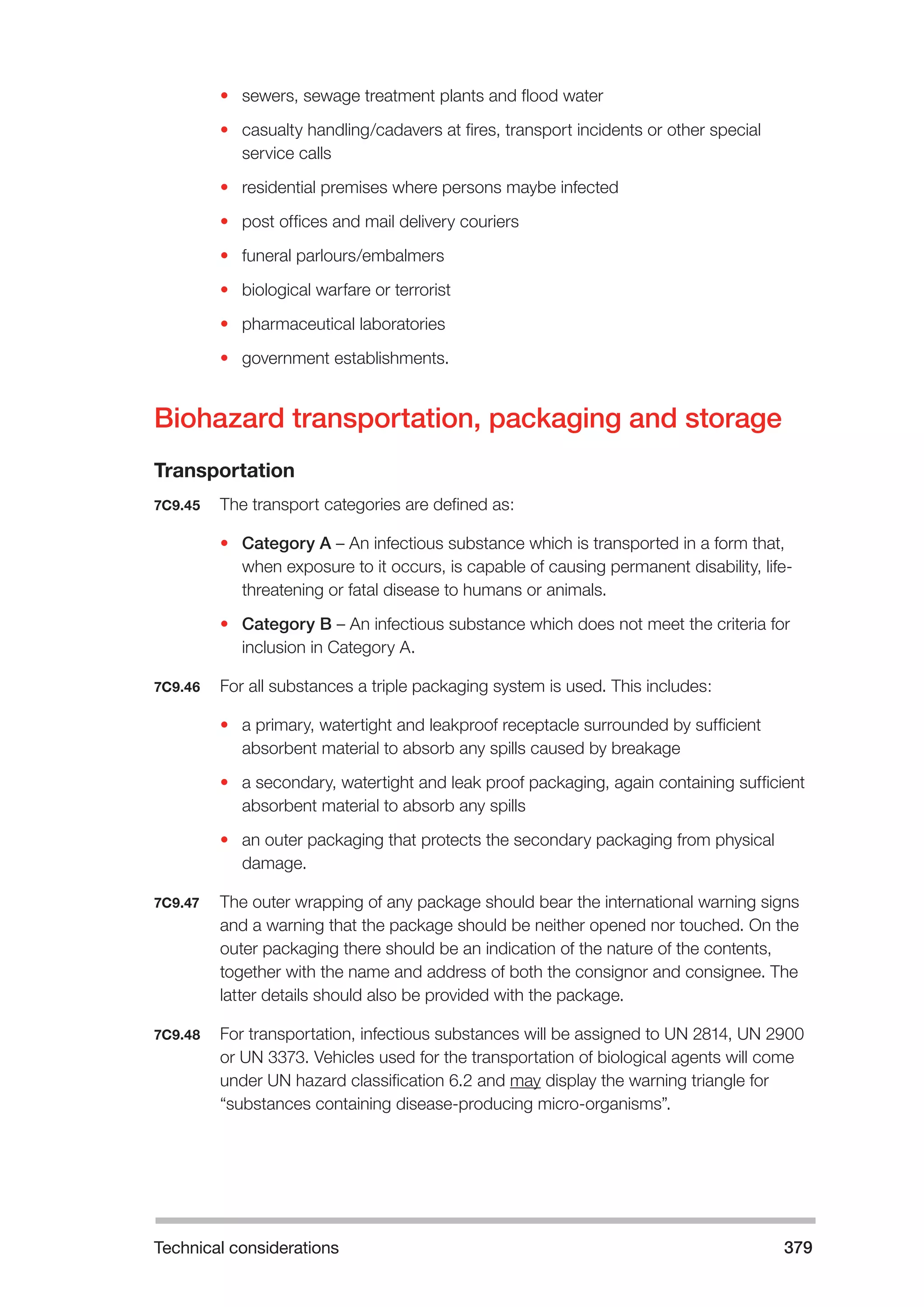 Technical considerations 379 
• sewers, sewage treatment plants and flood water 
• casualty handling/cadavers at fires, transport incidents or other special 
service calls 
• residential premises where persons maybe infected 
• post offices and mail delivery couriers 
• funeral parlours/embalmers 
• biological warfare or terrorist 
• pharmaceutical laboratories 
• government establishments. 
Biohazard transportation, packaging and storage 
Transportation 
7C9.45 The transport categories are defined as: 
• Category A – An infectious substance which is transported in a form that, 
when exposure to it occurs, is capable of causing permanent disability, life-threatening 
or fatal disease to humans or animals. 
• Category B – An infectious substance which does not meet the criteria for 
inclusion in Category A. 
7C9.46 For all substances a triple packaging system is used. This includes: 
• a primary, watertight and leakproof receptacle surrounded by sufficient 
absorbent material to absorb any spills caused by breakage 
• a secondary, watertight and leak proof packaging, again containing sufficient 
absorbent material to absorb any spills 
• an outer packaging that protects the secondary packaging from physical 
damage. 
7C9.47 The outer wrapping of any package should bear the international warning signs 
and a warning that the package should be neither opened nor touched. On the 
outer packaging there should be an indication of the nature of the contents, 
together with the name and address of both the consignor and consignee. The 
latter details should also be provided with the package. 
7C9.48 For transportation, infectious substances will be assigned to UN 2814, UN 2900 
or UN 3373. Vehicles used for the transportation of biological agents will come 
under UN hazard classification 6.2 and may display the warning triangle for 
“substances containing disease-producing micro-organisms”. 
 