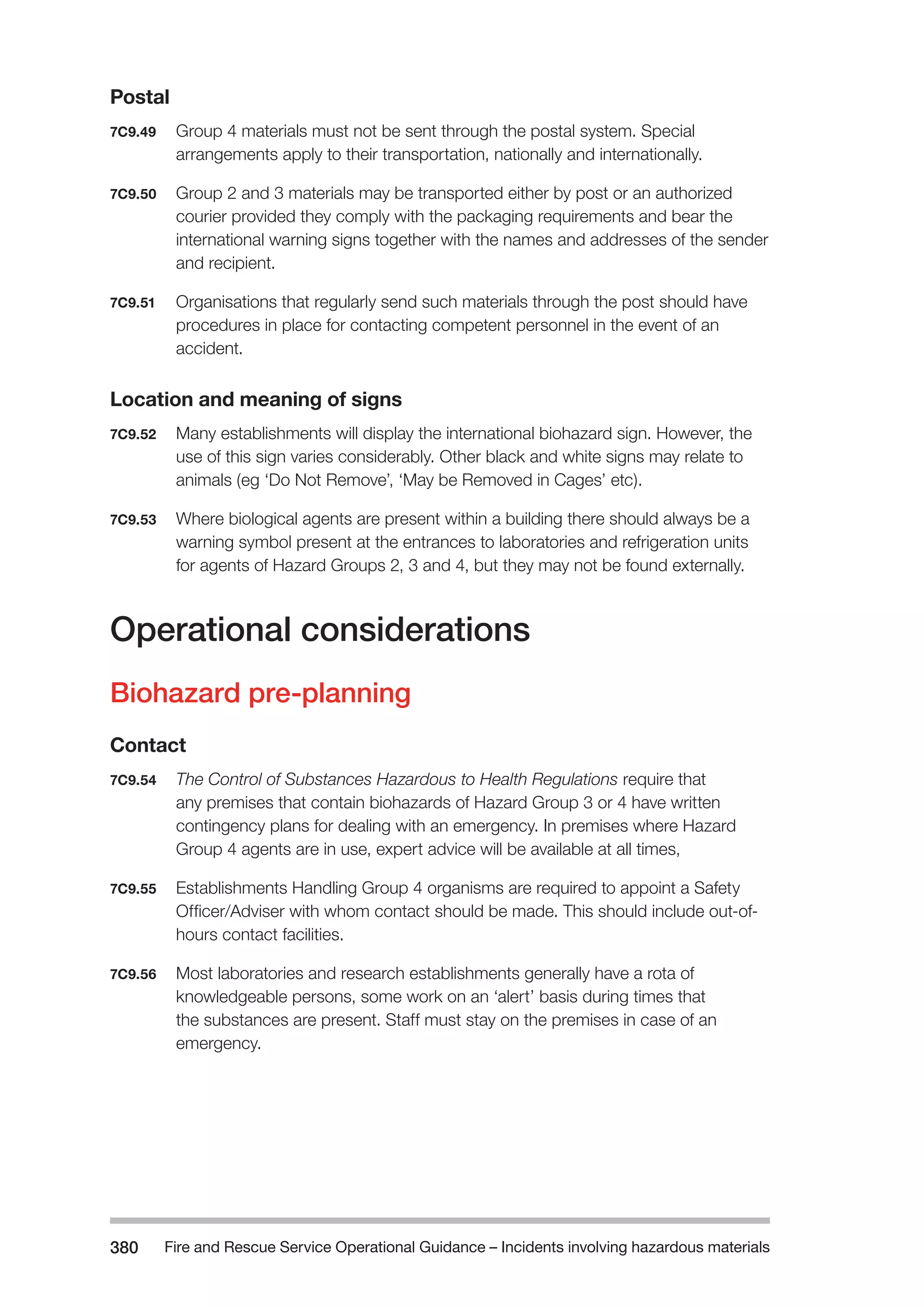 Fire and Rescue Service Operational Guidance – Incidents 380 involving hazardous materials 
Postal 
7C9.49 Group 4 materials must not be sent through the postal system. Special 
arrangements apply to their transportation, nationally and internationally. 
7C9.50 Group 2 and 3 materials may be transported either by post or an authorized 
courier provided they comply with the packaging requirements and bear the 
international warning signs together with the names and addresses of the sender 
and recipient. 
7C9.51 Organisations that regularly send such materials through the post should have 
procedures in place for contacting competent personnel in the event of an 
accident. 
Location and meaning of signs 
7C9.52 Many establishments will display the international biohazard sign. However, the 
use of this sign varies considerably. Other black and white signs may relate to 
animals (eg ‘Do Not Remove’, ‘May be Removed in Cages’ etc). 
7C9.53 Where biological agents are present within a building there should always be a 
warning symbol present at the entrances to laboratories and refrigeration units 
for agents of Hazard Groups 2, 3 and 4, but they may not be found externally. 
Operational considerations 
Biohazard pre-planning 
Contact 
7C9.54 The Control of Substances Hazardous to Health Regulations require that 
any premises that contain biohazards of Hazard Group 3 or 4 have written 
contingency plans for dealing with an emergency. In premises where Hazard 
Group 4 agents are in use, expert advice will be available at all times, 
7C9.55 Establishments Handling Group 4 organisms are required to appoint a Safety 
Officer/Adviser with whom contact should be made. This should include out-of-hours 
contact facilities. 
7C9.56 Most laboratories and research establishments generally have a rota of 
knowledgeable persons, some work on an ‘alert’ basis during times that 
the substances are present. Staff must stay on the premises in case of an 
emergency. 
 