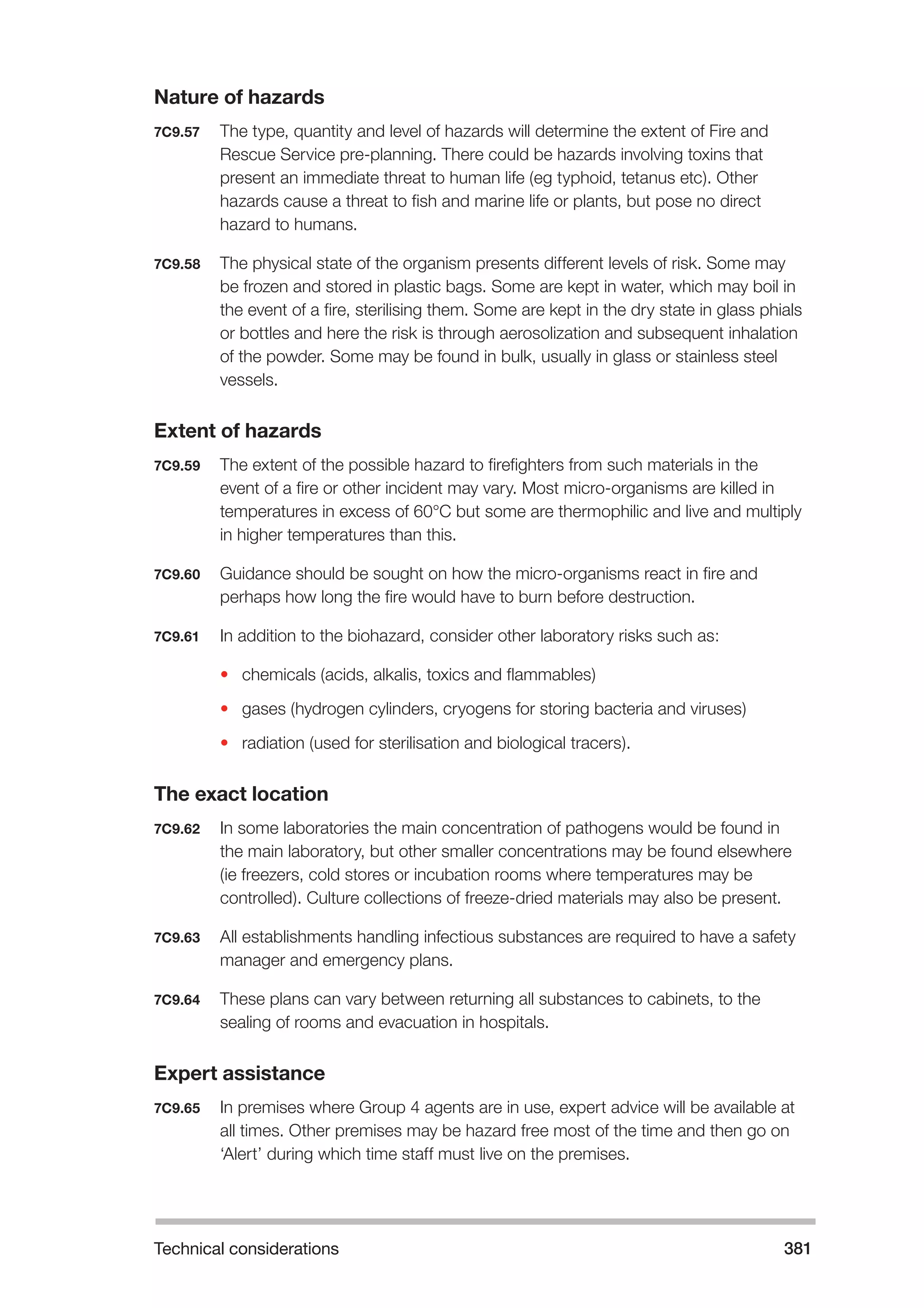 Technical considerations 381 
Nature of hazards 
7C9.57 The type, quantity and level of hazards will determine the extent of Fire and 
Rescue Service pre-planning. There could be hazards involving toxins that 
present an immediate threat to human life (eg typhoid, tetanus etc). Other 
hazards cause a threat to fish and marine life or plants, but pose no direct 
hazard to humans. 
7C9.58 The physical state of the organism presents different levels of risk. Some may 
be frozen and stored in plastic bags. Some are kept in water, which may boil in 
the event of a fire, sterilising them. Some are kept in the dry state in glass phials 
or bottles and here the risk is through aerosolization and subsequent inhalation 
of the powder. Some may be found in bulk, usually in glass or stainless steel 
vessels. 
Extent of hazards 
7C9.59 The extent of the possible hazard to firefighters from such materials in the 
event of a fire or other incident may vary. Most micro-organisms are killed in 
temperatures in excess of 60°C but some are thermophilic and live and multiply 
in higher temperatures than this. 
7C9.60 Guidance should be sought on how the micro-organisms react in fire and 
perhaps how long the fire would have to burn before destruction. 
7C9.61 In addition to the biohazard, consider other laboratory risks such as: 
• chemicals (acids, alkalis, toxics and flammables) 
• gases (hydrogen cylinders, cryogens for storing bacteria and viruses) 
• radiation (used for sterilisation and biological tracers). 
The exact location 
7C9.62 In some laboratories the main concentration of pathogens would be found in 
the main laboratory, but other smaller concentrations may be found elsewhere 
(ie freezers, cold stores or incubation rooms where temperatures may be 
controlled). Culture collections of freeze-dried materials may also be present. 
7C9.63 All establishments handling infectious substances are required to have a safety 
manager and emergency plans. 
7C9.64 These plans can vary between returning all substances to cabinets, to the 
sealing of rooms and evacuation in hospitals. 
Expert assistance 
7C9.65 In premises where Group 4 agents are in use, expert advice will be available at 
all times. Other premises may be hazard free most of the time and then go on 
‘Alert’ during which time staff must live on the premises. 
 