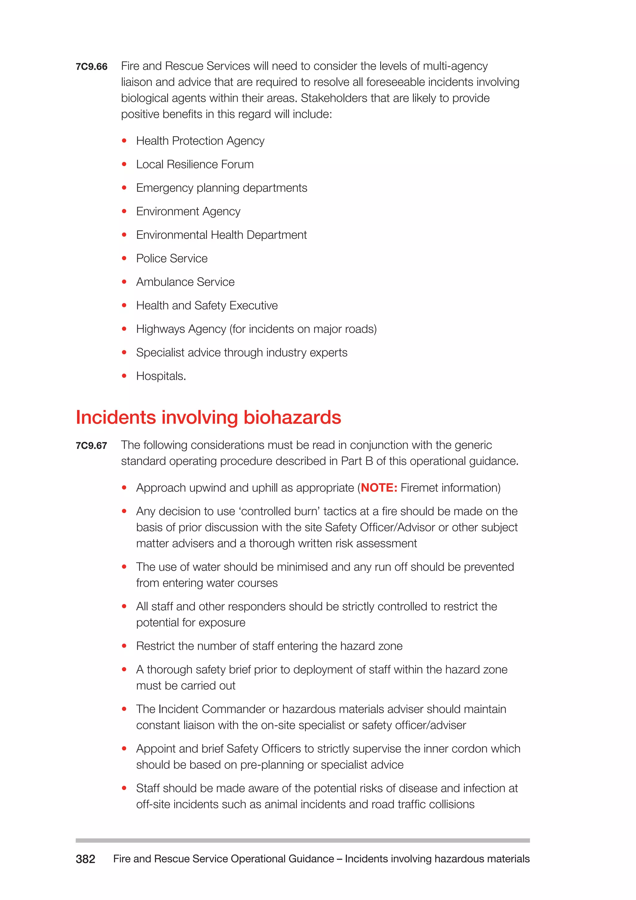 Fire and Rescue Service Operational Guidance – Incidents 382 involving hazardous materials 
7C9.66 Fire and Rescue Services will need to consider the levels of multi-agency 
liaison and advice that are required to resolve all foreseeable incidents involving 
biological agents within their areas. Stakeholders that are likely to provide 
positive benefits in this regard will include: 
• Health Protection Agency 
• Local Resilience Forum 
• Emergency planning departments 
• Environment Agency 
• Environmental Health Department 
• Police Service 
• Ambulance Service 
• Health and Safety Executive 
• Highways Agency (for incidents on major roads) 
• Specialist advice through industry experts 
• Hospitals. 
Incidents involving biohazards 
7C9.67 The following considerations must be read in conjunction with the generic 
standard operating procedure described in Part B of this operational guidance. 
• Approach upwind and uphill as appropriate (NOTE: Firemet information) 
• Any decision to use ‘controlled burn’ tactics at a fire should be made on the 
basis of prior discussion with the site Safety Officer/Advisor or other subject 
matter advisers and a thorough written risk assessment 
• The use of water should be minimised and any run off should be prevented 
from entering water courses 
• All staff and other responders should be strictly controlled to restrict the 
potential for exposure 
• Restrict the number of staff entering the hazard zone 
• A thorough safety brief prior to deployment of staff within the hazard zone 
must be carried out 
• The Incident Commander or hazardous materials adviser should maintain 
constant liaison with the on-site specialist or safety officer/adviser 
• Appoint and brief Safety Officers to strictly supervise the inner cordon which 
should be based on pre-planning or specialist advice 
• Staff should be made aware of the potential risks of disease and infection at 
off-site incidents such as animal incidents and road traffic collisions 
 