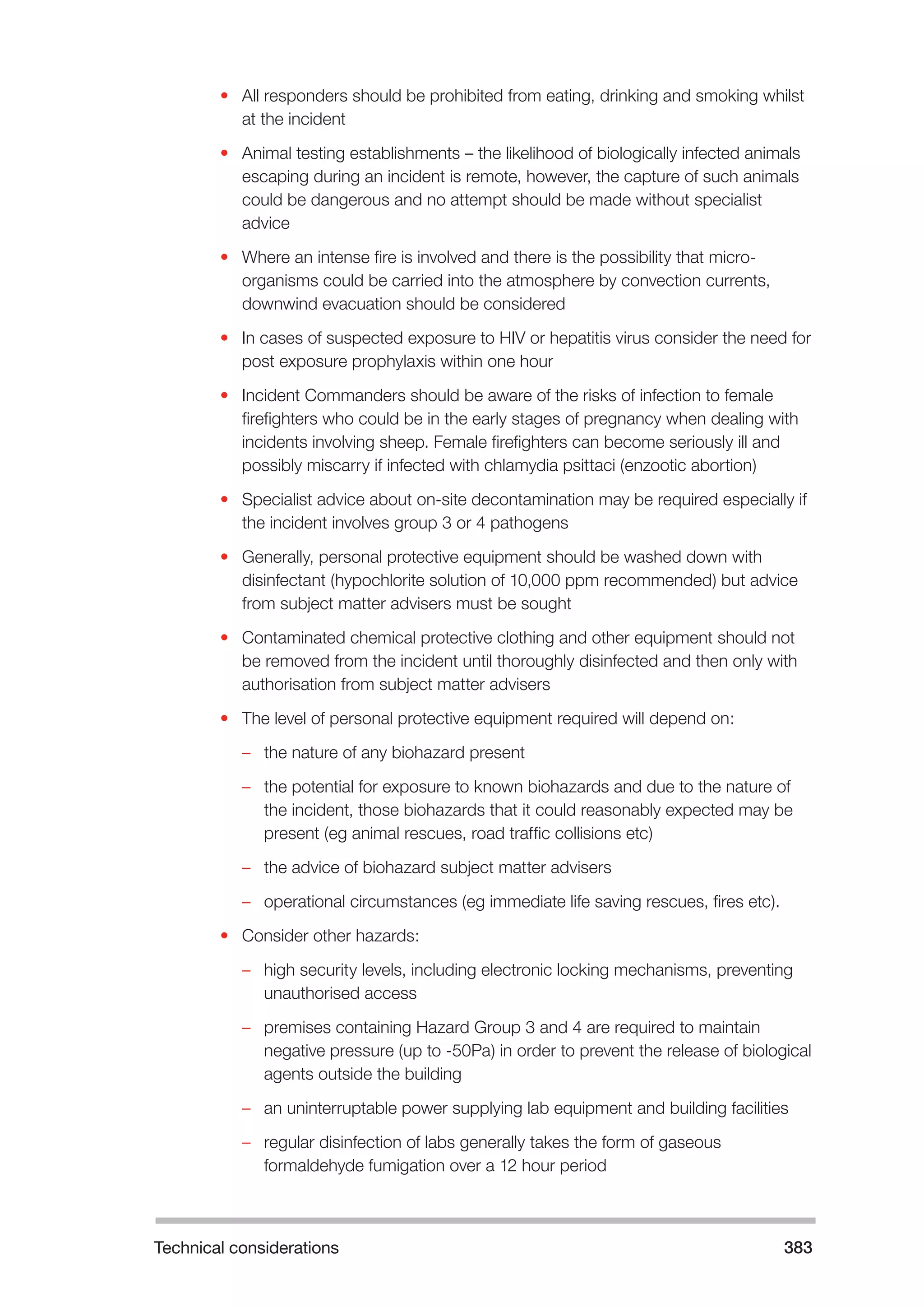 Technical considerations 383 
• All responders should be prohibited from eating, drinking and smoking whilst 
at the incident 
• Animal testing establishments – the likelihood of biologically infected animals 
escaping during an incident is remote, however, the capture of such animals 
could be dangerous and no attempt should be made without specialist 
advice 
• Where an intense fire is involved and there is the possibility that micro-organisms 
could be carried into the atmosphere by convection currents, 
downwind evacuation should be considered 
• In cases of suspected exposure to HIV or hepatitis virus consider the need for 
post exposure prophylaxis within one hour 
• Incident Commanders should be aware of the risks of infection to female 
firefighters who could be in the early stages of pregnancy when dealing with 
incidents involving sheep. Female firefighters can become seriously ill and 
possibly miscarry if infected with chlamydia psittaci (enzootic abortion) 
• Specialist advice about on-site decontamination may be required especially if 
the incident involves group 3 or 4 pathogens 
• Generally, personal protective equipment should be washed down with 
disinfectant (hypochlorite solution of 10,000 ppm recommended) but advice 
from subject matter advisers must be sought 
• Contaminated chemical protective clothing and other equipment should not 
be removed from the incident until thoroughly disinfected and then only with 
authorisation from subject matter advisers 
• The level of personal protective equipment required will depend on: 
–– the nature of any biohazard present 
–– the potential for exposure to known biohazards and due to the nature of 
the incident, those biohazards that it could reasonably expected may be 
present (eg animal rescues, road traffic collisions etc) 
–– the advice of biohazard subject matter advisers 
–– operational circumstances (eg immediate life saving rescues, fires etc). 
• Consider other hazards: 
–– high security levels, including electronic locking mechanisms, preventing 
unauthorised access 
–– premises containing Hazard Group 3 and 4 are required to maintain 
negative pressure (up to -50Pa) in order to prevent the release of biological 
agents outside the building 
–– an uninterruptable power supplying lab equipment and building facilities 
–– regular disinfection of labs generally takes the form of gaseous 
formaldehyde fumigation over a 12 hour period 
 
