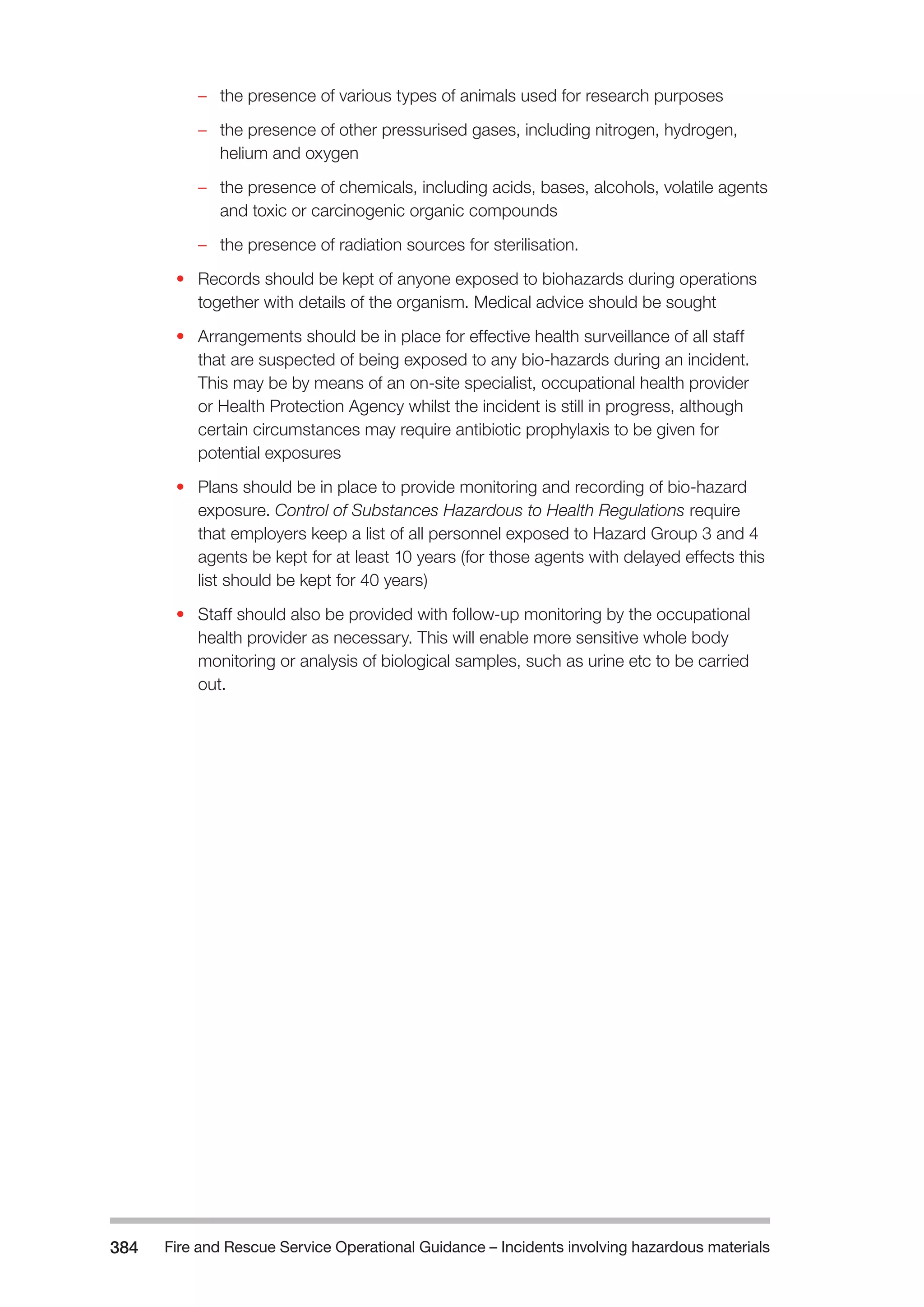 Fire and Rescue Service Operational Guidance – Incidents 384 involving hazardous materials 
–– the presence of various types of animals used for research purposes 
–– the presence of other pressurised gases, including nitrogen, hydrogen, 
helium and oxygen 
–– the presence of chemicals, including acids, bases, alcohols, volatile agents 
and toxic or carcinogenic organic compounds 
–– the presence of radiation sources for sterilisation. 
• Records should be kept of anyone exposed to biohazards during operations 
together with details of the organism. Medical advice should be sought 
• Arrangements should be in place for effective health surveillance of all staff 
that are suspected of being exposed to any bio-hazards during an incident. 
This may be by means of an on-site specialist, occupational health provider 
or Health Protection Agency whilst the incident is still in progress, although 
certain circumstances may require antibiotic prophylaxis to be given for 
potential exposures 
• Plans should be in place to provide monitoring and recording of bio-hazard 
exposure. Control of Substances Hazardous to Health Regulations require 
that employers keep a list of all personnel exposed to Hazard Group 3 and 4 
agents be kept for at least 10 years (for those agents with delayed effects this 
list should be kept for 40 years) 
• Staff should also be provided with follow-up monitoring by the occupational 
health provider as necessary. This will enable more sensitive whole body 
monitoring or analysis of biological samples, such as urine etc to be carried 
out. 
 