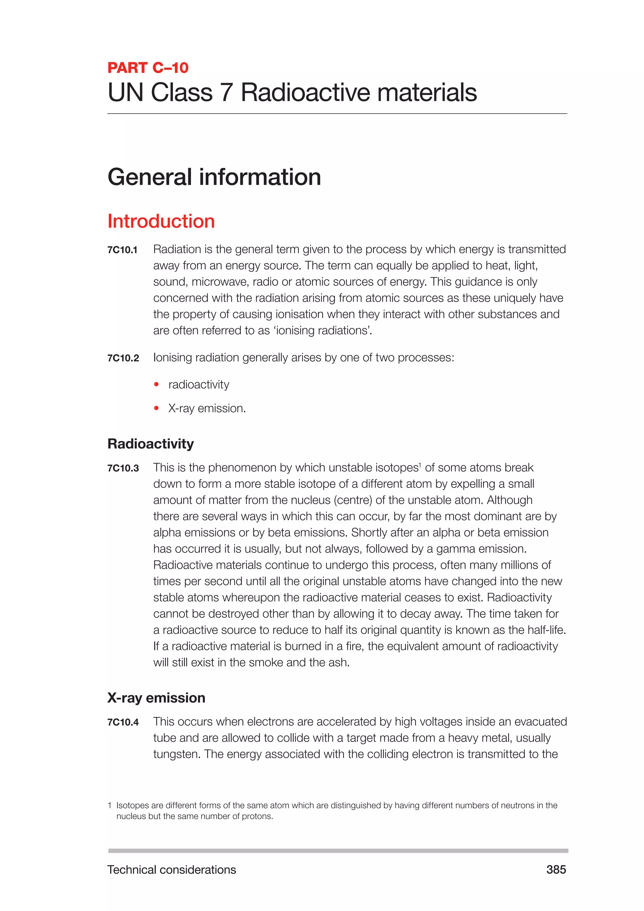 Technical considerations 385 
PART C–10 
UN Class 7 Radioactive materials 
General information 
Introduction 
7C10.1 Radiation is the general term given to the process by which energy is transmitted 
away from an energy source. The term can equally be applied to heat, light, 
sound, microwave, radio or atomic sources of energy. This guidance is only 
concerned with the radiation arising from atomic sources as these uniquely have 
the property of causing ionisation when they interact with other substances and 
are often referred to as ‘ionising radiations’. 
7C10.2 Ionising radiation generally arises by one of two processes: 
• radioactivity 
• X-ray emission. 
Radioactivity 
7C10.3 This is the phenomenon by which unstable isotopes1 of some atoms break 
down to form a more stable isotope of a different atom by expelling a small 
amount of matter from the nucleus (centre) of the unstable atom. Although 
there are several ways in which this can occur, by far the most dominant are by 
alpha emissions or by beta emissions. Shortly after an alpha or beta emission 
has occurred it is usually, but not always, followed by a gamma emission. 
Radioactive materials continue to undergo this process, often many millions of 
times per second until all the original unstable atoms have changed into the new 
stable atoms whereupon the radioactive material ceases to exist. Radioactivity 
cannot be destroyed other than by allowing it to decay away. The time taken for 
a radioactive source to reduce to half its original quantity is known as the half-life. 
If a radioactive material is burned in a fire, the equivalent amount of radioactivity 
will still exist in the smoke and the ash. 
X-ray emission 
7C10.4 This occurs when electrons are accelerated by high voltages inside an evacuated 
tube and are allowed to collide with a target made from a heavy metal, usually 
tungsten. The energy associated with the colliding electron is transmitted to the 
1 Isotopes are different forms of the same atom which are distinguished by having different numbers of neutrons in the 
nucleus but the same number of protons. 
 