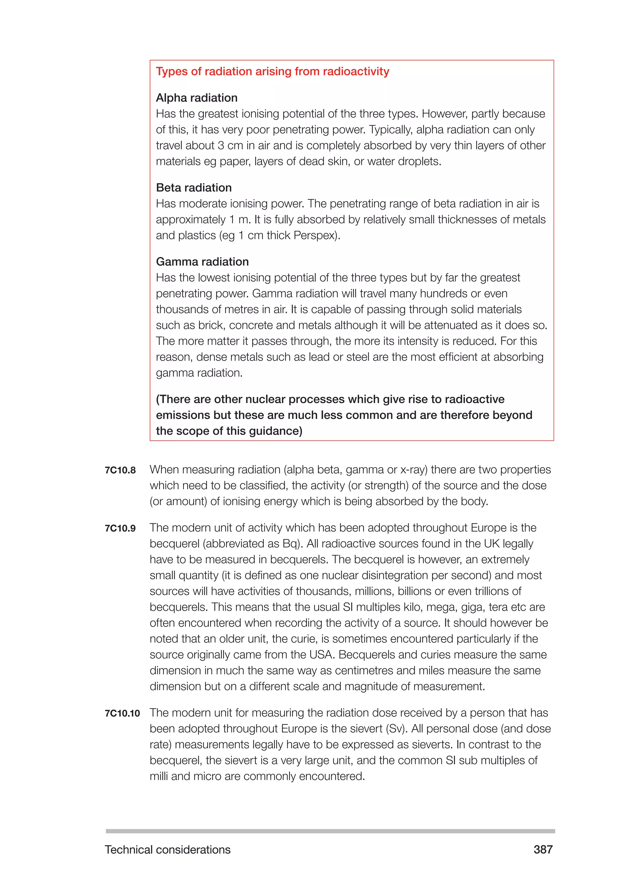Technical considerations 387 
Types of radiation arising from radioactivity 
Alpha radiation 
Has the greatest ionising potential of the three types. However, partly because 
of this, it has very poor penetrating power. Typically, alpha radiation can only 
travel about 3 cm in air and is completely absorbed by very thin layers of other 
materials eg paper, layers of dead skin, or water droplets. 
Beta radiation 
Has moderate ionising power. The penetrating range of beta radiation in air is 
approximately 1 m. It is fully absorbed by relatively small thicknesses of metals 
and plastics (eg 1 cm thick Perspex). 
Gamma radiation 
Has the lowest ionising potential of the three types but by far the greatest 
penetrating power. Gamma radiation will travel many hundreds or even 
thousands of metres in air. It is capable of passing through solid materials 
such as brick, concrete and metals although it will be attenuated as it does so. 
The more matter it passes through, the more its intensity is reduced. For this 
reason, dense metals such as lead or steel are the most efficient at absorbing 
gamma radiation. 
(There are other nuclear processes which give rise to radioactive 
emissions but these are much less common and are therefore beyond 
the scope of this guidance) 
7C10.8 When measuring radiation (alpha beta, gamma or x-ray) there are two properties 
which need to be classified, the activity (or strength) of the source and the dose 
(or amount) of ionising energy which is being absorbed by the body. 
7C10.9 The modern unit of activity which has been adopted throughout Europe is the 
becquerel (abbreviated as Bq). All radioactive sources found in the UK legally 
have to be measured in becquerels. The becquerel is however, an extremely 
small quantity (it is defined as one nuclear disintegration per second) and most 
sources will have activities of thousands, millions, billions or even trillions of 
becquerels. This means that the usual SI multiples kilo, mega, giga, tera etc are 
often encountered when recording the activity of a source. It should however be 
noted that an older unit, the curie, is sometimes encountered particularly if the 
source originally came from the USA. Becquerels and curies measure the same 
dimension in much the same way as centimetres and miles measure the same 
dimension but on a different scale and magnitude of measurement. 
7C10.10 The modern unit for measuring the radiation dose received by a person that has 
been adopted throughout Europe is the sievert (Sv). All personal dose (and dose 
rate) measurements legally have to be expressed as sieverts. In contrast to the 
becquerel, the sievert is a very large unit, and the common SI sub multiples of 
milli and micro are commonly encountered. 
 