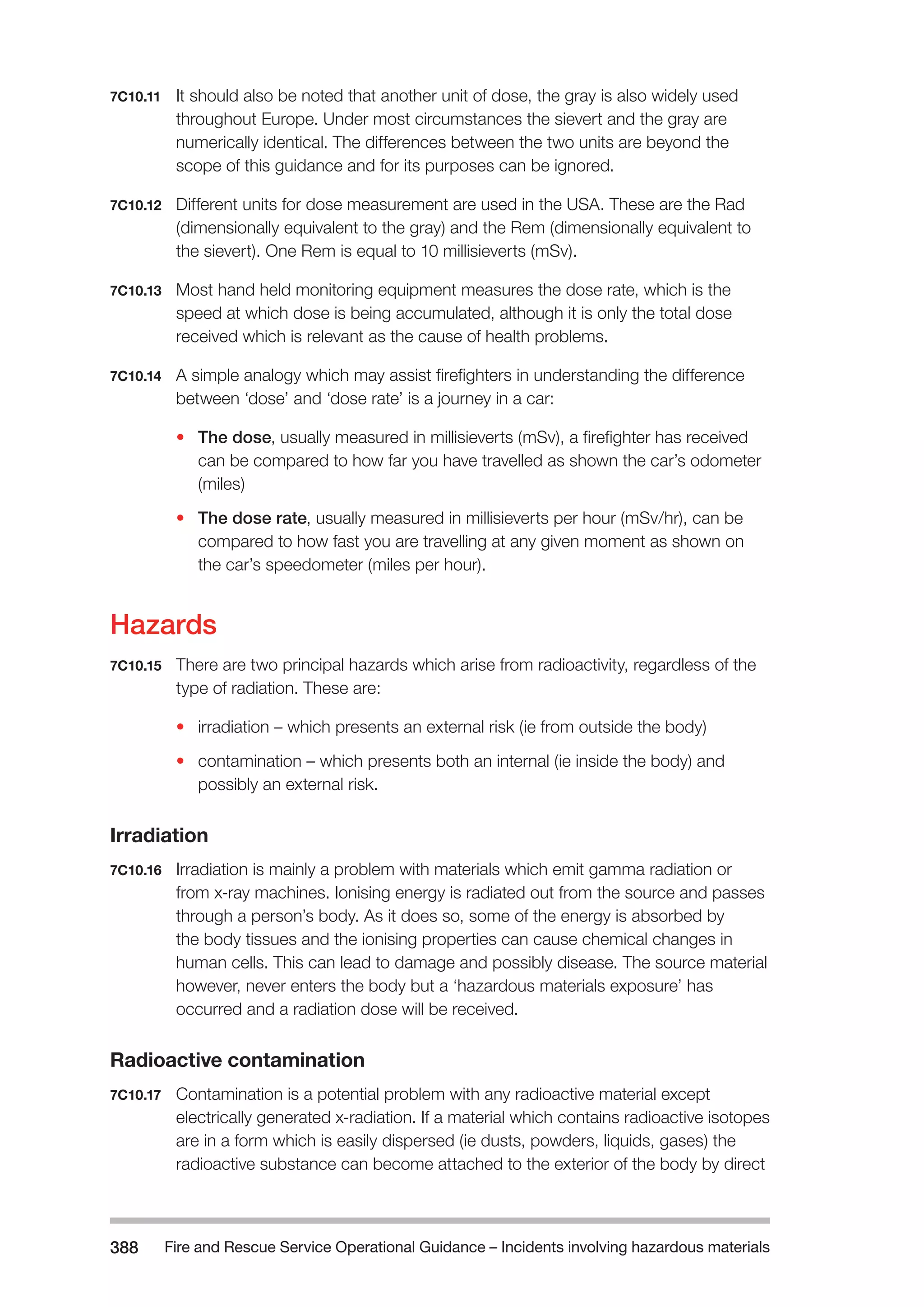 Fire and Rescue Service Operational Guidance – Incidents 388 involving hazardous materials 
7C10.11 It should also be noted that another unit of dose, the gray is also widely used 
throughout Europe. Under most circumstances the sievert and the gray are 
numerically identical. The differences between the two units are beyond the 
scope of this guidance and for its purposes can be ignored. 
7C10.12 Different units for dose measurement are used in the USA. These are the Rad 
(dimensionally equivalent to the gray) and the Rem (dimensionally equivalent to 
the sievert). One Rem is equal to 10 millisieverts (mSv). 
7C10.13 Most hand held monitoring equipment measures the dose rate, which is the 
speed at which dose is being accumulated, although it is only the total dose 
received which is relevant as the cause of health problems. 
7C10.14 A simple analogy which may assist firefighters in understanding the difference 
between ‘dose’ and ‘dose rate’ is a journey in a car: 
• The dose, usually measured in millisieverts (mSv), a firefighter has received 
can be compared to how far you have travelled as shown the car’s odometer 
(miles) 
• The dose rate, usually measured in millisieverts per hour (mSv/hr), can be 
compared to how fast you are travelling at any given moment as shown on 
the car’s speedometer (miles per hour). 
Hazards 
7C10.15 There are two principal hazards which arise from radioactivity, regardless of the 
type of radiation. These are: 
• irradiation – which presents an external risk (ie from outside the body) 
• contamination – which presents both an internal (ie inside the body) and 
possibly an external risk. 
Irradiation 
7C10.16 Irradiation is mainly a problem with materials which emit gamma radiation or 
from x-ray machines. Ionising energy is radiated out from the source and passes 
through a person’s body. As it does so, some of the energy is absorbed by 
the body tissues and the ionising properties can cause chemical changes in 
human cells. This can lead to damage and possibly disease. The source material 
however, never enters the body but a ‘hazardous materials exposure’ has 
occurred and a radiation dose will be received. 
Radioactive contamination 
7C10.17 Contamination is a potential problem with any radioactive material except 
electrically generated x-radiation. If a material which contains radioactive isotopes 
are in a form which is easily dispersed (ie dusts, powders, liquids, gases) the 
radioactive substance can become attached to the exterior of the body by direct 
 