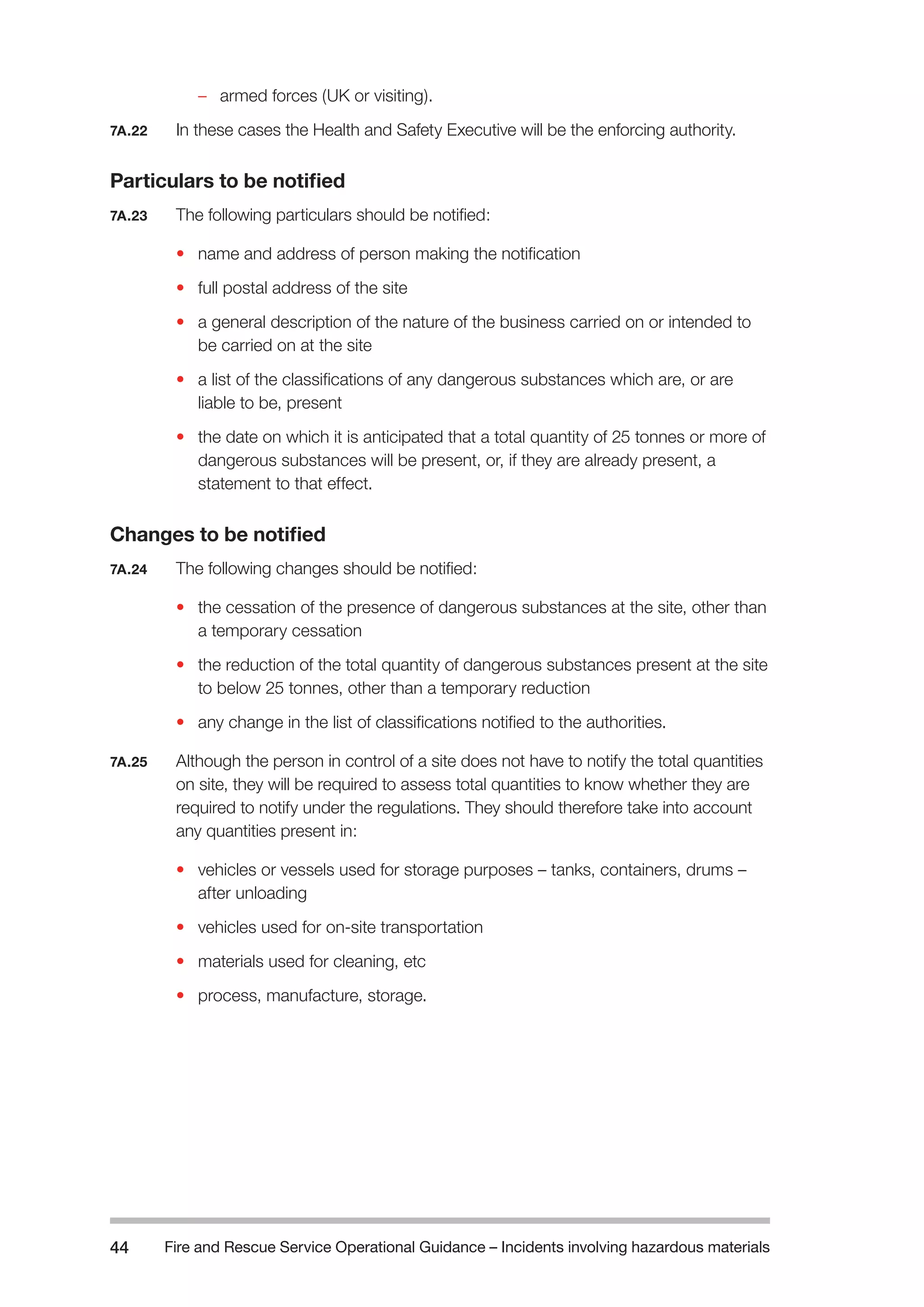 Fire and Rescue Service Operational Guidance – Incidents 44 involving hazardous materials 
– armed forces (UK or visiting). 
7A.22 In these cases the Health and Safety Executive will be the enforcing authority. 
Particulars to be notified 
7A.23 The following particulars should be notified: 
• name and address of person making the notification 
• full postal address of the site 
• a general description of the nature of the business carried on or intended to 
be carried on at the site 
• a list of the classifications of any dangerous substances which are, or are 
liable to be, present 
• the date on which it is anticipated that a total quantity of 25 tonnes or more of 
dangerous substances will be present, or, if they are already present, a 
statement to that effect. 
Changes to be notified 
7A.24 The following changes should be notified: 
• the cessation of the presence of dangerous substances at the site, other than 
a temporary cessation 
• the reduction of the total quantity of dangerous substances present at the site 
to below 25 tonnes, other than a temporary reduction 
• any change in the list of classifications notified to the authorities. 
7A.25 Although the person in control of a site does not have to notify the total quantities 
on site, they will be required to assess total quantities to know whether they are 
required to notify under the regulations. They should therefore take into account 
any quantities present in: 
• vehicles or vessels used for storage purposes – tanks, containers, drums – 
after unloading 
• vehicles used for on-site transportation 
• materials used for cleaning, etc 
• process, manufacture, storage. 
 