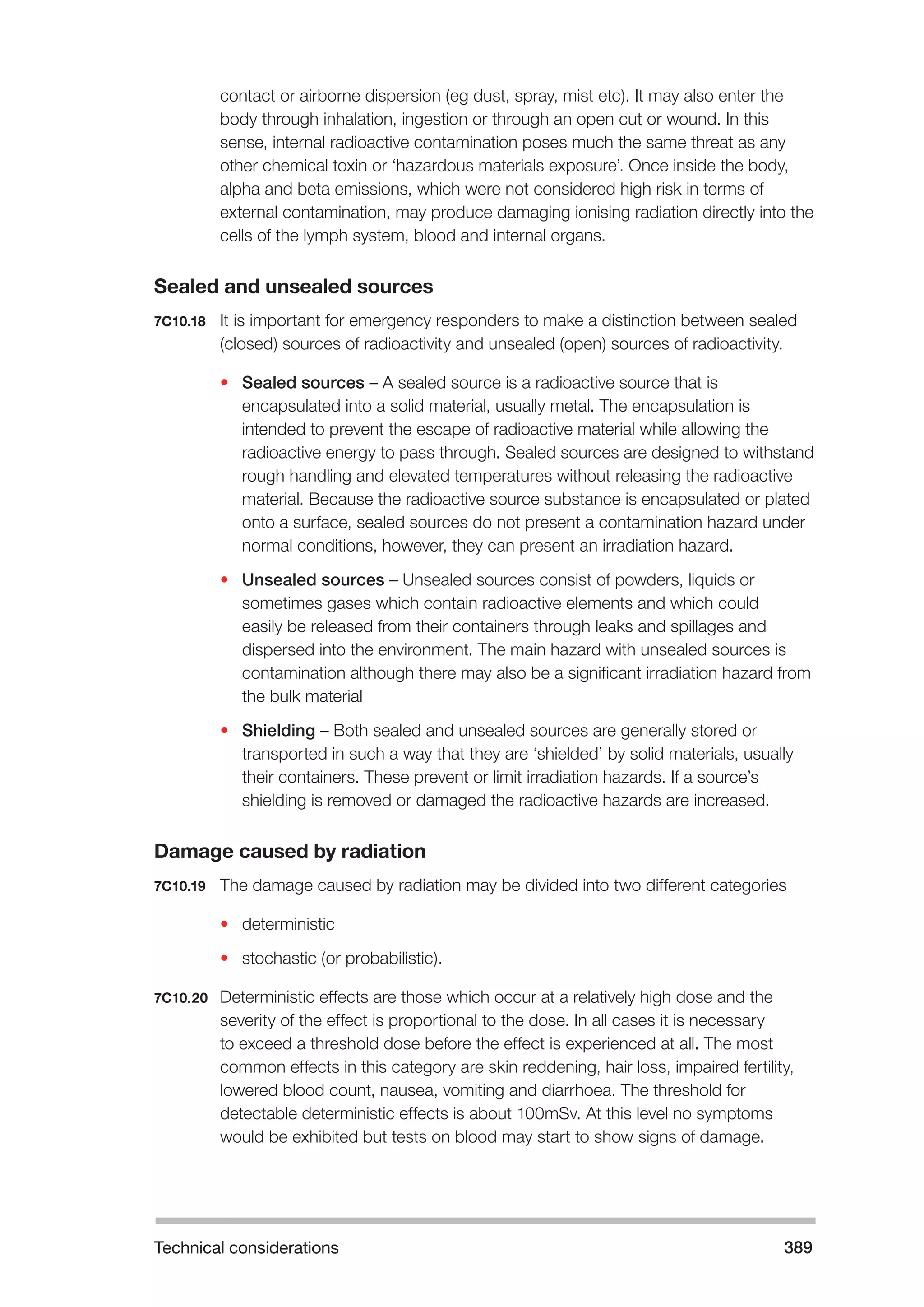 Technical considerations 389 
contact or airborne dispersion (eg dust, spray, mist etc). It may also enter the 
body through inhalation, ingestion or through an open cut or wound. In this 
sense, internal radioactive contamination poses much the same threat as any 
other chemical toxin or ‘hazardous materials exposure’. Once inside the body, 
alpha and beta emissions, which were not considered high risk in terms of 
external contamination, may produce damaging ionising radiation directly into the 
cells of the lymph system, blood and internal organs. 
Sealed and unsealed sources 
7C10.18 It is important for emergency responders to make a distinction between sealed 
(closed) sources of radioactivity and unsealed (open) sources of radioactivity. 
• Sealed sources – A sealed source is a radioactive source that is 
encapsulated into a solid material, usually metal. The encapsulation is 
intended to prevent the escape of radioactive material while allowing the 
radioactive energy to pass through. Sealed sources are designed to withstand 
rough handling and elevated temperatures without releasing the radioactive 
material. Because the radioactive source substance is encapsulated or plated 
onto a surface, sealed sources do not present a contamination hazard under 
normal conditions, however, they can present an irradiation hazard. 
• Unsealed sources – Unsealed sources consist of powders, liquids or 
sometimes gases which contain radioactive elements and which could 
easily be released from their containers through leaks and spillages and 
dispersed into the environment. The main hazard with unsealed sources is 
contamination although there may also be a significant irradiation hazard from 
the bulk material 
• Shielding – Both sealed and unsealed sources are generally stored or 
transported in such a way that they are ‘shielded’ by solid materials, usually 
their containers. These prevent or limit irradiation hazards. If a source’s 
shielding is removed or damaged the radioactive hazards are increased. 
Damage caused by radiation 
7C10.19 The damage caused by radiation may be divided into two different categories 
• deterministic 
• stochastic (or probabilistic). 
7C10.20 Deterministic effects are those which occur at a relatively high dose and the 
severity of the effect is proportional to the dose. In all cases it is necessary 
to exceed a threshold dose before the effect is experienced at all. The most 
common effects in this category are skin reddening, hair loss, impaired fertility, 
lowered blood count, nausea, vomiting and diarrhoea. The threshold for 
detectable deterministic effects is about 100mSv. At this level no symptoms 
would be exhibited but tests on blood may start to show signs of damage. 
 