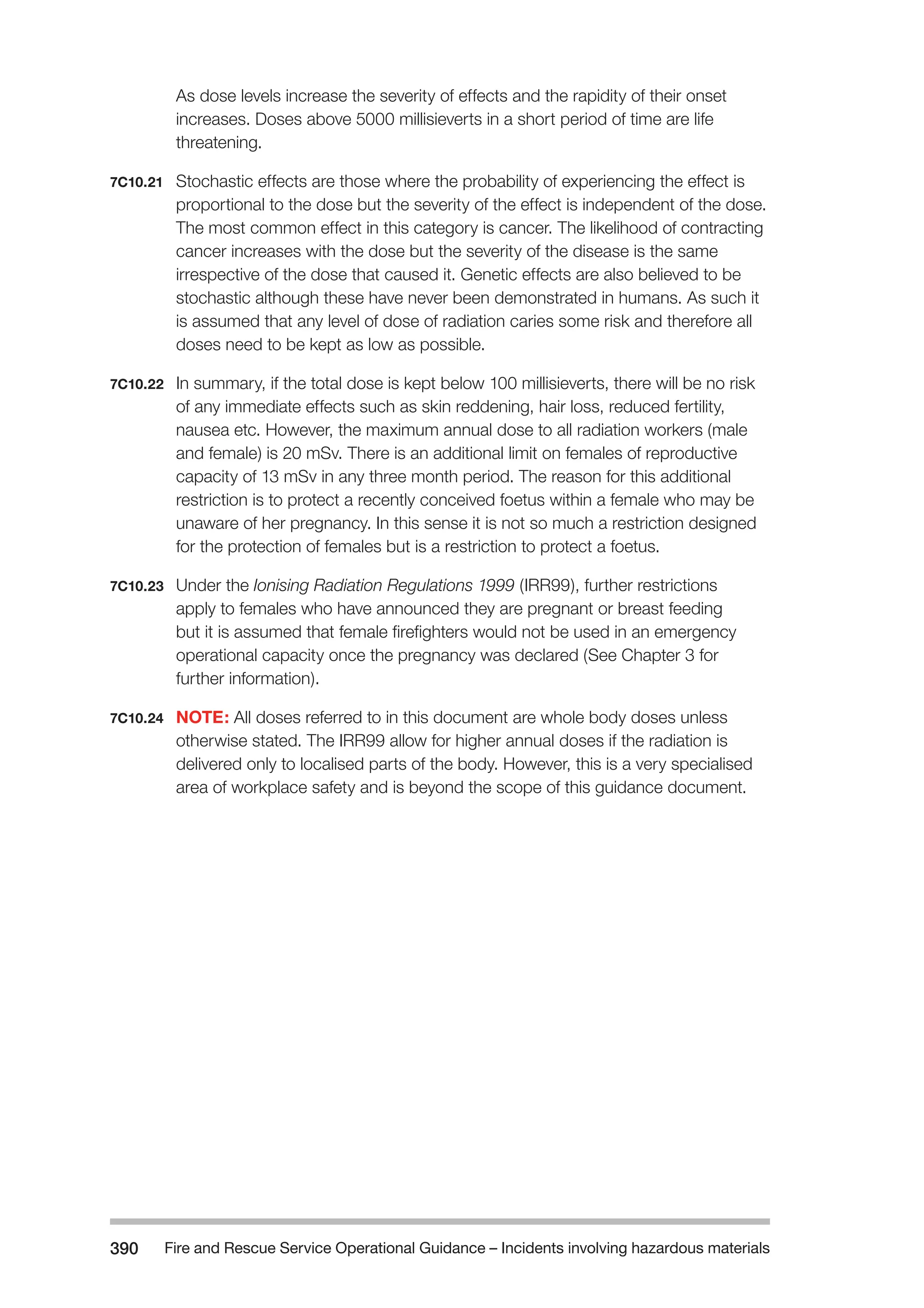 Fire and Rescue Service Operational Guidance – Incidents 390 involving hazardous materials 
As dose levels increase the severity of effects and the rapidity of their onset 
increases. Doses above 5000 millisieverts in a short period of time are life 
threatening. 
7C10.21 Stochastic effects are those where the probability of experiencing the effect is 
proportional to the dose but the severity of the effect is independent of the dose. 
The most common effect in this category is cancer. The likelihood of contracting 
cancer increases with the dose but the severity of the disease is the same 
irrespective of the dose that caused it. Genetic effects are also believed to be 
stochastic although these have never been demonstrated in humans. As such it 
is assumed that any level of dose of radiation caries some risk and therefore all 
doses need to be kept as low as possible. 
7C10.22 In summary, if the total dose is kept below 100 millisieverts, there will be no risk 
of any immediate effects such as skin reddening, hair loss, reduced fertility, 
nausea etc. However, the maximum annual dose to all radiation workers (male 
and female) is 20 mSv. There is an additional limit on females of reproductive 
capacity of 13 mSv in any three month period. The reason for this additional 
restriction is to protect a recently conceived foetus within a female who may be 
unaware of her pregnancy. In this sense it is not so much a restriction designed 
for the protection of females but is a restriction to protect a foetus. 
7C10.23 Under the Ionising Radiation Regulations 1999 (IRR99), further restrictions 
apply to females who have announced they are pregnant or breast feeding 
but it is assumed that female firefighters would not be used in an emergency 
operational capacity once the pregnancy was declared (See Chapter 3 for 
further information). 
7C10.24 NOTE: All doses referred to in this document are whole body doses unless 
otherwise stated. The IRR99 allow for higher annual doses if the radiation is 
delivered only to localised parts of the body. However, this is a very specialised 
area of workplace safety and is beyond the scope of this guidance document. 
 