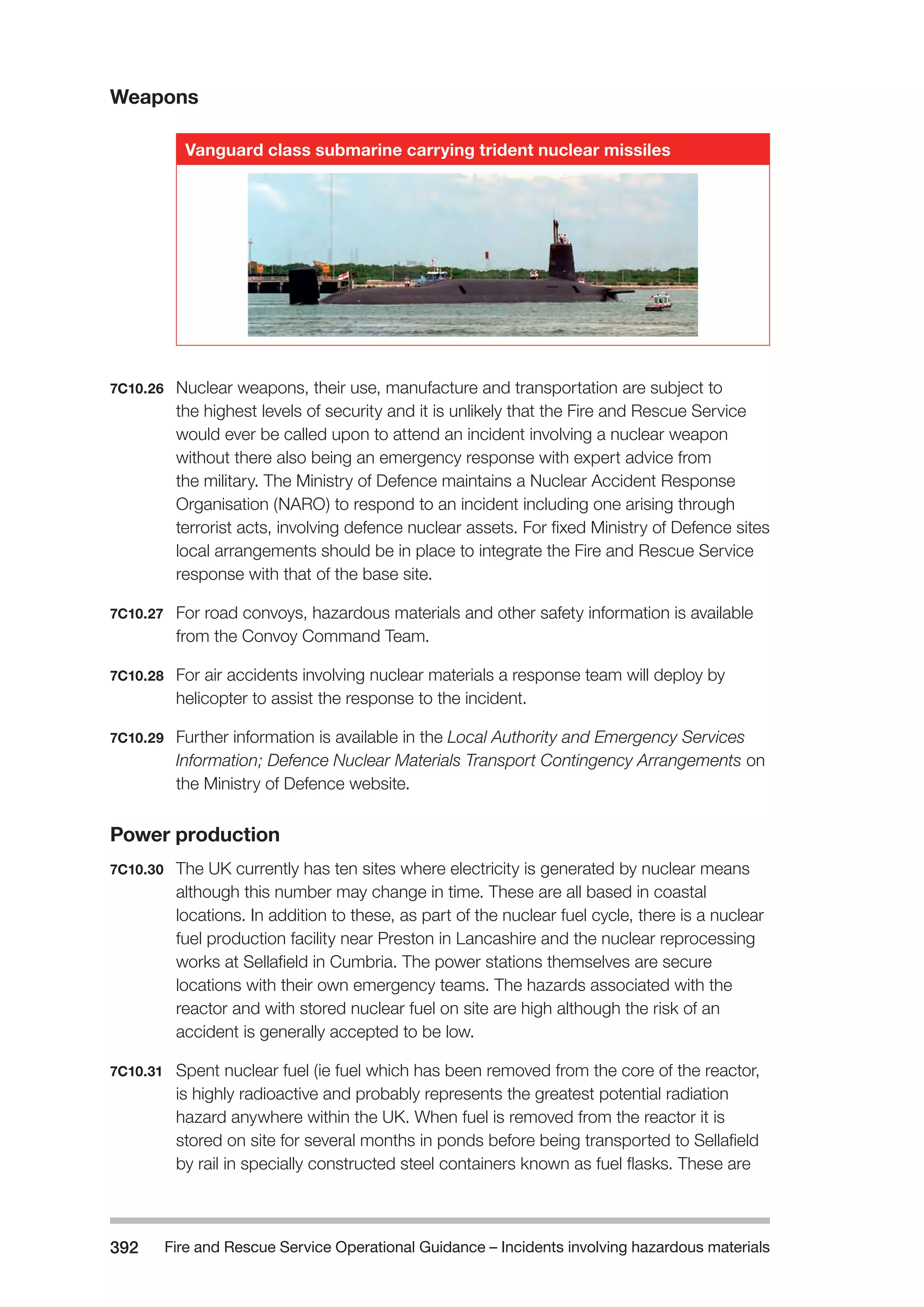 Fire and Rescue Service Operational Guidance – Incidents 392 involving hazardous materials 
Weapons 
Vanguard class submarine carrying trident nuclear missiles 
7C10.26 Nuclear weapons, their use, manufacture and transportation are subject to 
the highest levels of security and it is unlikely that the Fire and Rescue Service 
would ever be called upon to attend an incident involving a nuclear weapon 
without there also being an emergency response with expert advice from 
the military. The Ministry of Defence maintains a Nuclear Accident Response 
Organisation (NARO) to respond to an incident including one arising through 
terrorist acts, involving defence nuclear assets. For fixed Ministry of Defence sites 
local arrangements should be in place to integrate the Fire and Rescue Service 
response with that of the base site. 
7C10.27 For road convoys, hazardous materials and other safety information is available 
from the Convoy Command Team. 
7C10.28 For air accidents involving nuclear materials a response team will deploy by 
helicopter to assist the response to the incident. 
7C10.29 Further information is available in the Local Authority and Emergency Services 
Information; Defence Nuclear Materials Transport Contingency Arrangements on 
the Ministry of Defence website. 
Power production 
7C10.30 The UK currently has ten sites where electricity is generated by nuclear means 
although this number may change in time. These are all based in coastal 
locations. In addition to these, as part of the nuclear fuel cycle, there is a nuclear 
fuel production facility near Preston in Lancashire and the nuclear reprocessing 
works at Sellafield in Cumbria. The power stations themselves are secure 
locations with their own emergency teams. The hazards associated with the 
reactor and with stored nuclear fuel on site are high although the risk of an 
accident is generally accepted to be low. 
7C10.31 Spent nuclear fuel (ie fuel which has been removed from the core of the reactor, 
is highly radioactive and probably represents the greatest potential radiation 
hazard anywhere within the UK. When fuel is removed from the reactor it is 
stored on site for several months in ponds before being transported to Sellafield 
by rail in specially constructed steel containers known as fuel flasks. These are 
 