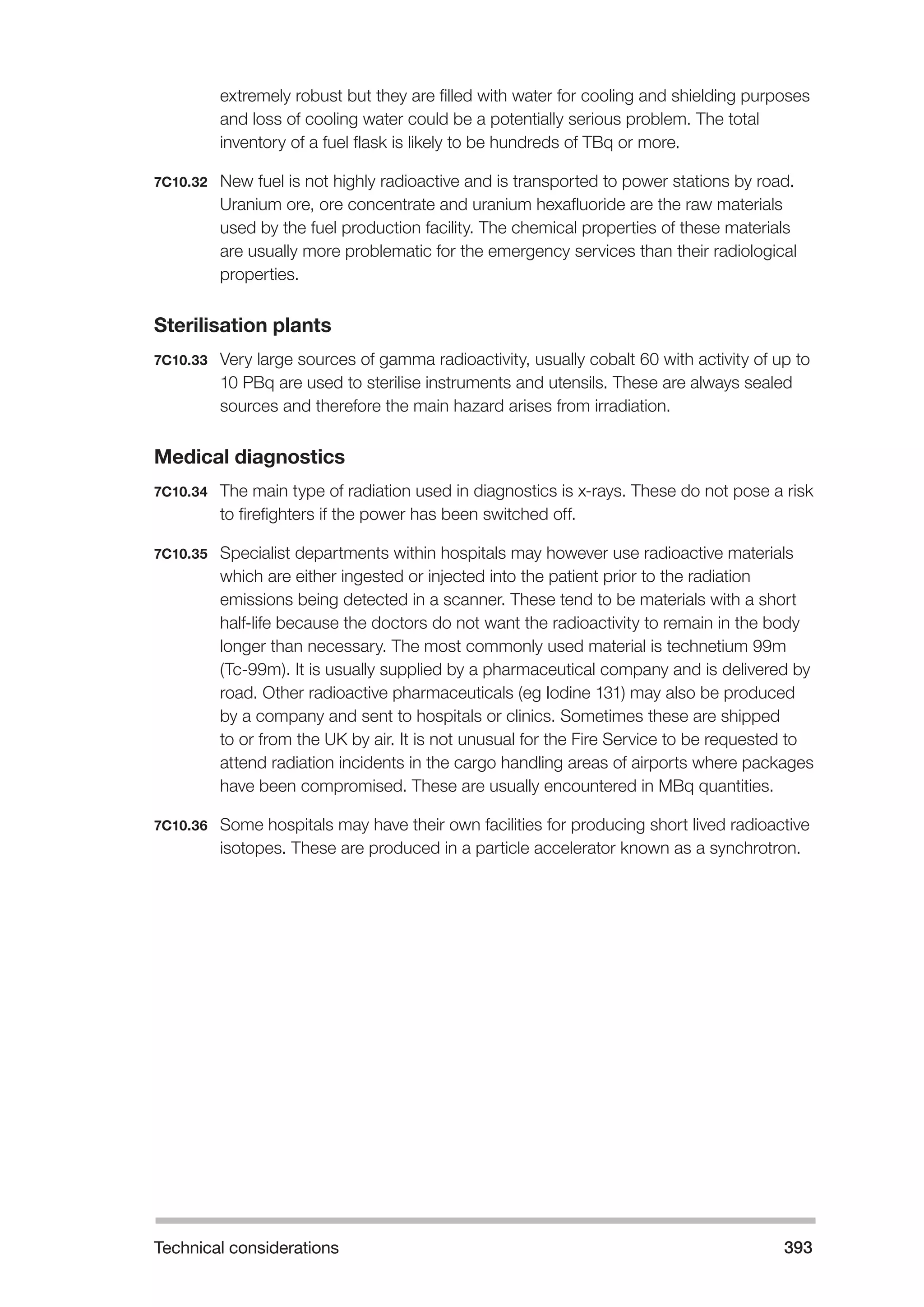 Technical considerations 393 
extremely robust but they are filled with water for cooling and shielding purposes 
and loss of cooling water could be a potentially serious problem. The total 
inventory of a fuel flask is likely to be hundreds of TBq or more. 
7C10.32 New fuel is not highly radioactive and is transported to power stations by road. 
Uranium ore, ore concentrate and uranium hexafluoride are the raw materials 
used by the fuel production facility. The chemical properties of these materials 
are usually more problematic for the emergency services than their radiological 
properties. 
Sterilisation plants 
7C10.33 Very large sources of gamma radioactivity, usually cobalt 60 with activity of up to 
10 PBq are used to sterilise instruments and utensils. These are always sealed 
sources and therefore the main hazard arises from irradiation. 
Medical diagnostics 
7C10.34 The main type of radiation used in diagnostics is x-rays. These do not pose a risk 
to firefighters if the power has been switched off. 
7C10.35 Specialist departments within hospitals may however use radioactive materials 
which are either ingested or injected into the patient prior to the radiation 
emissions being detected in a scanner. These tend to be materials with a short 
half-life because the doctors do not want the radioactivity to remain in the body 
longer than necessary. The most commonly used material is technetium 99m 
(Tc-99m). It is usually supplied by a pharmaceutical company and is delivered by 
road. Other radioactive pharmaceuticals (eg Iodine 131) may also be produced 
by a company and sent to hospitals or clinics. Sometimes these are shipped 
to or from the UK by air. It is not unusual for the Fire Service to be requested to 
attend radiation incidents in the cargo handling areas of airports where packages 
have been compromised. These are usually encountered in MBq quantities. 
7C10.36 Some hospitals may have their own facilities for producing short lived radioactive 
isotopes. These are produced in a particle accelerator known as a synchrotron. 
 