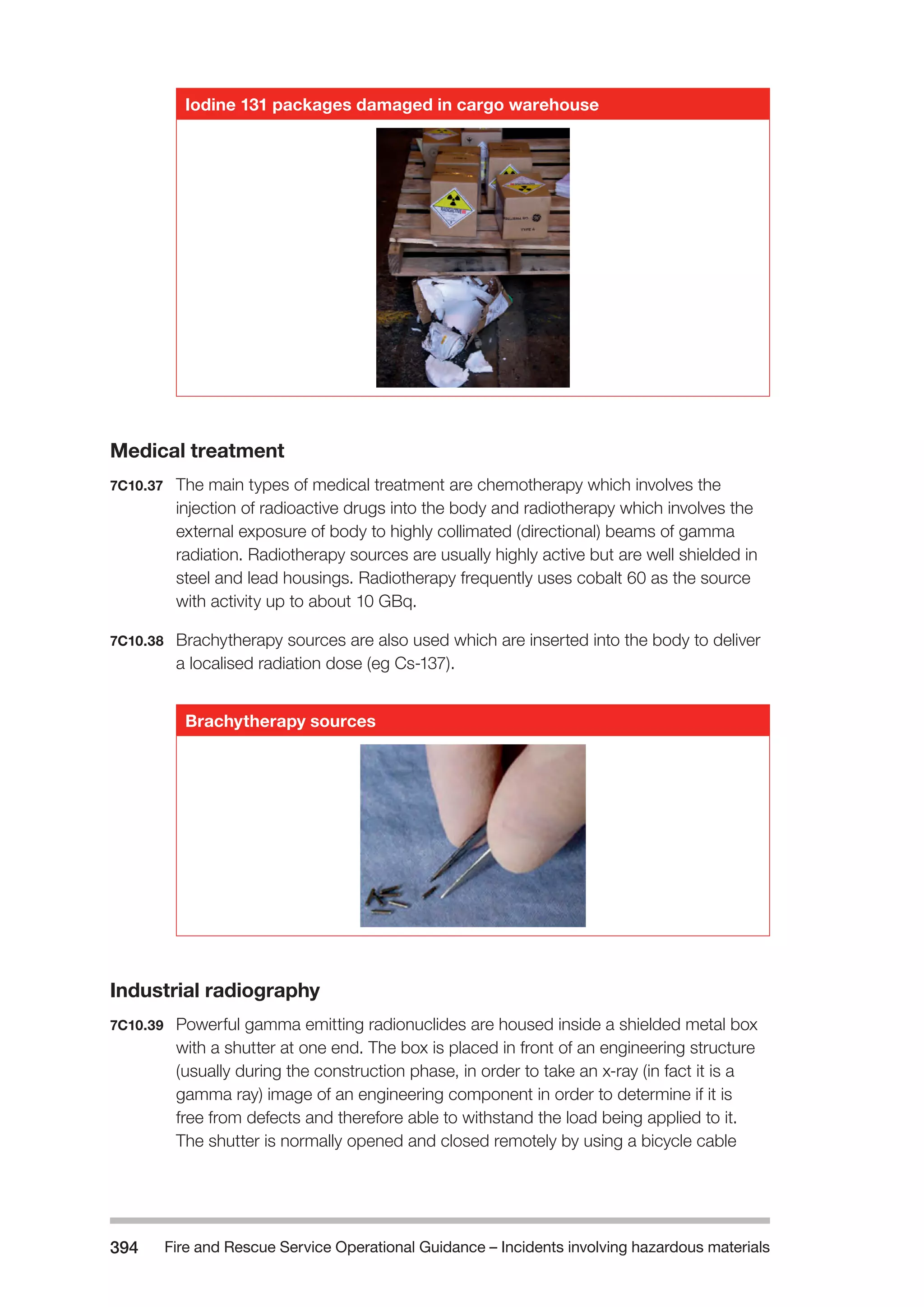 Fire and Rescue Service Operational Guidance – Incidents 394 involving hazardous materials 
Iodine 131 packages damaged in cargo warehouse 
Medical treatment 
7C10.37 The main types of medical treatment are chemotherapy which involves the 
injection of radioactive drugs into the body and radiotherapy which involves the 
external exposure of body to highly collimated (directional) beams of gamma 
radiation. Radiotherapy sources are usually highly active but are well shielded in 
steel and lead housings. Radiotherapy frequently uses cobalt 60 as the source 
with activity up to about 10 GBq. 
7C10.38 Brachytherapy sources are also used which are inserted into the body to deliver 
a localised radiation dose (eg Cs-137). 
Brachytherapy sources 
Industrial radiography 
7C10.39 Powerful gamma emitting radionuclides are housed inside a shielded metal box 
with a shutter at one end. The box is placed in front of an engineering structure 
(usually during the construction phase, in order to take an x-ray (in fact it is a 
gamma ray) image of an engineering component in order to determine if it is 
free from defects and therefore able to withstand the load being applied to it. 
The shutter is normally opened and closed remotely by using a bicycle cable 
 