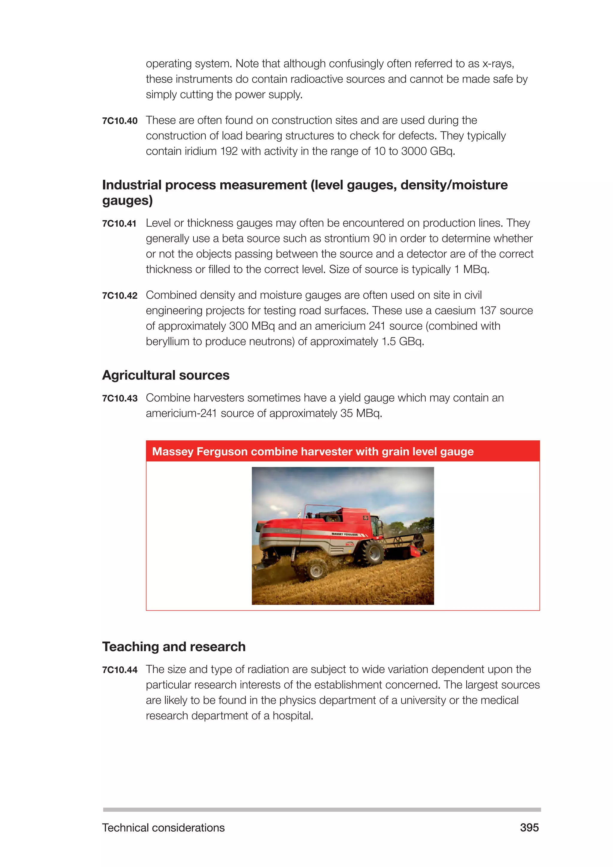 Technical considerations 395 
operating system. Note that although confusingly often referred to as x-rays, 
these instruments do contain radioactive sources and cannot be made safe by 
simply cutting the power supply. 
7C10.40 These are often found on construction sites and are used during the 
construction of load bearing structures to check for defects. They typically 
contain iridium 192 with activity in the range of 10 to 3000 GBq. 
Industrial process measurement (level gauges, density/moisture 
gauges) 
7C10.41 Level or thickness gauges may often be encountered on production lines. They 
generally use a beta source such as strontium 90 in order to determine whether 
or not the objects passing between the source and a detector are of the correct 
thickness or filled to the correct level. Size of source is typically 1 MBq. 
7C10.42 Combined density and moisture gauges are often used on site in civil 
engineering projects for testing road surfaces. These use a caesium 137 source 
of approximately 300 MBq and an americium 241 source (combined with 
beryllium to produce neutrons) of approximately 1.5 GBq. 
Agricultural sources 
7C10.43 Combine harvesters sometimes have a yield gauge which may contain an 
americium-241 source of approximately 35 MBq. 
Massey Ferguson combine harvester with grain level gauge 
Teaching and research 
7C10.44 The size and type of radiation are subject to wide variation dependent upon the 
particular research interests of the establishment concerned. The largest sources 
are likely to be found in the physics department of a university or the medical 
research department of a hospital. 
 