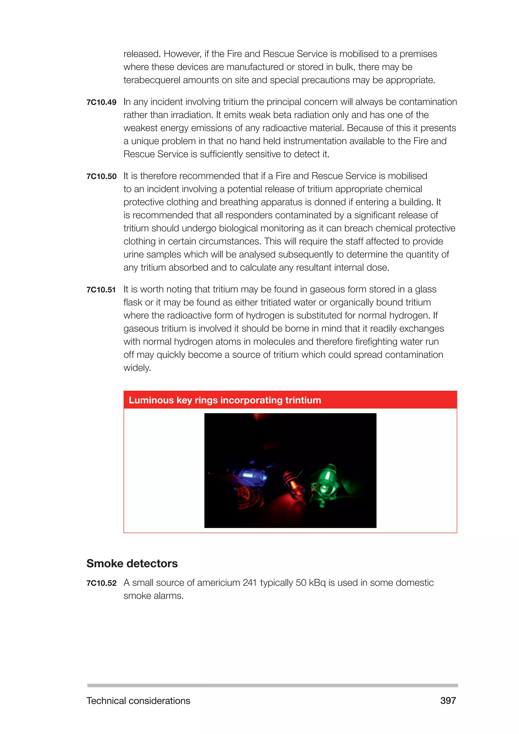 Technical considerations 397 
released. However, if the Fire and Rescue Service is mobilised to a premises 
where these devices are manufactured or stored in bulk, there may be 
terabecquerel amounts on site and special precautions may be appropriate. 
7C10.49 In any incident involving tritium the principal concern will always be contamination 
rather than irradiation. It emits weak beta radiation only and has one of the 
weakest energy emissions of any radioactive material. Because of this it presents 
a unique problem in that no hand held instrumentation available to the Fire and 
Rescue Service is sufficiently sensitive to detect it. 
7C10.50 It is therefore recommended that if a Fire and Rescue Service is mobilised 
to an incident involving a potential release of tritium appropriate chemical 
protective clothing and breathing apparatus is donned if entering a building. It 
is recommended that all responders contaminated by a significant release of 
tritium should undergo biological monitoring as it can breach chemical protective 
clothing in certain circumstances. This will require the staff affected to provide 
urine samples which will be analysed subsequently to determine the quantity of 
any tritium absorbed and to calculate any resultant internal dose. 
7C10.51 It is worth noting that tritium may be found in gaseous form stored in a glass 
flask or it may be found as either tritiated water or organically bound tritium 
where the radioactive form of hydrogen is substituted for normal hydrogen. If 
gaseous tritium is involved it should be borne in mind that it readily exchanges 
with normal hydrogen atoms in molecules and therefore firefighting water run 
off may quickly become a source of tritium which could spread contamination 
widely. 
Luminous key rings incorporating trintium 
Smoke detectors 
7C10.52 A small source of americium 241 typically 50 kBq is used in some domestic 
smoke alarms. 
 