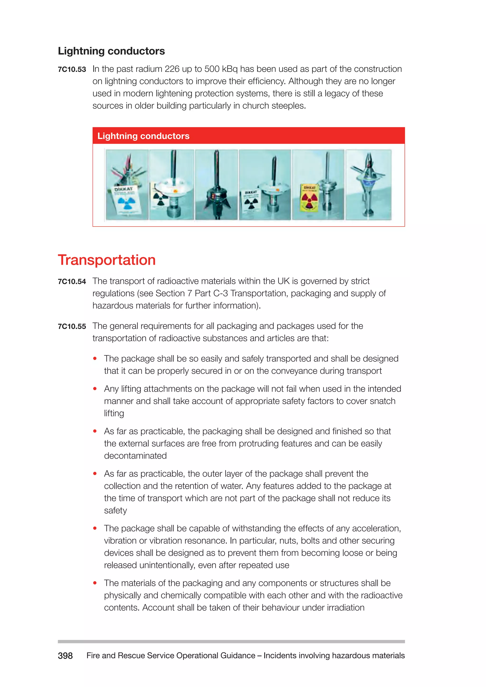 Fire and Rescue Service Operational Guidance – Incidents 398 involving hazardous materials 
Lightning conductors 
7C10.53 In the past radium 226 up to 500 kBq has been used as part of the construction 
on lightning conductors to improve their efficiency. Although they are no longer 
used in modern lightening protection systems, there is still a legacy of these 
sources in older building particularly in church steeples. 
Lightning conductors 
Transportation 
7C10.54 The transport of radioactive materials within the UK is governed by strict 
regulations (see Section 7 Part C-3 Transportation, packaging and supply of 
hazardous materials for further information). 
7C10.55 The general requirements for all packaging and packages used for the 
transportation of radioactive substances and articles are that: 
• The package shall be so easily and safely transported and shall be designed 
that it can be properly secured in or on the conveyance during transport 
• Any lifting attachments on the package will not fail when used in the intended 
manner and shall take account of appropriate safety factors to cover snatch 
lifting 
• As far as practicable, the packaging shall be designed and finished so that 
the external surfaces are free from protruding features and can be easily 
decontaminated 
• As far as practicable, the outer layer of the package shall prevent the 
collection and the retention of water. Any features added to the package at 
the time of transport which are not part of the package shall not reduce its 
safety 
• The package shall be capable of withstanding the effects of any acceleration, 
vibration or vibration resonance. In particular, nuts, bolts and other securing 
devices shall be designed as to prevent them from becoming loose or being 
released unintentionally, even after repeated use 
• The materials of the packaging and any components or structures shall be 
physically and chemically compatible with each other and with the radioactive 
contents. Account shall be taken of their behaviour under irradiation 
 