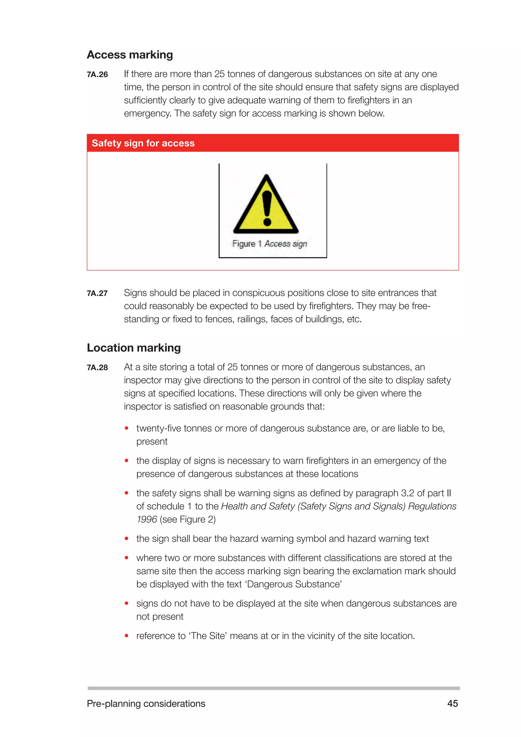 Pre-planning considerations 45 
Access marking 
7A.26 If there are more than 25 tonnes of dangerous substances on site at any one 
time, the person in control of the site should ensure that safety signs are displayed 
sufficiently clearly to give adequate warning of them to firefighters in an 
emergency. The safety sign for access marking is shown below. 
7A.27 Signs should be placed in conspicuous positions close to site entrances that 
could reasonably be expected to be used by firefighters. They may be free-standing 
or fixed to fences, railings, faces of buildings, etc. 
Location marking 
7A.28 At a site storing a total of 25 tonnes or more of dangerous substances, an 
inspector may give directions to the person in control of the site to display safety 
signs at specified locations. These directions will only be given where the 
inspector is satisfied on reasonable grounds that: 
• twenty-five tonnes or more of dangerous substance are, or are liable to be, 
present 
• the display of signs is necessary to warn firefighters in an emergency of the 
presence of dangerous substances at these locations 
• the safety signs shall be warning signs as defined by paragraph 3.2 of part II 
of schedule 1 to the Health and Safety (Safety Signs and Signals) Regulations 
1996 (see Figure 2) 
• the sign shall bear the hazard warning symbol and hazard warning text 
• where two or more substances with different classifications are stored at the 
same site then the access marking sign bearing the exclamation mark should 
be displayed with the text ‘Dangerous Substance’ 
• signs do not have to be displayed at the site when dangerous substances are 
not present 
• reference to ‘The Site’ means at or in the vicinity of the site location. 
Safety sign for access 
 