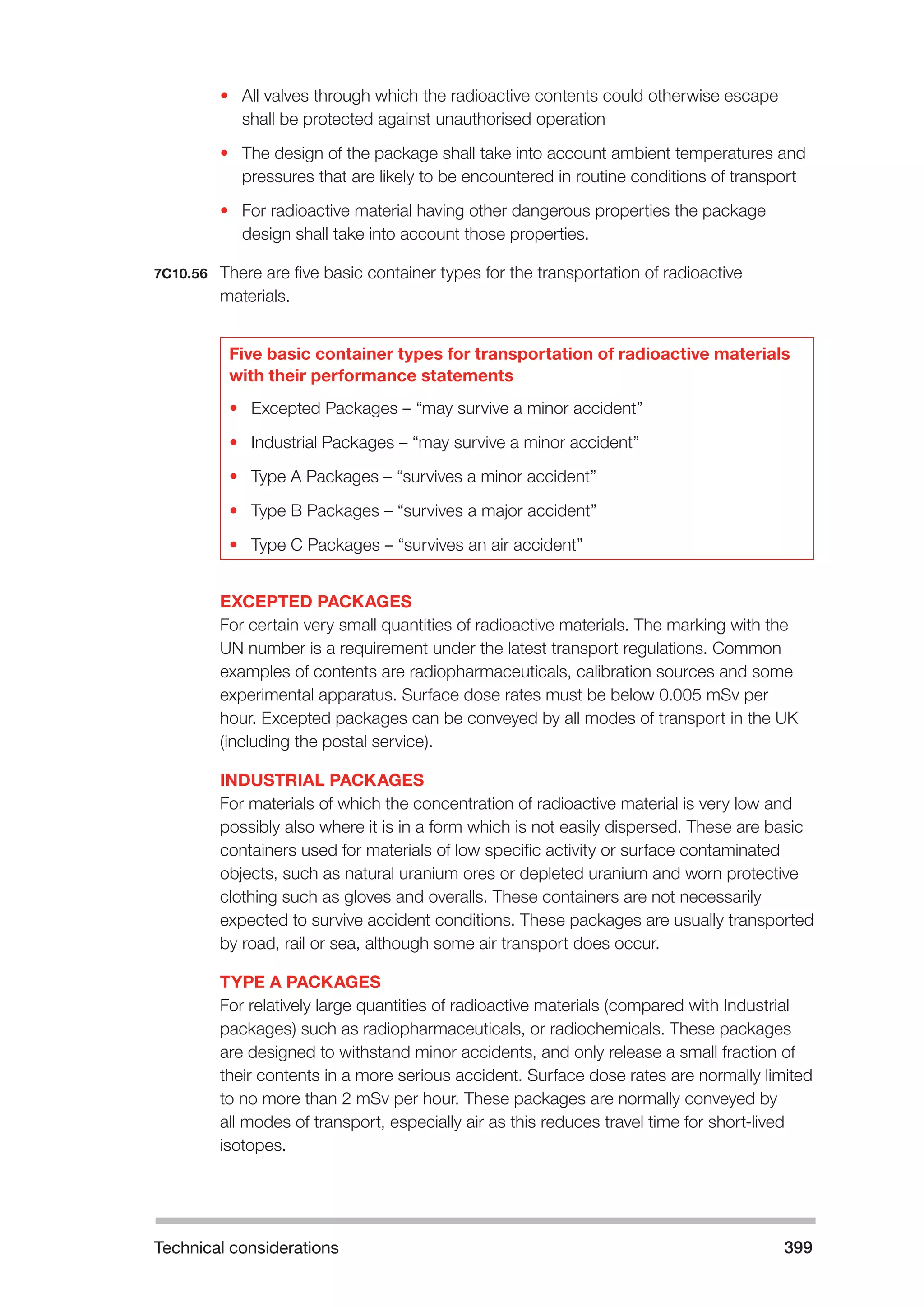 Technical considerations 399 
• All valves through which the radioactive contents could otherwise escape 
shall be protected against unauthorised operation 
• The design of the package shall take into account ambient temperatures and 
pressures that are likely to be encountered in routine conditions of transport 
• For radioactive material having other dangerous properties the package 
design shall take into account those properties. 
7C10.56 There are five basic container types for the transportation of radioactive 
materials. 
Five basic container types for transportation of radioactive materials 
with their performance statements 
• Excepted Packages – “may survive a minor accident” 
• Industrial Packages – “may survive a minor accident” 
• Type A Packages – “survives a minor accident” 
• Type B Packages – “survives a major accident” 
• Type C Packages – “survives an air accident” 
EXCEPTED PACKAGES 
For certain very small quantities of radioactive materials. The marking with the 
UN number is a requirement under the latest transport regulations. Common 
examples of contents are radiopharmaceuticals, calibration sources and some 
experimental apparatus. Surface dose rates must be below 0.005 mSv per 
hour. Excepted packages can be conveyed by all modes of transport in the UK 
(including the postal service). 
INDUSTRIAL PACKAGES 
For materials of which the concentration of radioactive material is very low and 
possibly also where it is in a form which is not easily dispersed. These are basic 
containers used for materials of low specific activity or surface contaminated 
objects, such as natural uranium ores or depleted uranium and worn protective 
clothing such as gloves and overalls. These containers are not necessarily 
expected to survive accident conditions. These packages are usually transported 
by road, rail or sea, although some air transport does occur. 
TYPE A PACKAGES 
For relatively large quantities of radioactive materials (compared with Industrial 
packages) such as radiopharmaceuticals, or radiochemicals. These packages 
are designed to withstand minor accidents, and only release a small fraction of 
their contents in a more serious accident. Surface dose rates are normally limited 
to no more than 2 mSv per hour. These packages are normally conveyed by 
all modes of transport, especially air as this reduces travel time for short-lived 
isotopes. 
 