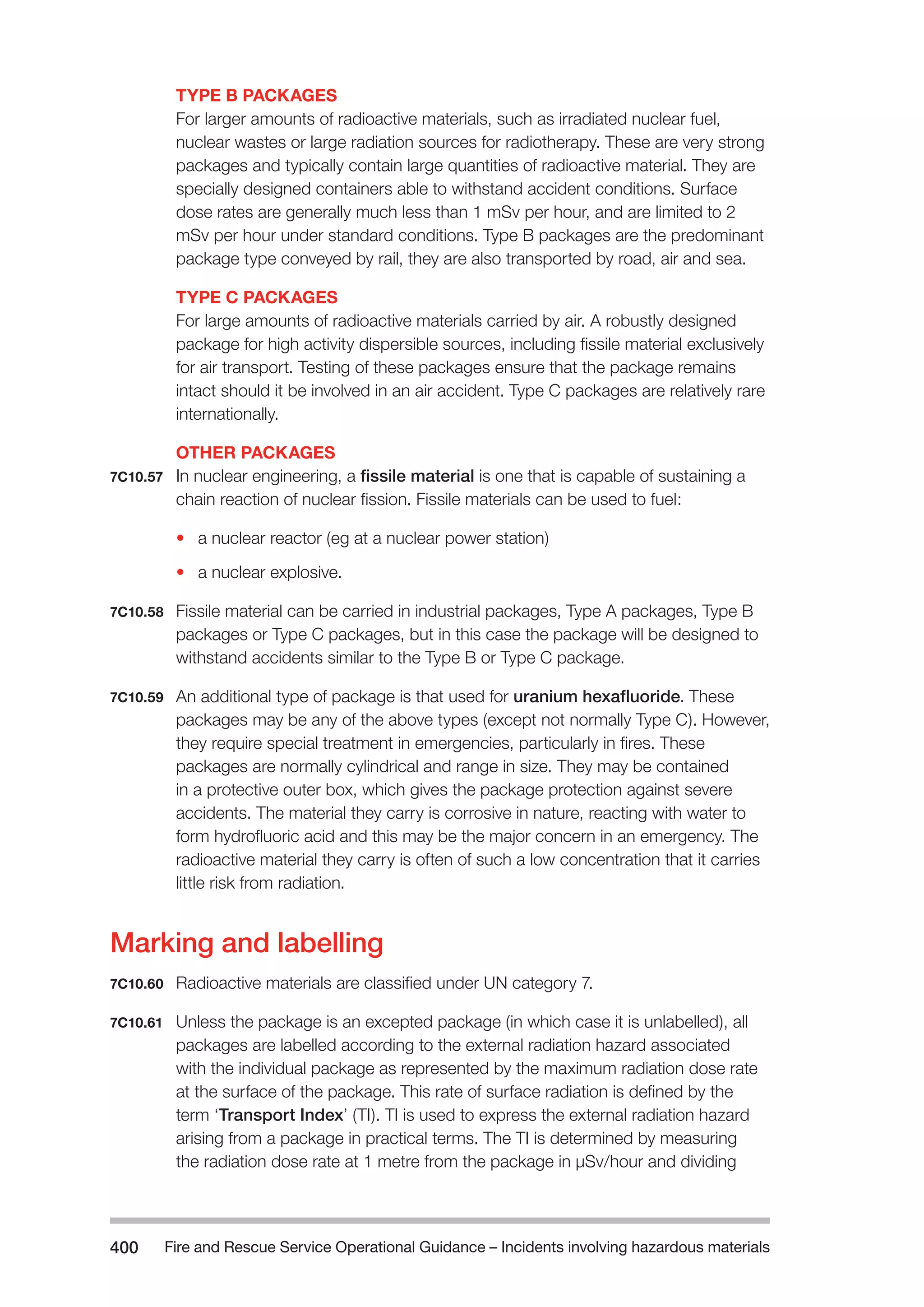 Fire and Rescue Service Operational Guidance – Incidents 400 involving hazardous materials 
TYPE B PACKAGES 
For larger amounts of radioactive materials, such as irradiated nuclear fuel, 
nuclear wastes or large radiation sources for radiotherapy. These are very strong 
packages and typically contain large quantities of radioactive material. They are 
specially designed containers able to withstand accident conditions. Surface 
dose rates are generally much less than 1 mSv per hour, and are limited to 2 
mSv per hour under standard conditions. Type B packages are the predominant 
package type conveyed by rail, they are also transported by road, air and sea. 
TYPE C PACKAGES 
For large amounts of radioactive materials carried by air. A robustly designed 
package for high activity dispersible sources, including fissile material exclusively 
for air transport. Testing of these packages ensure that the package remains 
intact should it be involved in an air accident. Type C packages are relatively rare 
internationally. 
OTHER PACKAGES 
7C10.57 In nuclear engineering, a fissile material is one that is capable of sustaining a 
chain reaction of nuclear fission. Fissile materials can be used to fuel: 
• a nuclear reactor (eg at a nuclear power station) 
• a nuclear explosive. 
7C10.58 Fissile material can be carried in industrial packages, Type A packages, Type B 
packages or Type C packages, but in this case the package will be designed to 
withstand accidents similar to the Type B or Type C package. 
7C10.59 An additional type of package is that used for uranium hexafluoride. These 
packages may be any of the above types (except not normally Type C). However, 
they require special treatment in emergencies, particularly in fires. These 
packages are normally cylindrical and range in size. They may be contained 
in a protective outer box, which gives the package protection against severe 
accidents. The material they carry is corrosive in nature, reacting with water to 
form hydrofluoric acid and this may be the major concern in an emergency. The 
radioactive material they carry is often of such a low concentration that it carries 
little risk from radiation. 
Marking and labelling 
7C10.60 Radioactive materials are classified under UN category 7. 
7C10.61 Unless the package is an excepted package (in which case it is unlabelled), all 
packages are labelled according to the external radiation hazard associated 
with the individual package as represented by the maximum radiation dose rate 
at the surface of the package. This rate of surface radiation is defined by the 
term ‘Transport Index’ (TI). TI is used to express the external radiation hazard 
arising from a package in practical terms. The TI is determined by measuring 
the radiation dose rate at 1 metre from the package in µSv/hour and dividing 
 