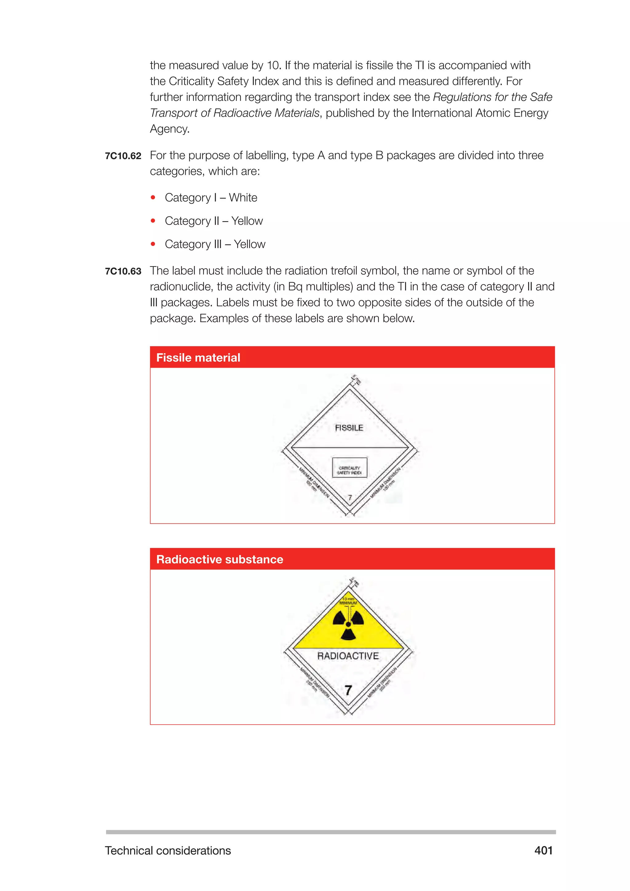 Technical considerations 401 
the measured value by 10. If the material is fissile the TI is accompanied with 
the Criticality Safety Index and this is defined and measured differently. For 
further information regarding the transport index see the Regulations for the Safe 
Transport of Radioactive Materials, published by the International Atomic Energy 
Agency. 
7C10.62 For the purpose of labelling, type A and type B packages are divided into three 
categories, which are: 
• Category I – White 
• Category II – Yellow 
• Category III – Yellow 
7C10.63 The label must include the radiation trefoil symbol, the name or symbol of the 
radionuclide, the activity (in Bq multiples) and the TI in the case of category II and 
III packages. Labels must be fixed to two opposite sides of the outside of the 
package. Examples of these labels are shown below. 
Fissile material 
Radioactive substance 
 