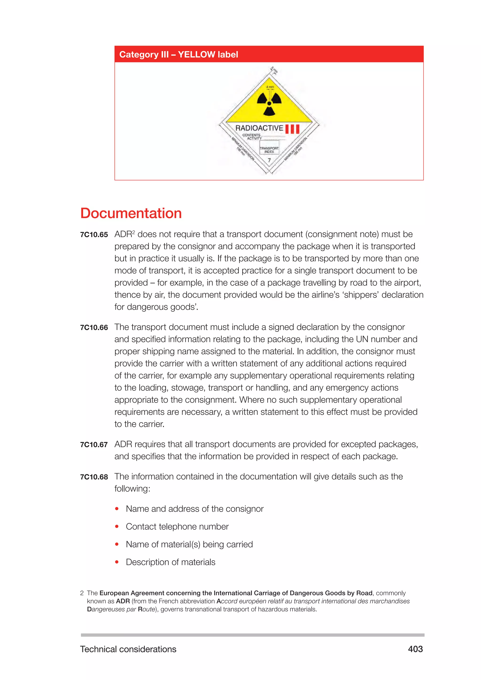 Technical considerations 403 
Category III – YELLOW label 
Documentation 
7C10.65 ADR2 does not require that a transport document (consignment note) must be 
prepared by the consignor and accompany the package when it is transported 
but in practice it usually is. If the package is to be transported by more than one 
mode of transport, it is accepted practice for a single transport document to be 
provided – for example, in the case of a package travelling by road to the airport, 
thence by air, the document provided would be the airline’s ‘shippers’ declaration 
for dangerous goods’. 
7C10.66 The transport document must include a signed declaration by the consignor 
and specified information relating to the package, including the UN number and 
proper shipping name assigned to the material. In addition, the consignor must 
provide the carrier with a written statement of any additional actions required 
of the carrier, for example any supplementary operational requirements relating 
to the loading, stowage, transport or handling, and any emergency actions 
appropriate to the consignment. Where no such supplementary operational 
requirements are necessary, a written statement to this effect must be provided 
to the carrier. 
7C10.67 ADR requires that all transport documents are provided for excepted packages, 
and specifies that the information be provided in respect of each package. 
7C10.68 The information contained in the documentation will give details such as the 
following: 
• Name and address of the consignor 
• Contact telephone number 
• Name of material(s) being carried 
• Description of materials 
2 The European Agreement concerning the International Carriage of Dangerous Goods by Road, commonly 
known as ADR (from the French abbreviation Accord européen relatif au transport international des marchandises 
Dangereuses par Route), governs transnational transport of hazardous materials. 
 