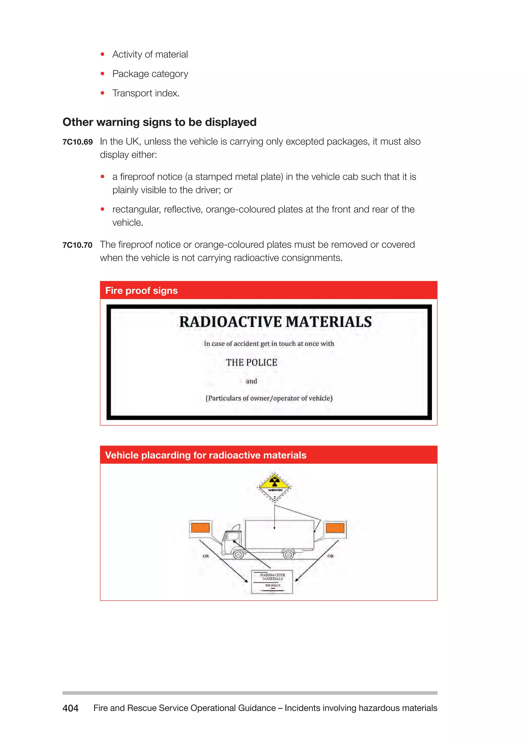 Fire and Rescue Service Operational Guidance – Incidents 404 involving hazardous materials 
• Activity of material 
• Package category 
• Transport index. 
Other warning signs to be displayed 
7C10.69 In the UK, unless the vehicle is carrying only excepted packages, it must also 
display either: 
• a fireproof notice (a stamped metal plate) in the vehicle cab such that it is 
plainly visible to the driver; or 
• rectangular, reflective, orange-coloured plates at the front and rear of the 
vehicle. 
7C10.70 The fireproof notice or orange-coloured plates must be removed or covered 
when the vehicle is not carrying radioactive consignments. 
Fire proof signs 
Vehicle placarding for radioactive materials 
 