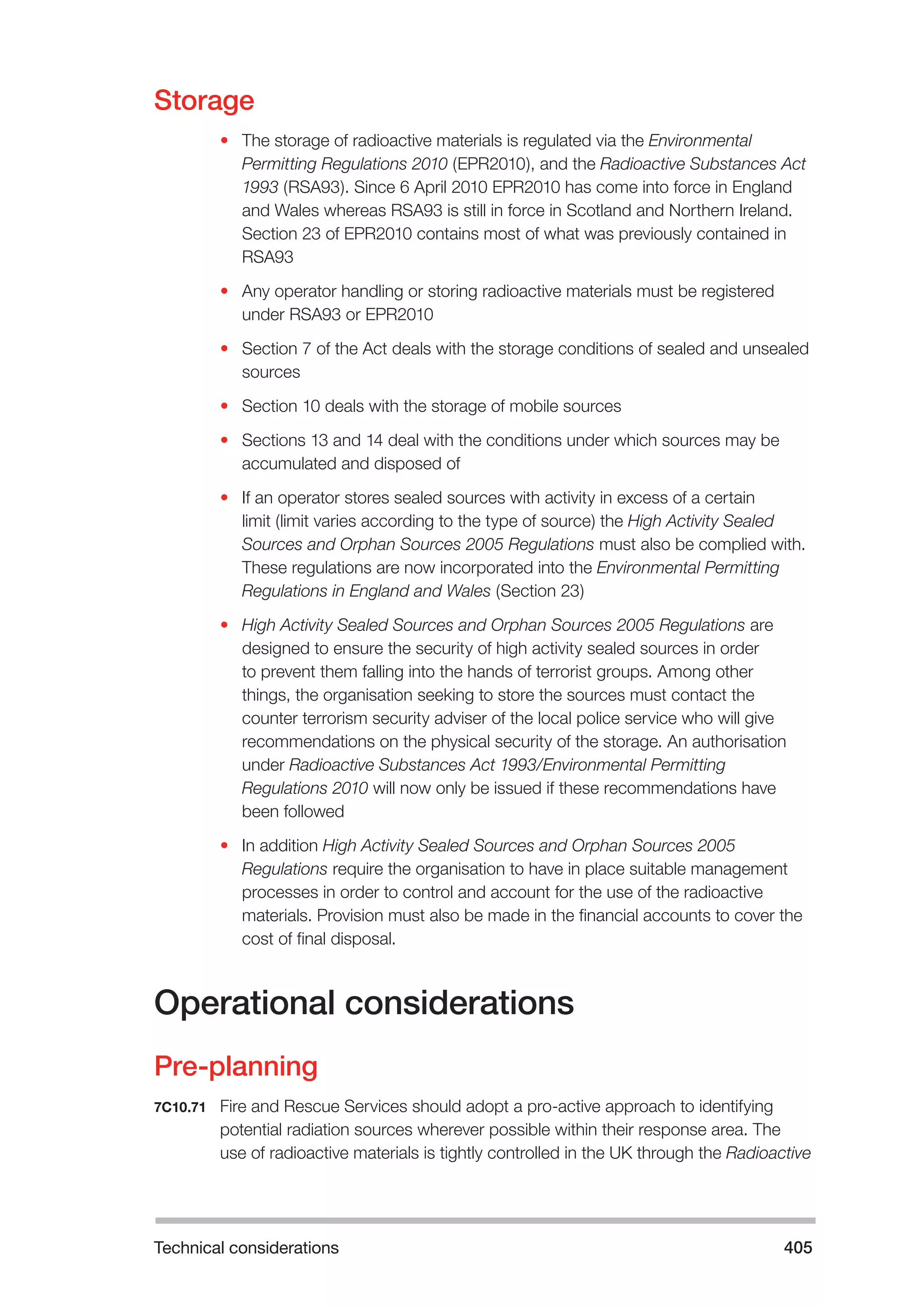 Technical considerations 405 
Storage 
• The storage of radioactive materials is regulated via the Environmental 
Permitting Regulations 2010 (EPR2010), and the Radioactive Substances Act 
1993 (RSA93). Since 6 April 2010 EPR2010 has come into force in England 
and Wales whereas RSA93 is still in force in Scotland and Northern Ireland. 
Section 23 of EPR2010 contains most of what was previously contained in 
RSA93 
• Any operator handling or storing radioactive materials must be registered 
under RSA93 or EPR2010 
• Section 7 of the Act deals with the storage conditions of sealed and unsealed 
sources 
• Section 10 deals with the storage of mobile sources 
• Sections 13 and 14 deal with the conditions under which sources may be 
accumulated and disposed of 
• If an operator stores sealed sources with activity in excess of a certain 
limit (limit varies according to the type of source) the High Activity Sealed 
Sources and Orphan Sources 2005 Regulations must also be complied with. 
These regulations are now incorporated into the Environmental Permitting 
Regulations in England and Wales (Section 23) 
• High Activity Sealed Sources and Orphan Sources 2005 Regulations are 
designed to ensure the security of high activity sealed sources in order 
to prevent them falling into the hands of terrorist groups. Among other 
things, the organisation seeking to store the sources must contact the 
counter terrorism security adviser of the local police service who will give 
recommendations on the physical security of the storage. An authorisation 
under Radioactive Substances Act 1993/Environmental Permitting 
Regulations 2010 will now only be issued if these recommendations have 
been followed 
• In addition High Activity Sealed Sources and Orphan Sources 2005 
Regulations require the organisation to have in place suitable management 
processes in order to control and account for the use of the radioactive 
materials. Provision must also be made in the financial accounts to cover the 
cost of final disposal. 
Operational considerations 
Pre-planning 
7C10.71 Fire and Rescue Services should adopt a pro-active approach to identifying 
potential radiation sources wherever possible within their response area. The 
use of radioactive materials is tightly controlled in the UK through the Radioactive 
 