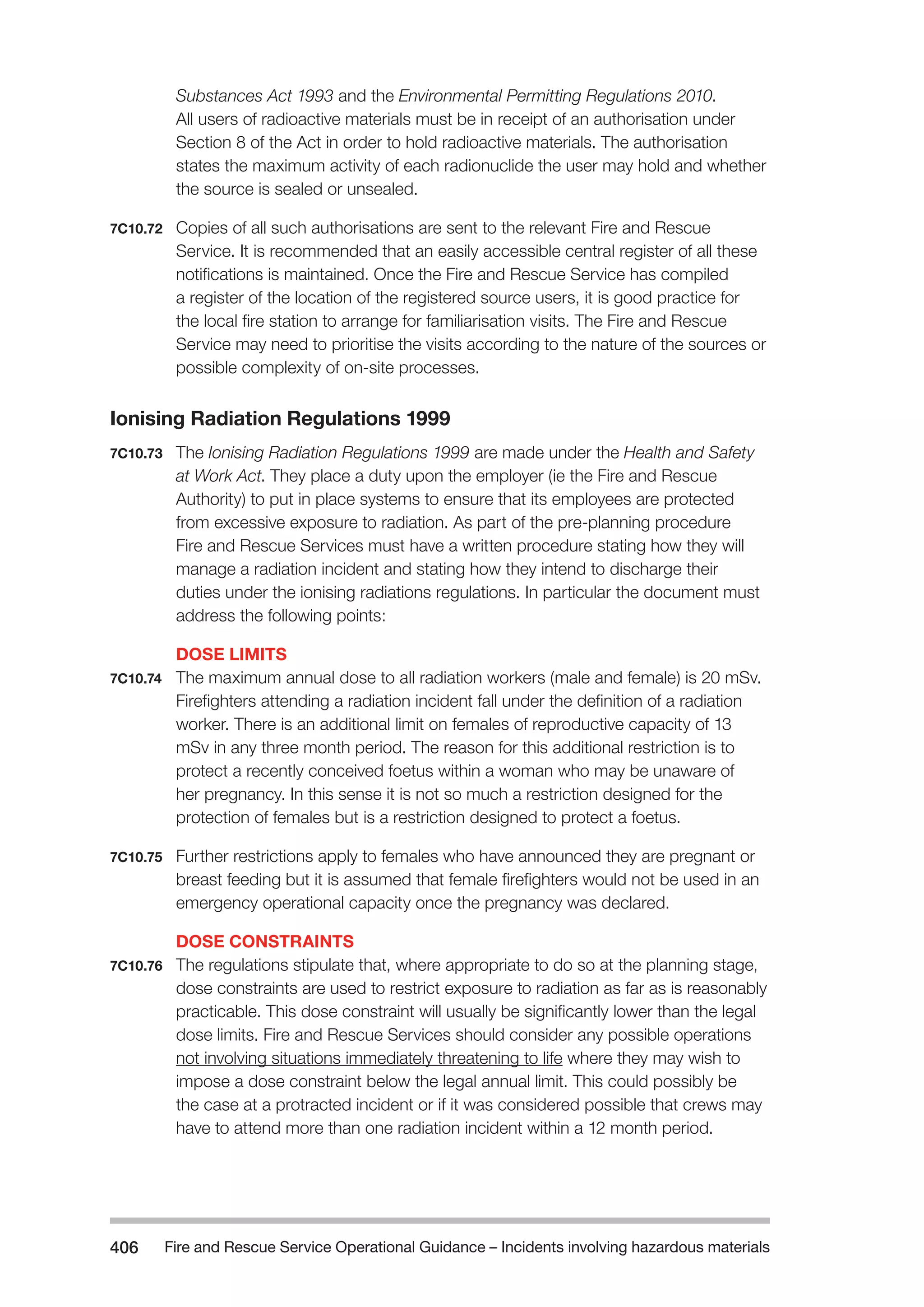 Fire and Rescue Service Operational Guidance – Incidents 406 involving hazardous materials 
Substances Act 1993 and the Environmental Permitting Regulations 2010. 
All users of radioactive materials must be in receipt of an authorisation under 
Section 8 of the Act in order to hold radioactive materials. The authorisation 
states the maximum activity of each radionuclide the user may hold and whether 
the source is sealed or unsealed. 
7C10.72 Copies of all such authorisations are sent to the relevant Fire and Rescue 
Service. It is recommended that an easily accessible central register of all these 
notifications is maintained. Once the Fire and Rescue Service has compiled 
a register of the location of the registered source users, it is good practice for 
the local fire station to arrange for familiarisation visits. The Fire and Rescue 
Service may need to prioritise the visits according to the nature of the sources or 
possible complexity of on-site processes. 
Ionising Radiation Regulations 1999 
7C10.73 The Ionising Radiation Regulations 1999 are made under the Health and Safety 
at Work Act. They place a duty upon the employer (ie the Fire and Rescue 
Authority) to put in place systems to ensure that its employees are protected 
from excessive exposure to radiation. As part of the pre-planning procedure 
Fire and Rescue Services must have a written procedure stating how they will 
manage a radiation incident and stating how they intend to discharge their 
duties under the ionising radiations regulations. In particular the document must 
address the following points: 
DOSE LIMITS 
7C10.74 The maximum annual dose to all radiation workers (male and female) is 20 mSv. 
Firefighters attending a radiation incident fall under the definition of a radiation 
worker. There is an additional limit on females of reproductive capacity of 13 
mSv in any three month period. The reason for this additional restriction is to 
protect a recently conceived foetus within a woman who may be unaware of 
her pregnancy. In this sense it is not so much a restriction designed for the 
protection of females but is a restriction designed to protect a foetus. 
7C10.75 Further restrictions apply to females who have announced they are pregnant or 
breast feeding but it is assumed that female firefighters would not be used in an 
emergency operational capacity once the pregnancy was declared. 
DOSE CONSTRAINTS 
7C10.76 The regulations stipulate that, where appropriate to do so at the planning stage, 
dose constraints are used to restrict exposure to radiation as far as is reasonably 
practicable. This dose constraint will usually be significantly lower than the legal 
dose limits. Fire and Rescue Services should consider any possible operations 
not involving situations immediately threatening to life where they may wish to 
impose a dose constraint below the legal annual limit. This could possibly be 
the case at a protracted incident or if it was considered possible that crews may 
have to attend more than one radiation incident within a 12 month period. 
 