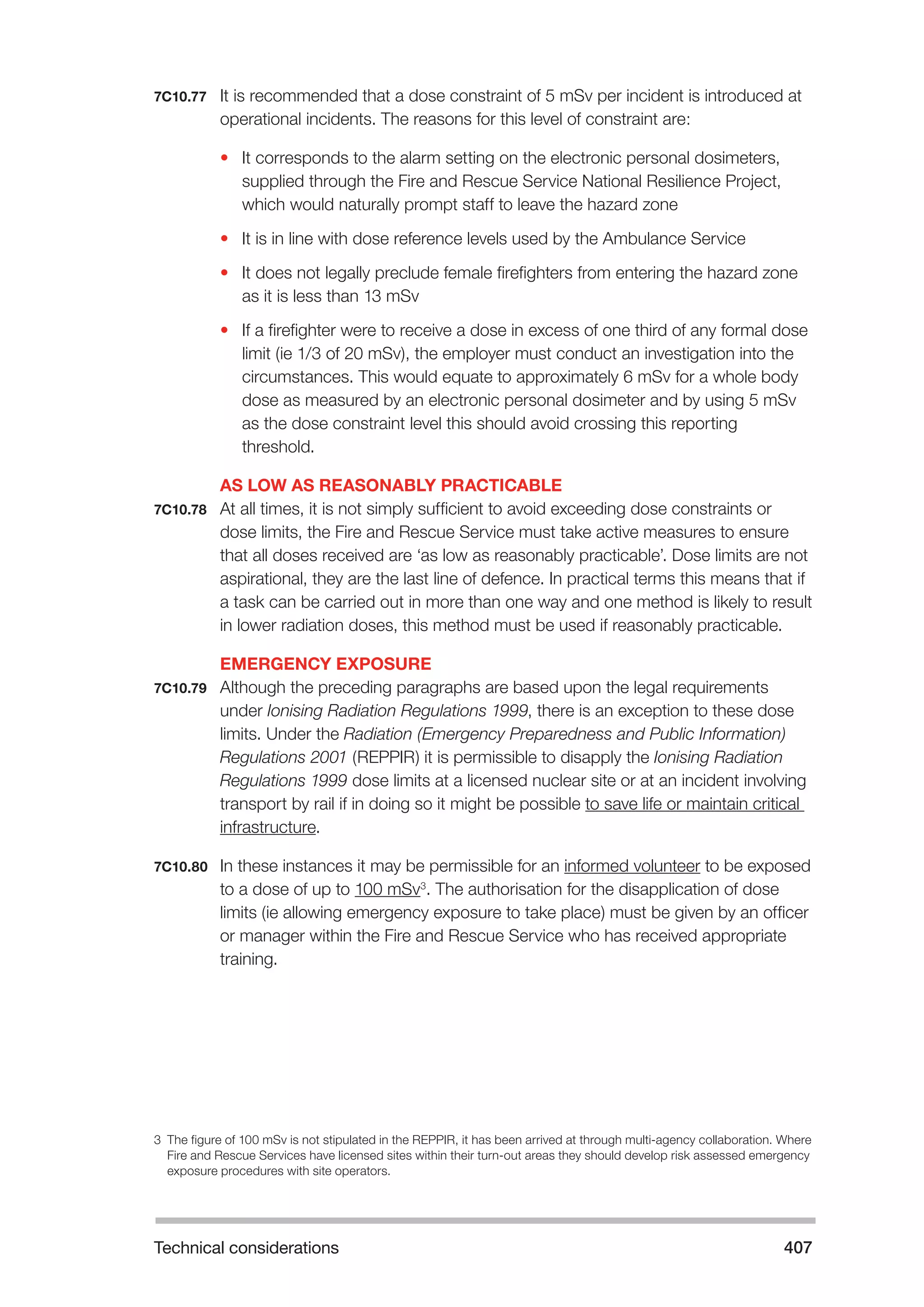 Technical considerations 407 
7C10.77 It is recommended that a dose constraint of 5 mSv per incident is introduced at 
operational incidents. The reasons for this level of constraint are: 
• It corresponds to the alarm setting on the electronic personal dosimeters, 
supplied through the Fire and Rescue Service National Resilience Project, 
which would naturally prompt staff to leave the hazard zone 
• It is in line with dose reference levels used by the Ambulance Service 
• It does not legally preclude female firefighters from entering the hazard zone 
as it is less than 13 mSv 
• If a firefighter were to receive a dose in excess of one third of any formal dose 
limit (ie 1/3 of 20 mSv), the employer must conduct an investigation into the 
circumstances. This would equate to approximately 6 mSv for a whole body 
dose as measured by an electronic personal dosimeter and by using 5 mSv 
as the dose constraint level this should avoid crossing this reporting 
threshold. 
AS LOW AS REASONABLY PRACTICABLE 
7C10.78 At all times, it is not simply sufficient to avoid exceeding dose constraints or 
dose limits, the Fire and Rescue Service must take active measures to ensure 
that all doses received are ‘as low as reasonably practicable’. Dose limits are not 
aspirational, they are the last line of defence. In practical terms this means that if 
a task can be carried out in more than one way and one method is likely to result 
in lower radiation doses, this method must be used if reasonably practicable. 
EMERGENCY EXPOSURE 
7C10.79 Although the preceding paragraphs are based upon the legal requirements 
under Ionising Radiation Regulations 1999, there is an exception to these dose 
limits. Under the Radiation (Emergency Preparedness and Public Information) 
Regulations 2001 (REPPIR) it is permissible to disapply the Ionising Radiation 
Regulations 1999 dose limits at a licensed nuclear site or at an incident involving 
transport by rail if in doing so it might be possible to save life or maintain critical 
infrastructure. 
7C10.80 In these instances it may be permissible for an informed volunteer to be exposed 
to a dose of up to 100 mSv3. The authorisation for the disapplication of dose 
limits (ie allowing emergency exposure to take place) must be given by an officer 
or manager within the Fire and Rescue Service who has received appropriate 
training. 
3 The figure of 100 mSv is not stipulated in the REPPIR, it has been arrived at through multi-agency collaboration. Where 
Fire and Rescue Services have licensed sites within their turn-out areas they should develop risk assessed emergency 
exposure procedures with site operators. 
 