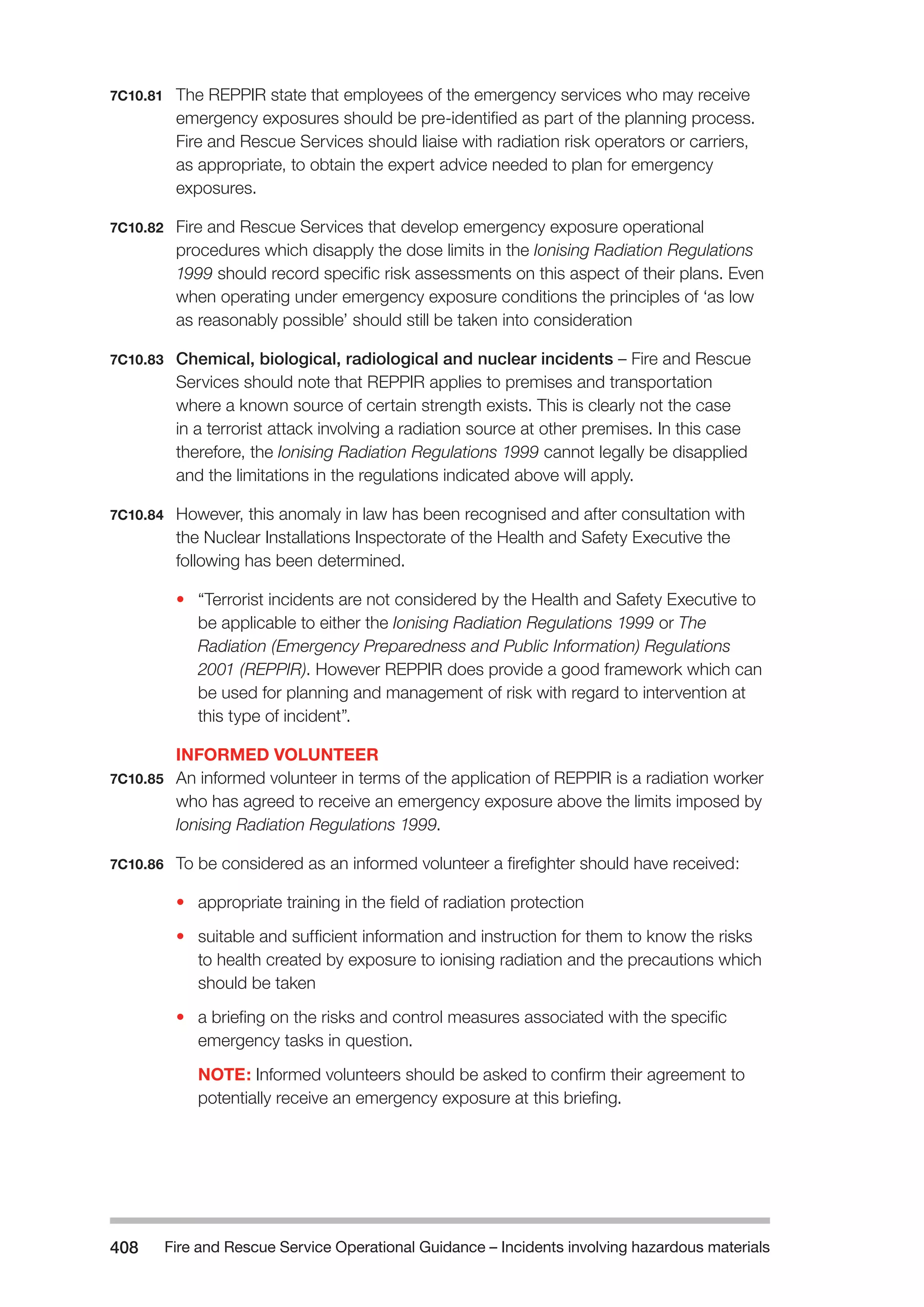 Fire and Rescue Service Operational Guidance – Incidents 408 involving hazardous materials 
7C10.81 The REPPIR state that employees of the emergency services who may receive 
emergency exposures should be pre-identified as part of the planning process. 
Fire and Rescue Services should liaise with radiation risk operators or carriers, 
as appropriate, to obtain the expert advice needed to plan for emergency 
exposures. 
7C10.82 Fire and Rescue Services that develop emergency exposure operational 
procedures which disapply the dose limits in the Ionising Radiation Regulations 
1999 should record specific risk assessments on this aspect of their plans. Even 
when operating under emergency exposure conditions the principles of ‘as low 
as reasonably possible’ should still be taken into consideration 
7C10.83 Chemical, biological, radiological and nuclear incidents – Fire and Rescue 
Services should note that REPPIR applies to premises and transportation 
where a known source of certain strength exists. This is clearly not the case 
in a terrorist attack involving a radiation source at other premises. In this case 
therefore, the Ionising Radiation Regulations 1999 cannot legally be disapplied 
and the limitations in the regulations indicated above will apply. 
7C10.84 However, this anomaly in law has been recognised and after consultation with 
the Nuclear Installations Inspectorate of the Health and Safety Executive the 
following has been determined. 
• “Terrorist incidents are not considered by the Health and Safety Executive to 
be applicable to either the Ionising Radiation Regulations 1999 or The 
Radiation (Emergency Preparedness and Public Information) Regulations 
2001 (REPPIR). However REPPIR does provide a good framework which can 
be used for planning and management of risk with regard to intervention at 
this type of incident”. 
INFORMED VOLUNTEER 
7C10.85 An informed volunteer in terms of the application of REPPIR is a radiation worker 
who has agreed to receive an emergency exposure above the limits imposed by 
Ionising Radiation Regulations 1999. 
7C10.86 To be considered as an informed volunteer a firefighter should have received: 
• appropriate training in the field of radiation protection 
• suitable and sufficient information and instruction for them to know the risks 
to health created by exposure to ionising radiation and the precautions which 
should be taken 
• a briefing on the risks and control measures associated with the specific 
emergency tasks in question. 
NOTE: Informed volunteers should be asked to confirm their agreement to 
potentially receive an emergency exposure at this briefing. 
 