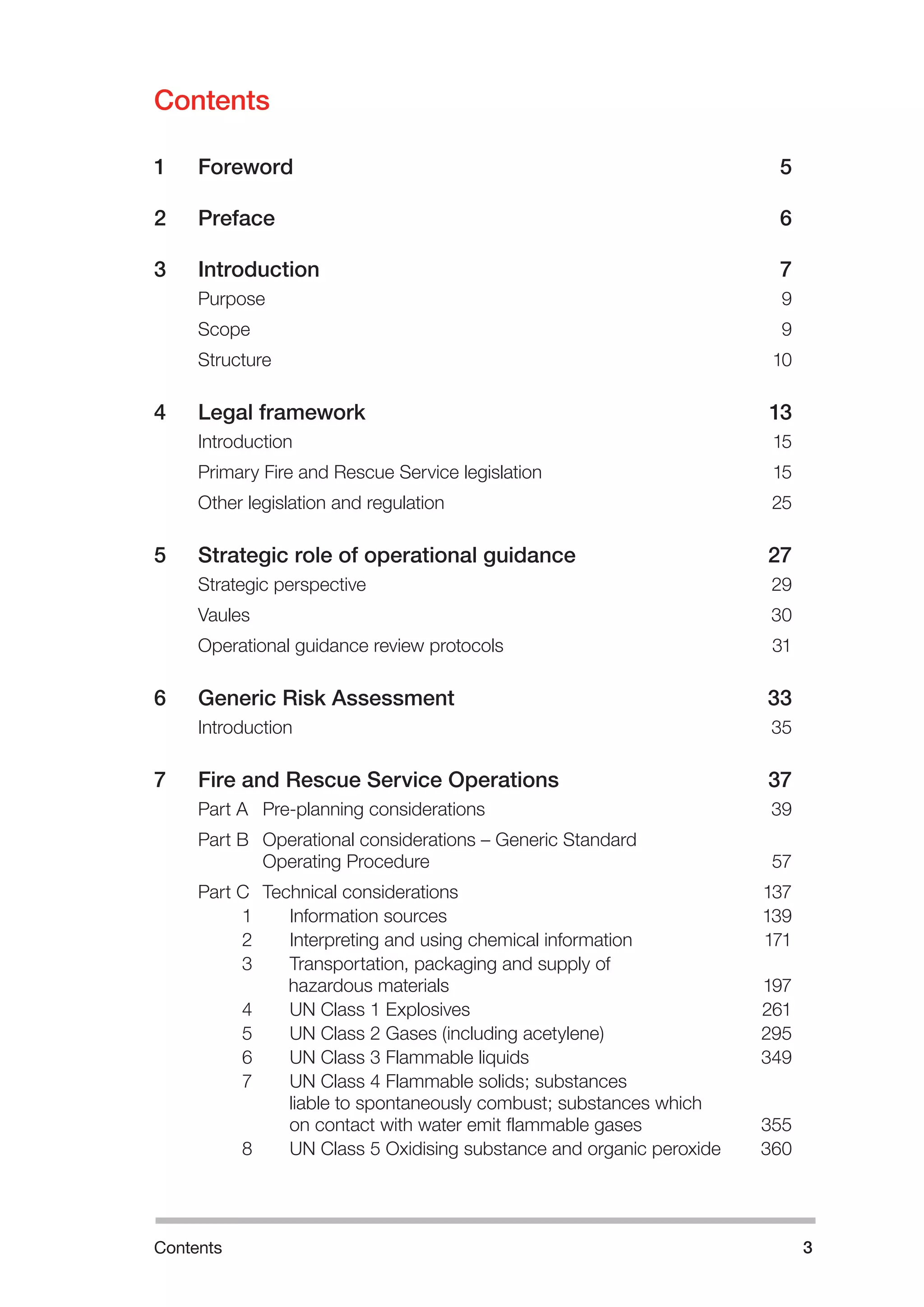 Contents 
1 Foreword 5 
2 Preface 6 
3 Introduction 7 
Purpose 9 
Scope 9 
Structure 10 
4 Legal framework 13 
Introduction 15 
Primary Fire and Rescue Service legislation 15 
Other legislation and regulation 25 
5 Strategic role of operational guidance 27 
Strategic perspective 29 
Vaules 30 
Operational guidance review protocols 31 
6 Generic Risk Assessment 33 
Introduction 35 
7 Fire and Rescue Service Operations 37 
Part A Pre-planning considerations 39 
Part B Operational considerations – Generic Standard 
Operating Procedure 57 
Part C Technical considerations 137 
1 Information sources 139 
2 Interpreting and using chemical information 171 
3 Transportation, packaging and supply of 
h 
azardous materials 197 
4 UN Class 1 Explosives 261 
5 UN Class 2 Gases (including acetylene) 295 
6 UN Class 3 Flammable liquids 349 
7 UN Class 4 Flammable solids; substances 
liable to spontaneously combust; substances which 
on contact with water emit flammable gases 355 
8 UN Class 5 Oxidising substance and organic peroxide 360 
﻿ 
Contents 
3 
 