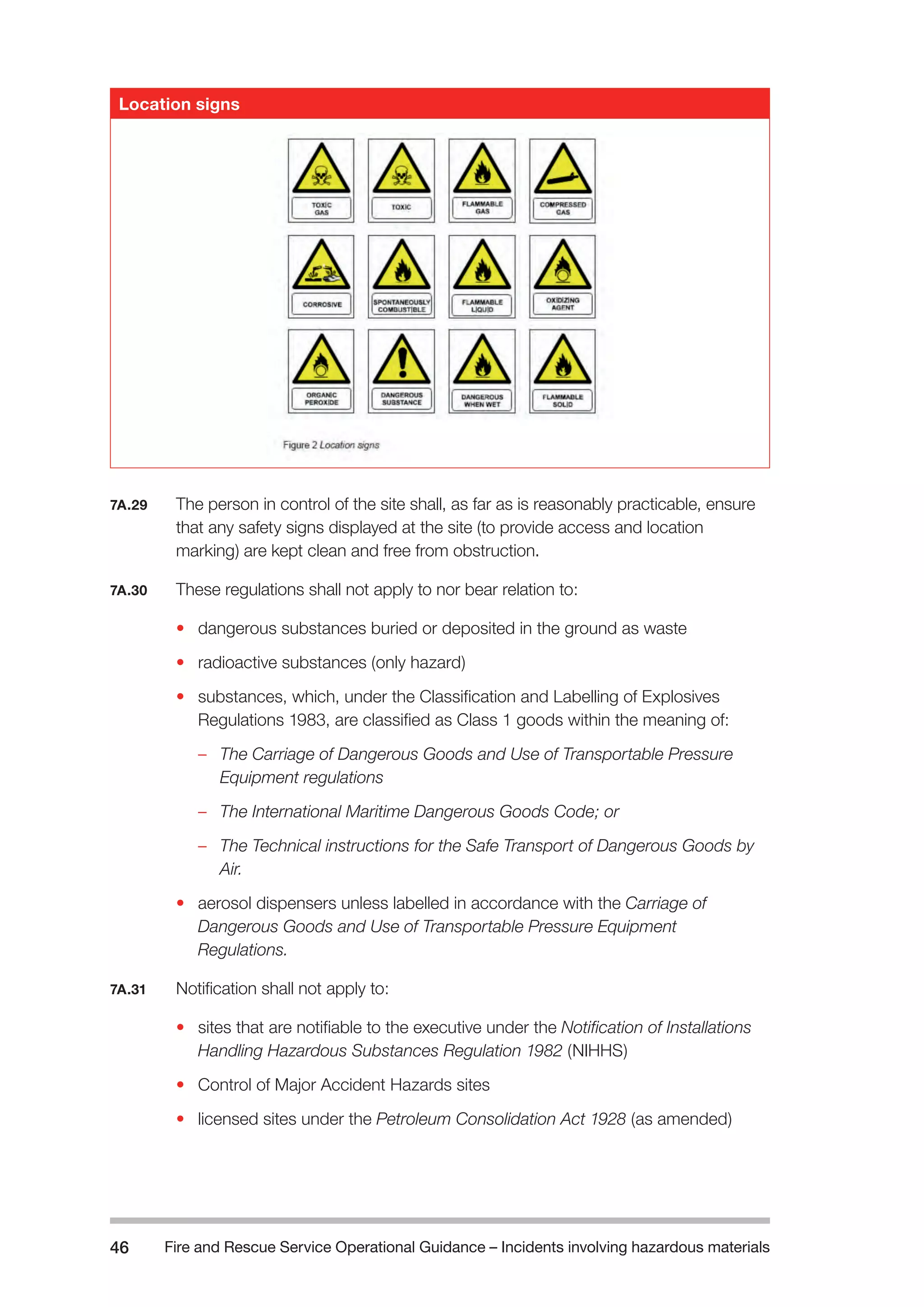 Fire and Rescue Service Operational Guidance – Incidents 46 involving hazardous materials 
7A.29 The person in control of the site shall, as far as is reasonably practicable, ensure 
that any safety signs displayed at the site (to provide access and location 
marking) are kept clean and free from obstruction. 
7A.30 These regulations shall not apply to nor bear relation to: 
• dangerous substances buried or deposited in the ground as waste 
• radioactive substances (only hazard) 
• substances, which, under the Classification and Labelling of Explosives 
Regulations 1983, are classified as Class 1 goods within the meaning of: 
– The Carriage of Dangerous Goods and Use of Transportable Pressure 
Equipment regulations 
– The International Maritime Dangerous Goods Code; or 
– The Technical instructions for the Safe Transport of Dangerous Goods by 
Air. 
• aerosol dispensers unless labelled in accordance with the Carriage of 
Dangerous Goods and Use of Transportable Pressure Equipment 
Regulations. 
7A.31 Notification shall not apply to: 
• sites that are notifiable to the executive under the Notification of Installations 
Handling Hazardous Substances Regulation 1982 (NIHHS) 
• Control of Major Accident Hazards sites 
• licensed sites under the Petroleum Consolidation Act 1928 (as amended) 
Location signs 
 