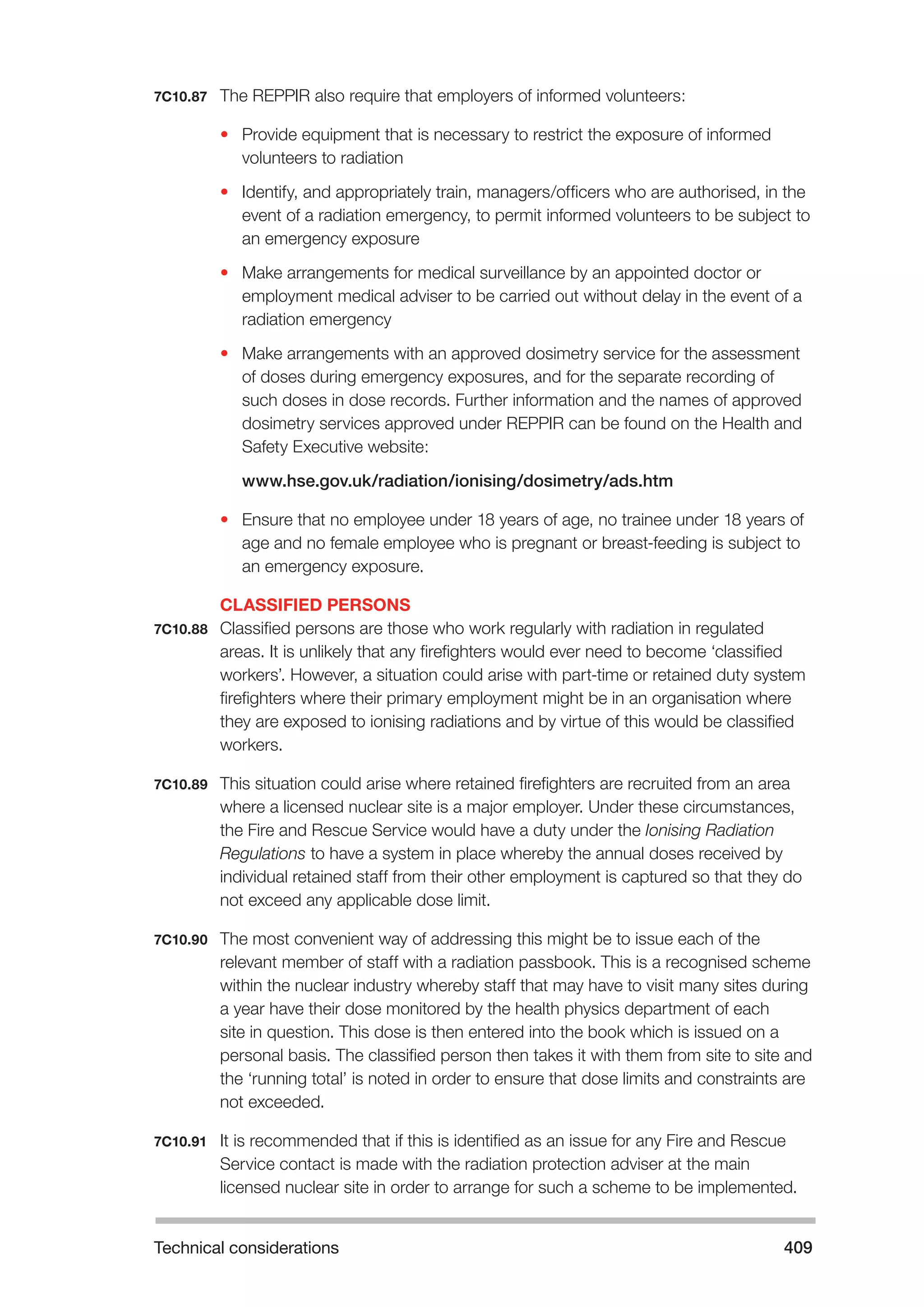 Technical considerations 409 
7C10.87 The REPPIR also require that employers of informed volunteers: 
• Provide equipment that is necessary to restrict the exposure of informed 
volunteers to radiation 
• Identify, and appropriately train, managers/officers who are authorised, in the 
event of a radiation emergency, to permit informed volunteers to be subject to 
an emergency exposure 
• Make arrangements for medical surveillance by an appointed doctor or 
employment medical adviser to be carried out without delay in the event of a 
radiation emergency 
• Make arrangements with an approved dosimetry service for the assessment 
of doses during emergency exposures, and for the separate recording of 
such doses in dose records. Further information and the names of approved 
dosimetry services approved under REPPIR can be found on the Health and 
Safety Executive website: 
www.hse.gov.uk/radiation/ionising/dosimetry/ads.htm 
• Ensure that no employee under 18 years of age, no trainee under 18 years of 
age and no female employee who is pregnant or breast-feeding is subject to 
an emergency exposure. 
CLASSIFIED PERSONS 
7C10.88 Classified persons are those who work regularly with radiation in regulated 
areas. It is unlikely that any firefighters would ever need to become ‘classified 
workers’. However, a situation could arise with part-time or retained duty system 
firefighters where their primary employment might be in an organisation where 
they are exposed to ionising radiations and by virtue of this would be classified 
workers. 
7C10.89 This situation could arise where retained firefighters are recruited from an area 
where a licensed nuclear site is a major employer. Under these circumstances, 
the Fire and Rescue Service would have a duty under the Ionising Radiation 
Regulations to have a system in place whereby the annual doses received by 
individual retained staff from their other employment is captured so that they do 
not exceed any applicable dose limit. 
7C10.90 The most convenient way of addressing this might be to issue each of the 
relevant member of staff with a radiation passbook. This is a recognised scheme 
within the nuclear industry whereby staff that may have to visit many sites during 
a year have their dose monitored by the health physics department of each 
site in question. This dose is then entered into the book which is issued on a 
personal basis. The classified person then takes it with them from site to site and 
the ‘running total’ is noted in order to ensure that dose limits and constraints are 
not exceeded. 
7C10.91 It is recommended that if this is identified as an issue for any Fire and Rescue 
Service contact is made with the radiation protection adviser at the main 
licensed nuclear site in order to arrange for such a scheme to be implemented. 
 