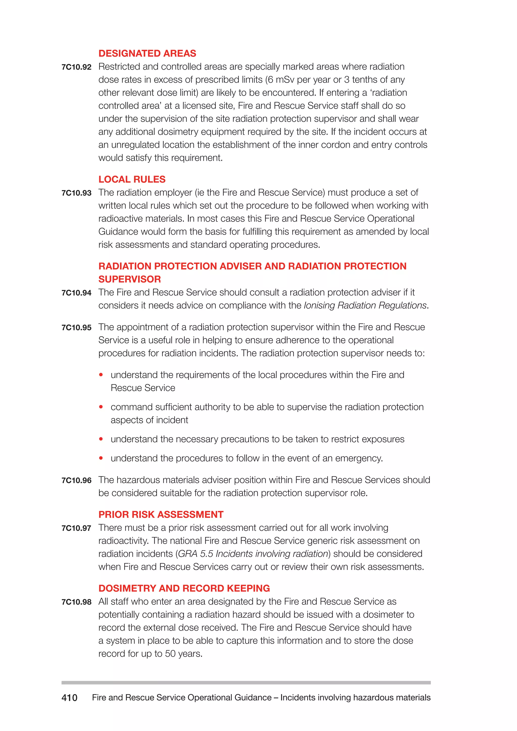 Fire and Rescue Service Operational Guidance – Incidents 410 involving hazardous materials 
DESIGNATED AREAS 
7C10.92 Restricted and controlled areas are specially marked areas where radiation 
dose rates in excess of prescribed limits (6 mSv per year or 3 tenths of any 
other relevant dose limit) are likely to be encountered. If entering a ‘radiation 
controlled area’ at a licensed site, Fire and Rescue Service staff shall do so 
under the supervision of the site radiation protection supervisor and shall wear 
any additional dosimetry equipment required by the site. If the incident occurs at 
an unregulated location the establishment of the inner cordon and entry controls 
would satisfy this requirement. 
LOCAL RULES 
7C10.93 The radiation employer (ie the Fire and Rescue Service) must produce a set of 
written local rules which set out the procedure to be followed when working with 
radioactive materials. In most cases this Fire and Rescue Service Operational 
Guidance would form the basis for fulfilling this requirement as amended by local 
risk assessments and standard operating procedures. 
RADIATION PROTECTION ADVISER AND RADIATION PROTECTION 
SUPERVISOR 
7C10.94 The Fire and Rescue Service should consult a radiation protection adviser if it 
considers it needs advice on compliance with the Ionising Radiation Regulations. 
7C10.95 The appointment of a radiation protection supervisor within the Fire and Rescue 
Service is a useful role in helping to ensure adherence to the operational 
procedures for radiation incidents. The radiation protection supervisor needs to: 
• understand the requirements of the local procedures within the Fire and 
Rescue Service 
• command sufficient authority to be able to supervise the radiation protection 
aspects of incident 
• understand the necessary precautions to be taken to restrict exposures 
• understand the procedures to follow in the event of an emergency. 
7C10.96 The hazardous materials adviser position within Fire and Rescue Services should 
be considered suitable for the radiation protection supervisor role. 
PRIOR RISK ASSESSMENT 
7C10.97 There must be a prior risk assessment carried out for all work involving 
radioactivity. The national Fire and Rescue Service generic risk assessment on 
radiation incidents (GRA 5.5 Incidents involving radiation) should be considered 
when Fire and Rescue Services carry out or review their own risk assessments. 
DOSIMETRY AND RECORD KEEPING 
7C10.98 All staff who enter an area designated by the Fire and Rescue Service as 
potentially containing a radiation hazard should be issued with a dosimeter to 
record the external dose received. The Fire and Rescue Service should have 
a system in place to be able to capture this information and to store the dose 
record for up to 50 years. 
 