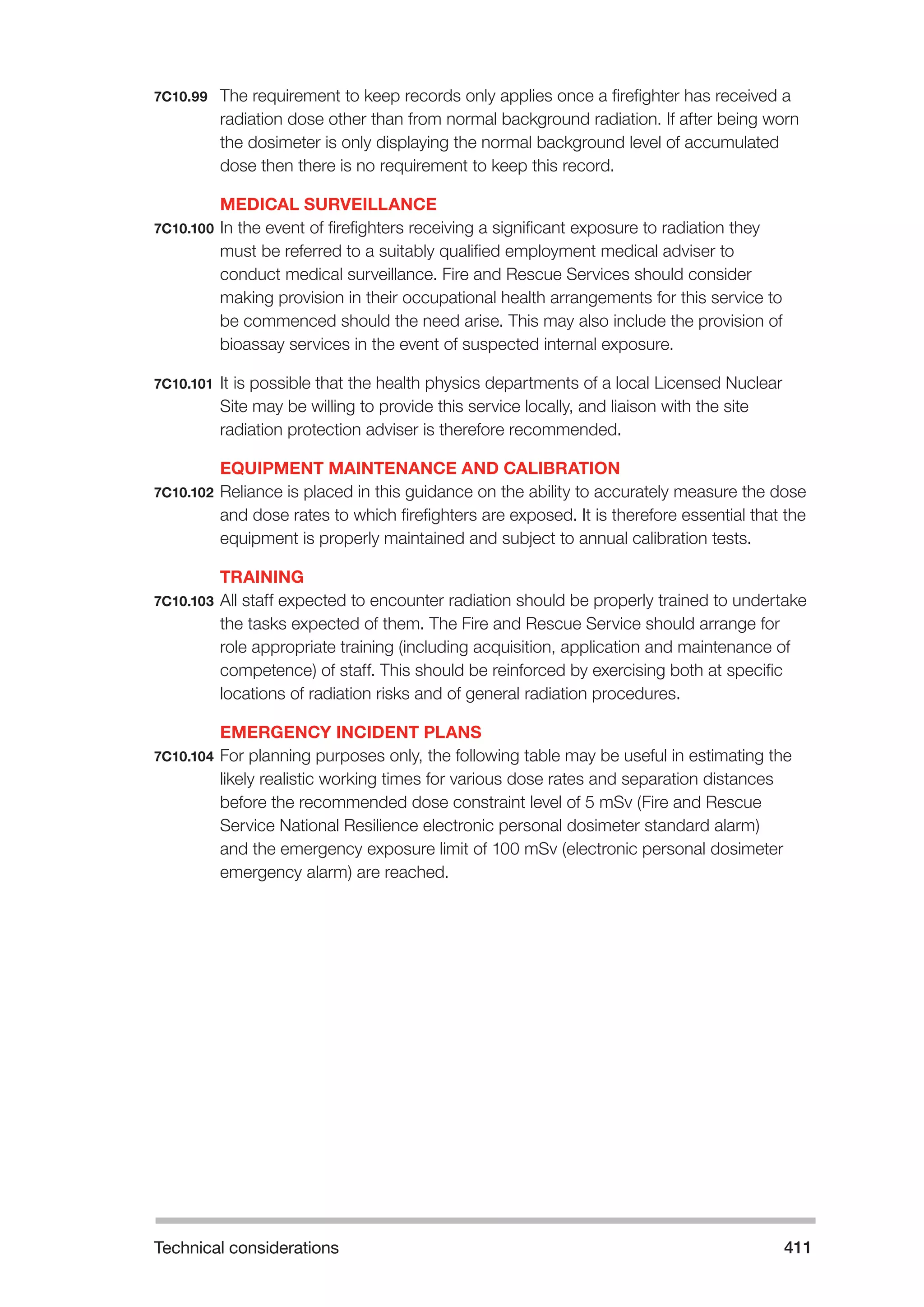 Technical considerations 411 
7C10.99 The requirement to keep records only applies once a firefighter has received a 
radiation dose other than from normal background radiation. If after being worn 
the dosimeter is only displaying the normal background level of accumulated 
dose then there is no requirement to keep this record. 
MEDICAL SURVEILLANCE 
7C10.100 In the event of firefighters receiving a significant exposure to radiation they 
must be referred to a suitably qualified employment medical adviser to 
conduct medical surveillance. Fire and Rescue Services should consider 
making provision in their occupational health arrangements for this service to 
be commenced should the need arise. This may also include the provision of 
bioassay services in the event of suspected internal exposure. 
7C10.101 It is possible that the health physics departments of a local Licensed Nuclear 
Site may be willing to provide this service locally, and liaison with the site 
radiation protection adviser is therefore recommended. 
EQUIPMENT MAINTENANCE AND CALIBRATION 
7C10.102 Reliance is placed in this guidance on the ability to accurately measure the dose 
and dose rates to which firefighters are exposed. It is therefore essential that the 
equipment is properly maintained and subject to annual calibration tests. 
TRAINING 
7C10.103 All staff expected to encounter radiation should be properly trained to undertake 
the tasks expected of them. The Fire and Rescue Service should arrange for 
role appropriate training (including acquisition, application and maintenance of 
competence) of staff. This should be reinforced by exercising both at specific 
locations of radiation risks and of general radiation procedures. 
EMERGENCY INCIDENT PLANS 
7C10.104 For planning purposes only, the following table may be useful in estimating the 
likely realistic working times for various dose rates and separation distances 
before the recommended dose constraint level of 5 mSv (Fire and Rescue 
Service National Resilience electronic personal dosimeter standard alarm) 
and the emergency exposure limit of 100 mSv (electronic personal dosimeter 
emergency alarm) are reached. 
 