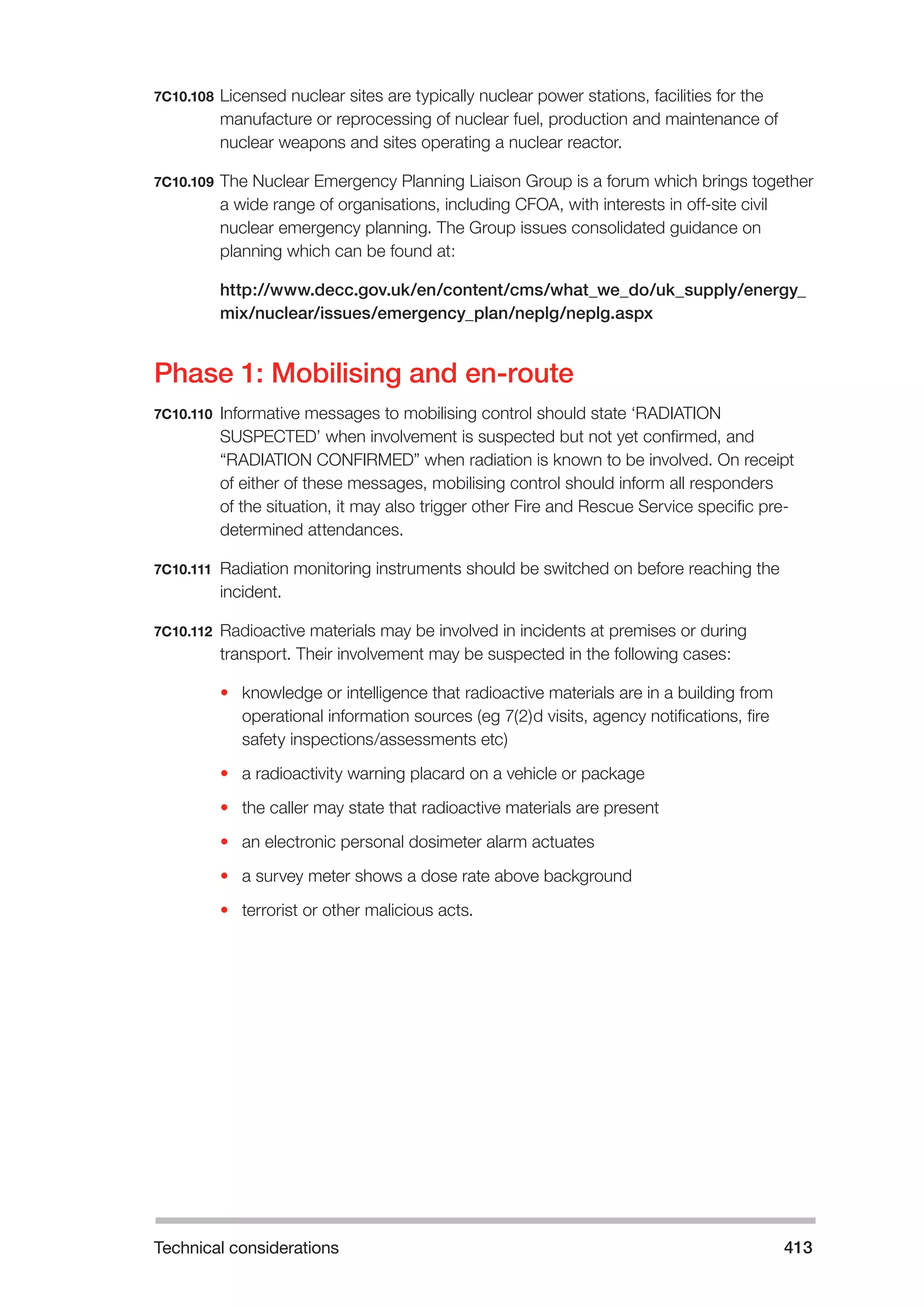 Technical considerations 413 
7C10.108 Licensed nuclear sites are typically nuclear power stations, facilities for the 
manufacture or reprocessing of nuclear fuel, production and maintenance of 
nuclear weapons and sites operating a nuclear reactor. 
7C10.109 The Nuclear Emergency Planning Liaison Group is a forum which brings together 
a wide range of organisations, including CFOA, with interests in off-site civil 
nuclear emergency planning. The Group issues consolidated guidance on 
planning which can be found at: 
http://www.decc.gov.uk/en/content/cms/what_we_do/uk_supply/energy_ 
mix/nuclear/issues/emergency_plan/neplg/neplg.aspx 
Phase 1: Mobilising and en-route 
7C10.110 Informative messages to mobilising control should state ‘RADIATION 
SUSPECTED’ when involvement is suspected but not yet confirmed, and 
“RADIATION CONFIRMED” when radiation is known to be involved. On receipt 
of either of these messages, mobilising control should inform all responders 
of the situation, it may also trigger other Fire and Rescue Service specific pre-determined 
attendances. 
7C10.111 Radiation monitoring instruments should be switched on before reaching the 
incident. 
7C10.112 Radioactive materials may be involved in incidents at premises or during 
transport. Their involvement may be suspected in the following cases: 
• knowledge or intelligence that radioactive materials are in a building from 
operational information sources (eg 7(2)d visits, agency notifications, fire 
safety inspections/assessments etc) 
• a radioactivity warning placard on a vehicle or package 
• the caller may state that radioactive materials are present 
• an electronic personal dosimeter alarm actuates 
• a survey meter shows a dose rate above background 
• terrorist or other malicious acts. 
 