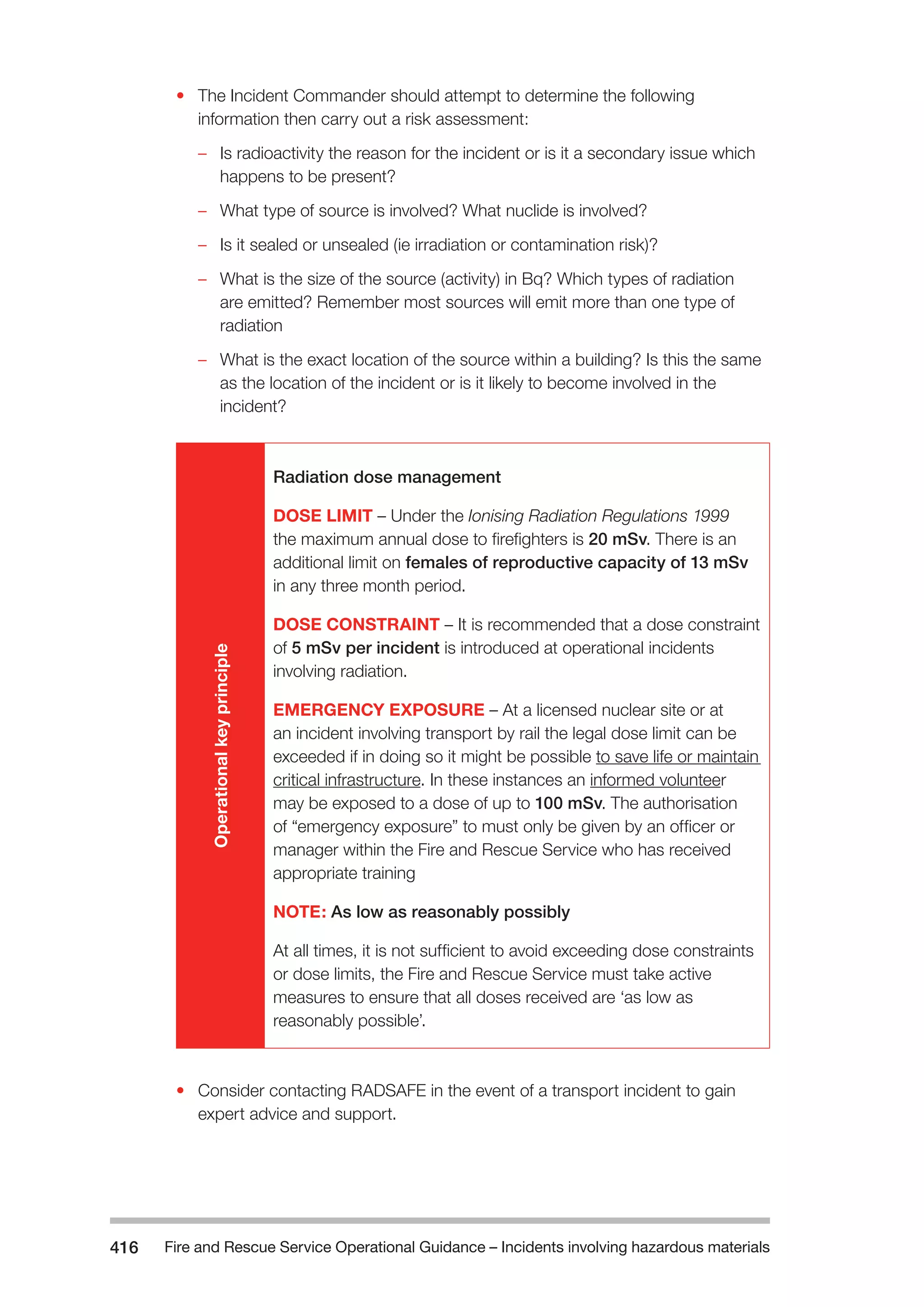 Fire and Rescue Service Operational Guidance – Incidents 416 involving hazardous materials 
• The Incident Commander should attempt to determine the following 
information then carry out a risk assessment: 
–– Is radioactivity the reason for the incident or is it a secondary issue which 
happens to be present? 
–– What type of source is involved? What nuclide is involved? 
–– Is it sealed or unsealed (ie irradiation or contamination risk)? 
–– What is the size of the source (activity) in Bq? Which types of radiation 
are emitted? Remember most sources will emit more than one type of 
radiation 
–– What is the exact location of the source within a building? Is this the same 
as the location of the incident or is it likely to become involved in the 
incident? 
Operational key principle 
Radiation dose management 
DOSE LIMIT – Under the Ionising Radiation Regulations 1999 
the maximum annual dose to firefighters is 20 mSv. There is an 
additional limit on females of reproductive capacity of 13 mSv 
in any three month period. 
DOSE CONSTRAINT – It is recommended that a dose constraint 
of 5 mSv per incident is introduced at operational incidents 
involving radiation. 
EMERGENCY EXPOSURE – At a licensed nuclear site or at 
an incident involving transport by rail the legal dose limit can be 
exceeded if in doing so it might be possible to save life or maintain 
critical infrastructure. In these instances an informed volunteer 
may be exposed to a dose of up to 100 mSv. The authorisation 
of “emergency exposure” to must only be given by an officer or 
manager within the Fire and Rescue Service who has received 
appropriate training 
NOTE: As low as reasonably possibly 
At all times, it is not sufficient to avoid exceeding dose constraints 
or dose limits, the Fire and Rescue Service must take active 
measures to ensure that all doses received are ‘as low as 
reasonably possible’. 
• Consider contacting RADSAFE in the event of a transport incident to gain 
expert advice and support. 
 