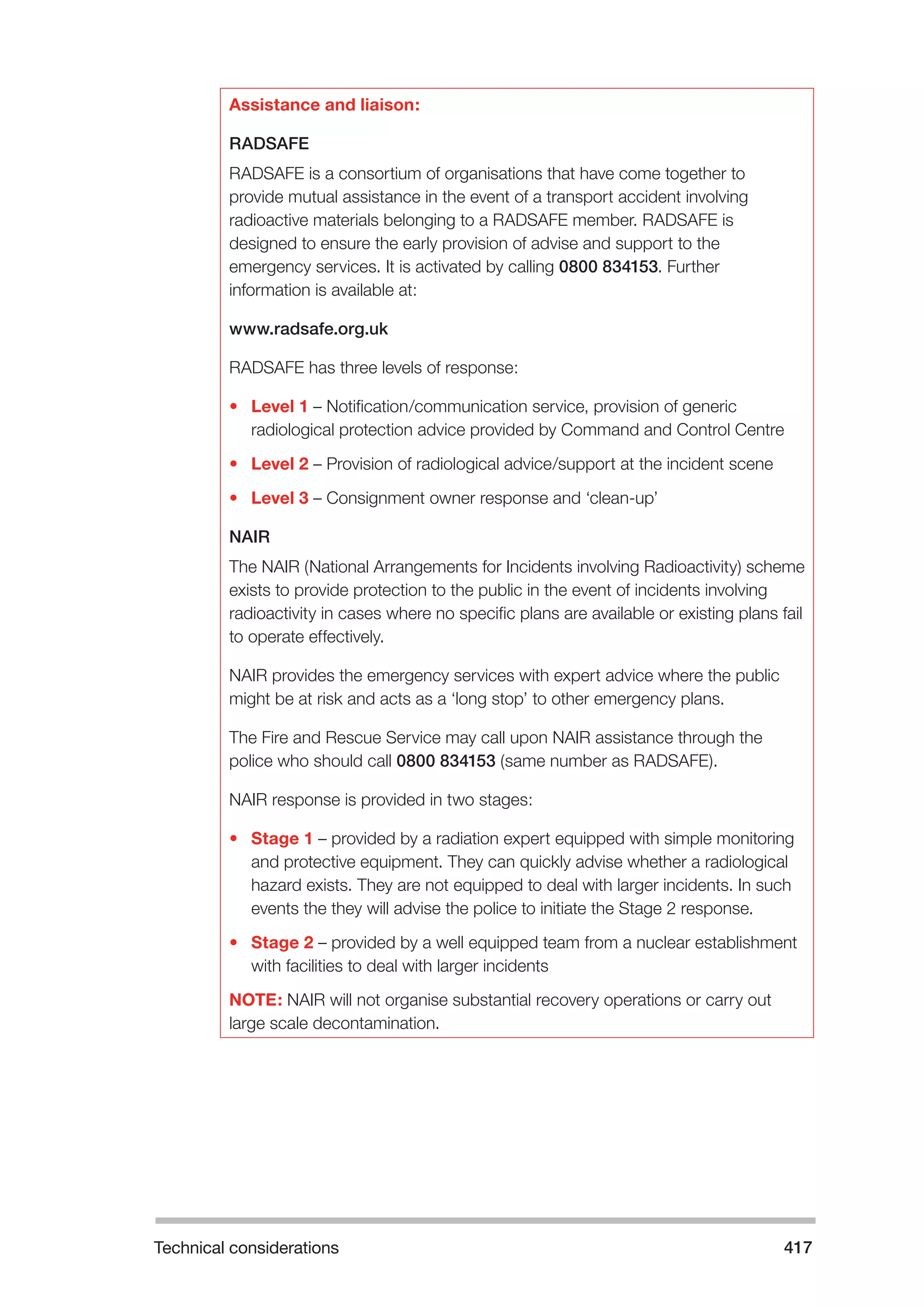 Technical considerations 417 
Assistance and liaison: 
RADSAFE 
RADSAFE is a consortium of organisations that have come together to 
provide mutual assistance in the event of a transport accident involving 
radioactive materials belonging to a RADSAFE member. RADSAFE is 
designed to ensure the early provision of advise and support to the 
emergency services. It is activated by calling 0800 834153. Further 
information is available at: 
www.radsafe.org.uk 
RADSAFE has three levels of response: 
• Level 1 – Notification/communication service, provision of generic 
radiological protection advice provided by Command and Control Centre 
• Level 2 – Provision of radiological advice/support at the incident scene 
• Level 3 – Consignment owner response and ‘clean-up’ 
NAIR 
The NAIR (National Arrangements for Incidents involving Radioactivity) scheme 
exists to provide protection to the public in the event of incidents involving 
radioactivity in cases where no specific plans are available or existing plans fail 
to operate effectively. 
NAIR provides the emergency services with expert advice where the public 
might be at risk and acts as a ‘long stop’ to other emergency plans. 
The Fire and Rescue Service may call upon NAIR assistance through the 
police who should call 0800 834153 (same number as RADSAFE). 
NAIR response is provided in two stages: 
• Stage 1 – provided by a radiation expert equipped with simple monitoring 
and protective equipment. They can quickly advise whether a radiological 
hazard exists. They are not equipped to deal with larger incidents. In such 
events the they will advise the police to initiate the Stage 2 response. 
• Stage 2 – provided by a well equipped team from a nuclear establishment 
with facilities to deal with larger incidents 
NOTE: NAIR will not organise substantial recovery operations or carry out 
large scale decontamination. 
 